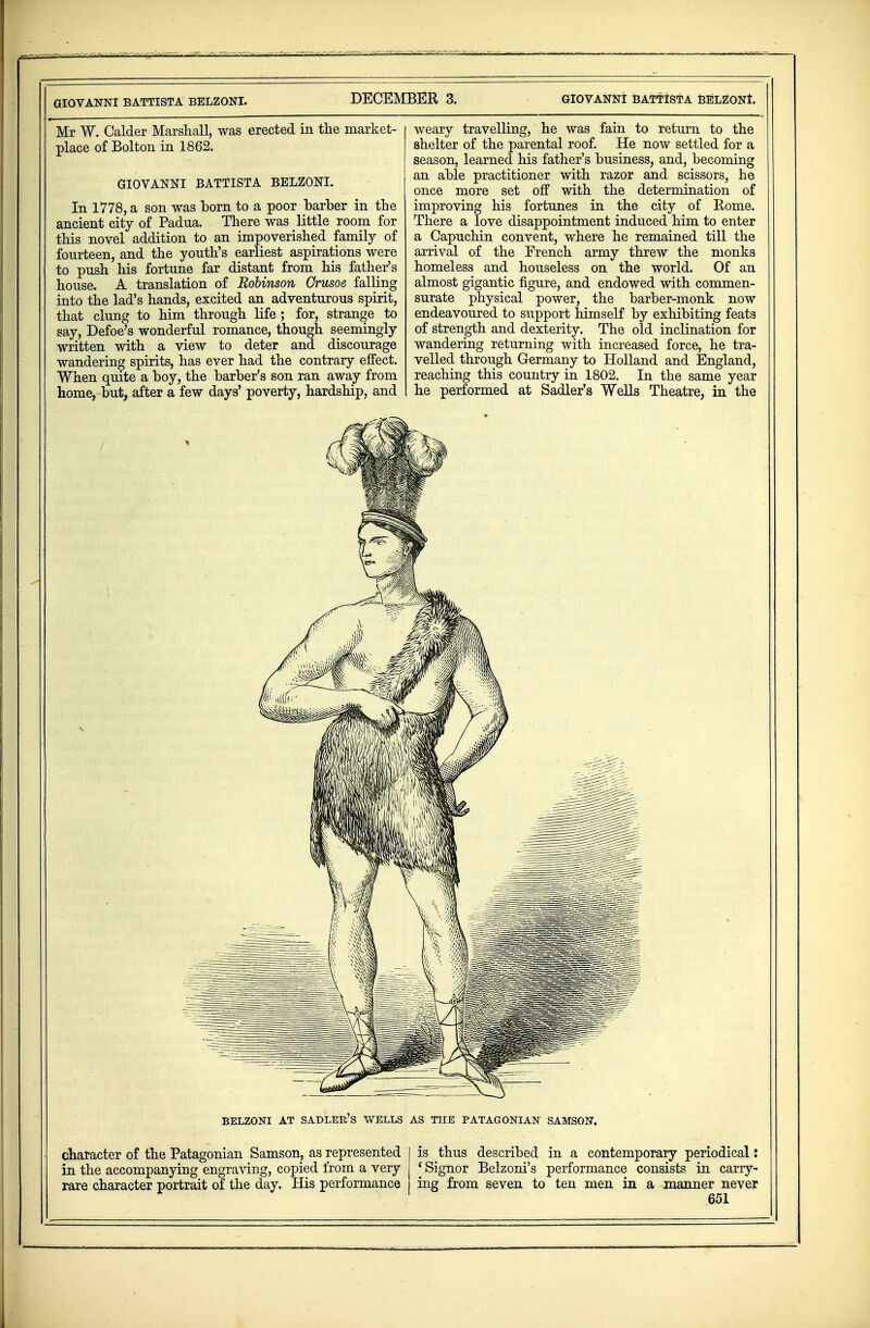 GIOVANNI BATTISTA BELZONI. Mr W. Calder Marshall, was erected in the market- place of Bolton in 1862. GIOVANNI BATTISTA BELZONI. In 1778, a son was born to a poor barber in the ancient city of Padua. There was little room for this novel addition to an impoverished family of fourteen, and the youth's earliest aspirations were to push his fortune far distant from his father's house. A translation of Robinson Crusoe, falling into the lad's hands, excited an adventurous spirit, that clung to him through life ; for, strange to say, Defoe's wonderful romance, though seemingly written with a view to deter and discourage wandering spirits, has ever had the contrary effect. When quite a boy, the barber's son ran away from home, but, after a few days' poverty, hardship, and GIOVANNI BATTISTA BELZONI. weary travelling, he was fain to return to the shelter of the parental roof. He now settled for a season, learned his father's business, and, becoming an able practitioner with razor and scissors, he once more set off with the determination of improving his fortunes in the city of Kome. There a love disappointment induced him to enter a Capuchin convent, where he remained till the arrival of the French army threw the monks homeless and houseless on the world. Of an almost gigantic figure, and endowed with commen- surate physical power, the barber-monk now endeavoured to support himself by exhibiting feats of strength and dexterity. The old inclination for wandering returning with increased force, he tra- velled through Germany to Holland and England, reaching this country in 1802. In the same year he performed at Sadler's WeHs Theatre, in the DECEMBER 3. character of the Patagonian Samson, as represented in the accompanying engraving, copied from a very rare character portrait of the day. His performance is thus described in a contemporary periodical: 'Signor Belzoni's performance consists in carry- ing from seven to ten men in a manner never