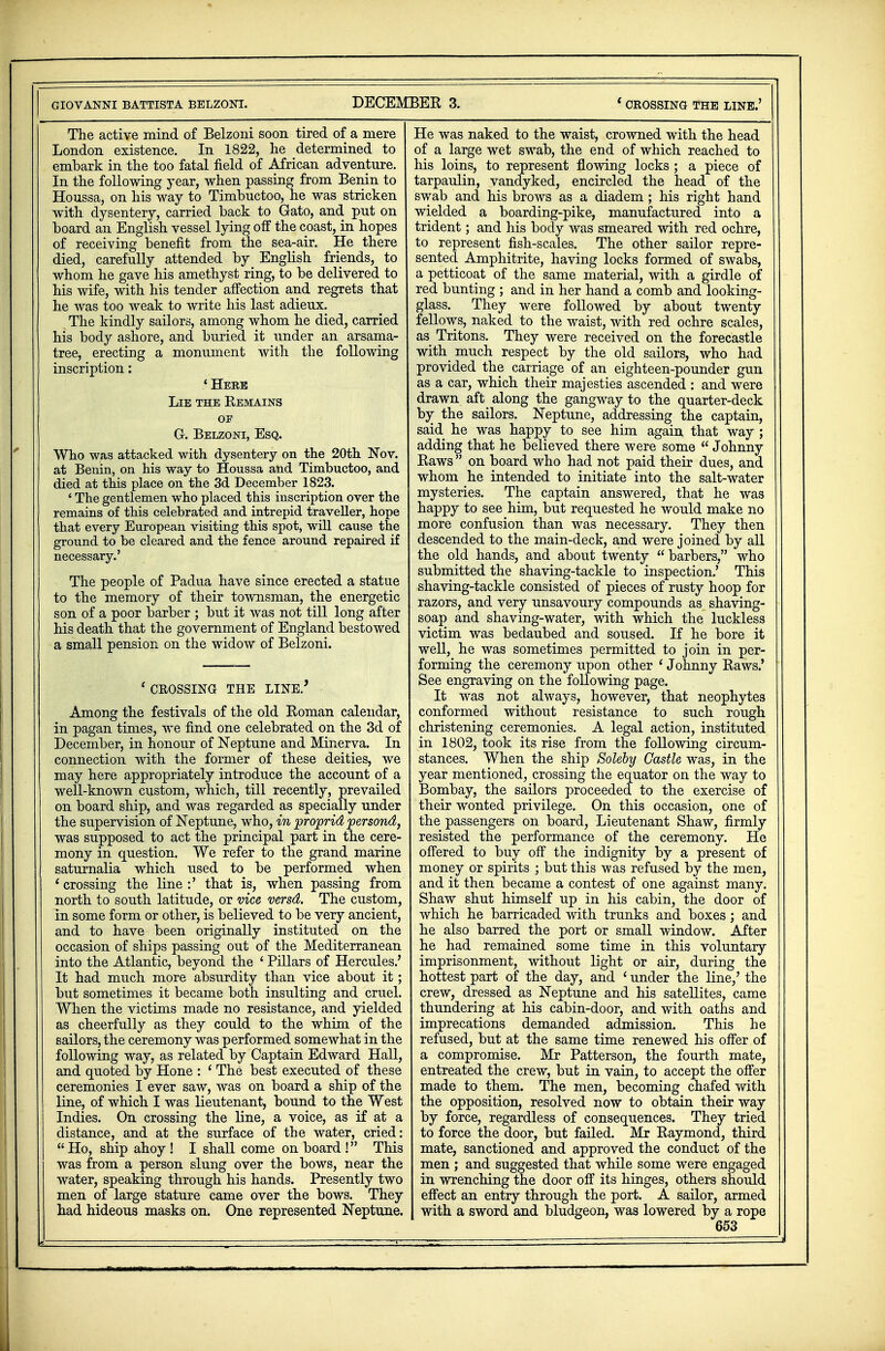 The active mind of Belzoni soon tired of a mere London existence. In 1822, he determined to embark in the too fatal field of African adventure. In the following year, when passing from Benin to Houssa, on his way to Timbuctoo, he was stricken with dysentery, carried back to Gato, and put on board an English vessel lying off the coast, in hopes of receiving benefit from the sea-air. He there died, carefully attended by English friends, to whom he gave his amethyst ring, to be delivered to his wife, with his tender affection and regrets that he was too weak to write his last adieux. The kindly sailors, among whom he died, carried his body ashore, and buried it under an arsama- tree, erecting a monument with the following inscription: 'Here Lie the Remains oe Gr. Belzoni, Esq. Who was attacked with dysentery on the 20th Nov. at Benin, on his way to Houssa and Timbuctoo, and died at this place on the 3d December 1823. ' The gentlemen who placed this inscription over the remains of this celebrated and intrepid traveller, hope that every European visiting this spot, will cause the ground to be cleared and the fence around repaired if necessary.' The people of Padua have since erected a statue to the memory of their townsman, the energetic son of a poor barber ; but it was not till long after his death that the government of England bestowed a small pension on the widow of Belzoni. ' CROSSING THE LINE.' Among the festivals of the old Roman calendar, in pagan times, we find one celebrated on the 3d of December, in honour of Neptune and Minerva. In connection with the former of these deities, we may here appropriately introduce the account of a well-known custom, which, till recently, prevailed on board ship, and was regarded as specially under the supervision of Neptune, who, in proprid persond, was supposed to act the principal part in the cere- mony in question. We refer to the grand marine saturnalia which used to be performed when 'crossing the line:' that is, when passing from north to south latitude, or vice versd. The custom, in some form or other, is believed to be very ancient, and to have been originally instituted on the occasion of ships passing out of the Mediterranean into the Atlantic, beyond the ' Pillars of Hercules.' It had much more absurdity than vice about it; but sometimes it became both insulting and cruel. When the victims made no resistance, and yielded as cheerfully as they could to the whim of the sailors, the ceremony was performed somewhat in the following way, as related by Captain Edward Hall, and quoted by Hone : ' The best executed of these ceremonies I ever saw, was on board a ship of the line, of which I was lieutenant, bound to the West Indies. On crossing the line, a voice, as if at a distance, and at the surface of the water, cried: Ho, ship ahoy! I shall come onboard! This was from a person slung over the bows, near the water, speaking through his hands. Presently two men of large stature came over the bows. They had hideous masks on. One represented Neptune. He was naked to the waist, crowned with the head of a large wet swab, the end of which reached to his loins, to represent flowing locks ; a piece of tarpaulin, vandyked, encircled the head of the swab and his brows as a diadem; his right hand wielded a boarding-pike, manufactured into a trident; and his body was smeared with red ochre, to represent fish-scales. The other sailor repre- sented Amphitrite, having locks formed of swabs, a petticoat of the same material, with a girdle of red bunting ; and in her hand a comb and looking- glass. They were followed by about twenty fellows, naked to the waist, with red ochre scales, as Tritons. They were received on the forecastle with much respect by the old sailors, who had provided the carriage of an eighteen-pounder gun as a car, which their majesties ascended : and were drawn aft along the gangway to the quarter-deck by the sailors. Neptune, addressing the captain, said he was happy to see him again that way ; adding that he believed there were some  Johnny Raws  on board who had not paid their dues, and whom he intended to initiate into the salt-water mysteries. The captain answered, that he was happy to see him, but requested he would make no more confusion than was necessary. They then descended to the main-deck, and were joined by all the old hands, and about twenty barbers, who submitted the shaving-tackle to inspection.' This shaving-tackle consisted of pieces of rusty hoop for razors, and very unsavoury compounds as shaving- soap and shaving-water, with which the luckless victim was bedaubed and soused. If he bore it well, he was sometimes permitted to join in per- forming the ceremony upon other ' Johnny Raws.' See engraving on the following page. It was not always, however, that neophytes conformed without resistance to such rough christening ceremonies. A legal action, instituted in 1802, took its rise from the following circum- stances. When the ship Solely Castle was, in the year mentioned, crossing the equator on the way to Bombay, the sailors proceeded to the exercise of their wonted privilege. On this occasion, one of the passengers on board, Lieutenant Shaw, firmly resisted the performance of the ceremony. He offered to buy off the indignity by a present of money or spirits ; but this was refused by the men, and it then became a contest of one against many. Shaw shut himself up in his cabin, the door of which he barricaded with trunks and boxes; and he also barred the port or small window. After he had remained some time in this voluntary imprisonment, without light or air, during the hottest part of the day, and ' under the line/ the crew, dressed as Neptune and his satellites, came thundering at his cabin-door, and with oaths and imprecations demanded admission. This he refused, but at the same time renewed his offer of a compromise. Mr Patterson, the fourth mate, entreated the crew, but in vain, to accept the offer made to them. The men, becoming chafed with the opposition, resolved now to obtain their way by force, regardless of consequences. They tried to force the door, but failed. Mr Raymond, third mate, sanctioned and approved the conduct of the men ; and suggested that while some were engaged in wrenching the door off its hinges, others should effect an entry through the port. A sailor, armed with a sword and bludgeon, was lowered by a rope