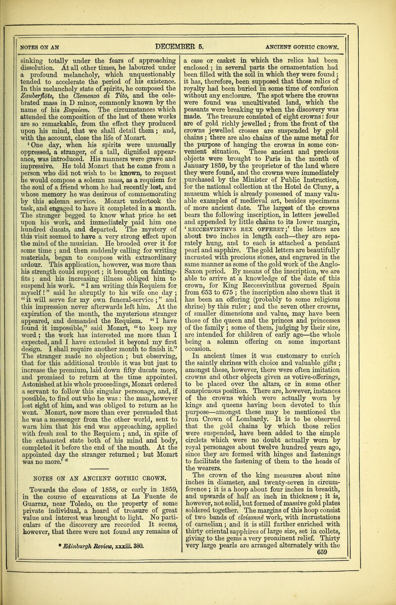 sinking totally under the fears of approaching dissolution. At all other times, he laboured under a profound melancholy, which unquestionably tended to accelerate the period of his existence. In this melancholy state of spirits, he composed the Zauberfiote, the Clemenza di Tito, and the cele- brated mass in D minor, commonly known by the name of his Requiem. The circumstances which attended the composition of the last of these works are so remarkable, from the effect they produced upon his mind, that we shall detail them; and, with the account, close the life of Mozart. 'One day, when his spirits were unusually oppressed, a stranger, of a tall, dignified appear- ance, was introduced. His manners were grave and impressive. He told Mozart that he came from a person who did not wish to be known, to request he would compose a solemn mass, as a requiem for the soul of a friend whom he had recently lost, and whose memory he was desirous of commemorating by this solemn service. Mozart undertook the task, and engaged to have it completed in a month. The stranger begged to know what price he set upon his work, and immediately paid him one hundred ducats, and departed. The mystery of this visit seemed to have a very strong effect upon the mind of the musician. He brooded over it for some time ; and then suddenly calling for writing materials, began to compose with extraordinary ardour. This application, however, was more than his strength could support; it brought on fainting- fits ; and his increasing illness obliged him to suspend his work.  I am writing this Kequiem for. myself! said he abruptly to his wife one day ;  it will serve for my own funeral-service; and this impression never afterwards left him. At the expiration of the month, the mysterious stranger appeared, and demanded the Kequiem. I have found it impossible, said Mozart, to keep my word ; the work has interested me more than I expected, and I have extended it beyond my first design. I shall require another month to finish it. The stranger made no objection ; but observing, that for this additional trouble it was but just to increase the premium, laid down fifty ducats more, and promised to return at the time appointed. Astonished at his whole proceedings, Mozart ordered a servant to follow this singular personage, and, if possible, to find out who he was : the man, however lost sight of him, and was obliged to return as he went. Mozart, now more than ever persuaded that he was a messenger from the other world, sent to warn him that his end was approaching, applied with fresh zeal to the Kequiem ; and, in spite of the exhausted state both of his mind and body, completed it before the end of the month. At the appointed day the stranger returned; but Mozart was no more.' * NOTES ON AN ANCIENT GOTHIC CROWN. Towards the close of 1858, or early in 1859, in the course of excavations at La Fuente de Guarraz, near Toledo, on the property of some j private individual, a hoard of treasure of great I value and interest was brought to light. No parti- culars of the discovery are recorded It seems, however, that there were not found any remains of * Edinburgh Review, xxxiii. 380. a case or casket in which the relics had been enclosed; in several parts the ornamentation had been filled with the soil in which they were found; it has, therefore, been supposed that those relics of royalty had been buried in some time of confusion without any enclosure. The spot where the crowns were found was uncultivated land, which the peasants were breaking up when the discovery was made. The treasure consisted of eight crowns: four are of gold richly jewelled ; from the front of the crowns jewelled crosses are suspended by gold chains ; there are also chains of the same metal for the purpose of hanging the crowns in some con- venient situation. These ancient and precious objects were brought to Paris in the month of January 1859, by the proprietor of the land where they were found, and the crowns were immediately purchased by the Minister of Public Instruction, for the national collection at the Hotel de Cluny, a museum which is already possessed of many valu- able examples of medieval art, besides specimens of more ancient date. The largest of the crown3 bears the following inscription, in letters jewelled and appended by little chains to its lower margin, ' reccesvinthvs rex offeret;' the letters are about two inches in length each—they are sepa- rately hung, and to each is attached a pendant pearl and sapphire. The gold letters are beautifully incrusted with precious stones, and engraved in the same manner as some of the gold work of the Anglo- Saxon period. By means of the inscription, we are able to arrive at a knowledge of the date of this crown, for King Keccesvinthus governed Spain from 653 to 675 ; the inscription also shews that it has been an offering (probably to some religious shrine) by this ruler ; and the seven other crowns, of smaller dimensions and value, may have been those of the queen and the princes and princesses of the family ; some of them, judging by their size, are intended for children of early age—the whole being a solemn offering on some important occasion. In ancient times it was customary to enrich the saintly shrines with choice and valuable gifts ; amongst these, however, there were often imitation crowns and other objects given as votive-offerings, to be placed over the altars, or in some other conspicuous position. There are, however, instances of the crowns which were actually worn by kings and queens having been devoted to this purpose—amongst these may be mentioned the Iron Crown of Lombardy. It is to be observed that the gold chains by which those relics were suspended, have been added to the simple circlets which were no doubt actually worn by royal personages about twelve hundred years ago, since they are formed with hinges and fastenings to facilitate the fastening of them to the heads of the wearers. The crown of the king measures about nine inches in diameter, and twenty-seven in circum- ference ; it is a hoop about four inches in breadth, and upwards of half an inch in thickness ; it is, however, not solid, but formed of massive gold plates soldered together. The margins of this hoop consist of two bands of cloisonne work, with incrustations of carnelian; and it is still further enriched with thirty oriental sapphires of large size, set in collets, giving to the gems a very prominent relief. Thirty very large pearls are arranged alternately with the