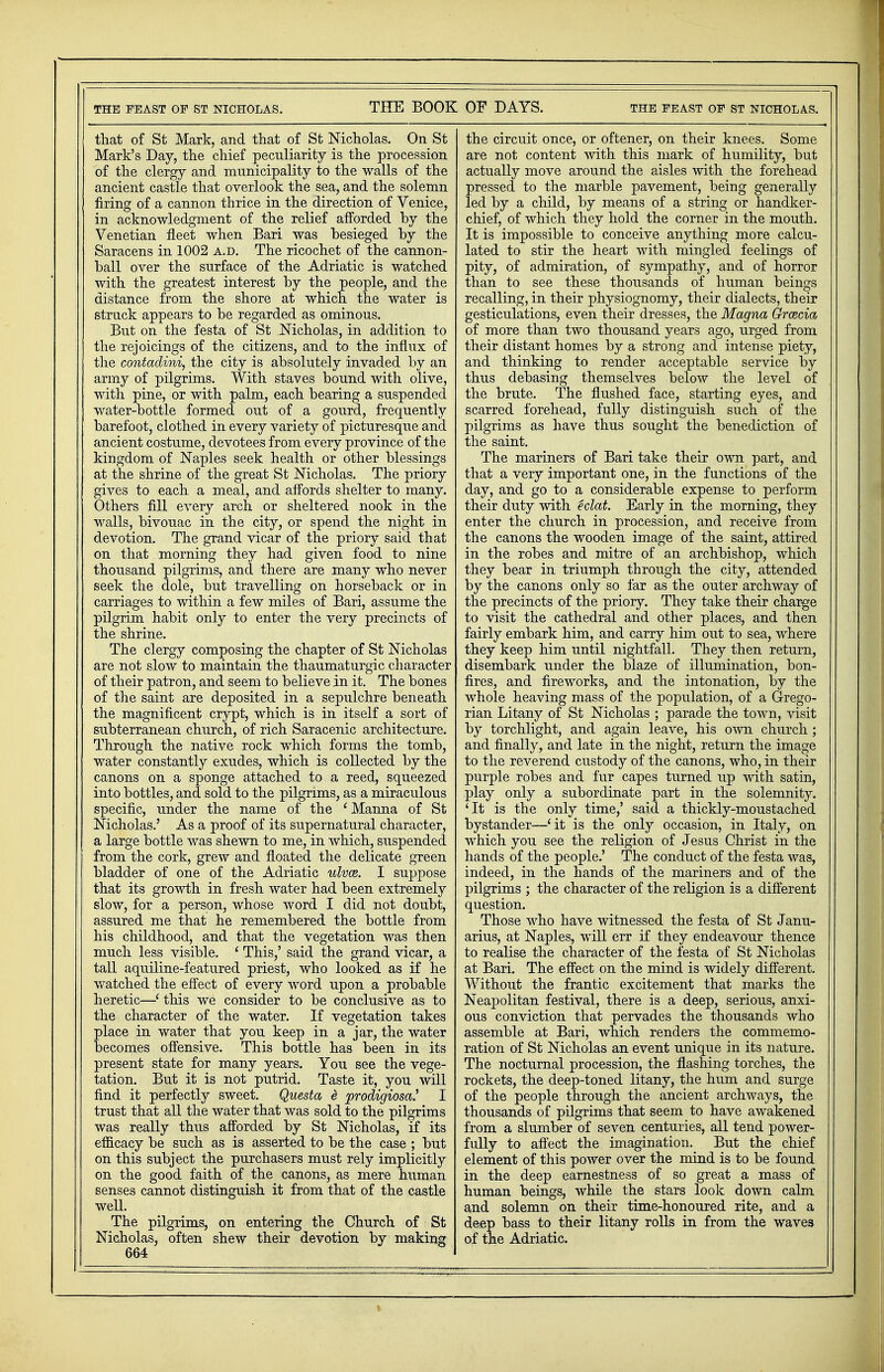 that of St Mark, and that of St Nicholas. On St Mark's Day, the chief peculiarity is the procession of the clergy and municipality to the walls of the ancient castle that overlook the sea, and the solemn firing of a cannon thrice in the direction of Venice, in acknowledgment of the relief afforded by the Venetian fleet when Bari was besieged by the Saracens in 1002 a.d. The ricochet of the cannon- ball over the surface of the Adriatic is watched with the greatest interest by the people, and the distance from the shore at which the water is struck appears to be regarded as ominous. But on the festa of St Nicholas, in addition to the rejoicings of the citizens, and to the influx of the contadini, the city is absolutely invaded by an army of pilgrims. With staves bound with olive, with pine, or with palm, each bearing a suspended water-bottle formed out of a gourd, frequently barefoot, clothed in every variety of picturesque and ancient costume, devotees from every province of the kingdom of Naples seek health or other blessings at the shrine of the great St Nicholas. The priory gives to each a meal, and affords shelter to many. Others fill every arch or sheltered nook in the walls, bivouac in the city, or spend the night in devotion. The grand vicar of the priory said that on that morning they had given food to nine thousand pilgrims, and there are many who never seek the dole, but travelling on horseback or in carriages to within a few miles of Bari, assume the pilgrim habit only to enter the very precincts of the shrine. The clergy composing the chapter of St Nicholas are not slow to maintain the thaumaturgic character of their patron, and seem to believe in it. The bones of the saint are deposited in a sepulchre beneath the magnificent crypt, which is in itself a sort of subterranean church, of rich Saracenic architecture. Through the native rock which forms the tomb, water constantly exudes, which is collected by the canons on a sponge attached to a reed, squeezed into bottles, and sold to the pilgrims, as a miraculous specific, under the name of the 1 Manna of St Nicholas.' As a proof of its supernatural character, a large bottle was shewn to me, in which, suspended from the cork, grew and floated the delicate green bladder of one of the Adriatic ulvce. I suppose that its growth in fresh water had been extremely slow, for a person, whose word I did not doubt, assured me that he remembered the bottle from his childhood, and that the vegetation was then much less visible. ' This,' said the grand vicar, a tall aquiline-featured priest, who looked as if he watched the effect of every word upon a probable heretic—' this we consider to be conclusive as to the character of the water. If vegetation takes place in water that you keep in a jar, the water becomes offensive. This bottle has been in its present state for many years. You see the vege- tation. But it is not putrid. Taste it, you will find it perfectly sweet. Questa £ prodigiosan I trust that all the water that was sold to the pilgrims was really thus afforded by St Nicholas, if its efficacy be such as is asserted to be the case ; but on this subject the purchasers must rely implicitly on the good faith of the canons, as mere human senses cannot distinguish it from that of the castle well. The pilgrims, on entering the Church of St Nicholas, often shew their devotion by making 664 the circuit once, or oftener, on their knees. Some are not content with this mark of humility, but actually move around the aisles with the forehead pressed to the marble pavement, being generally led by a child, by means of a string or handker- chief, of which they hold the corner in the mouth. It is impossible to conceive anything more calcu- lated to stir the heart with mingled feelings of pity, of admiration, of sympathy, and of horror than to see these thousands of human beings recalling, in their physiognomy, their dialects, their gesticulations, even their dresses, the Magna Qrwcia of more than two thousand years ago, urged from their distant homes by a strong and intense piety, and thinking to render acceptable service by thus debasing themselves below the level of the brute. The flushed face, starting eyes, and scarred forehead, fully distinguish such of the pilgrims as have thus sought the benediction of the saint. The mariners of Bari take their own part, and that a very important one, in the functions of the day, and go to a considerable expense to perform their duty with eclat. Early in the morning, they enter the church in procession, and receive from the canons the wooden image of the saint, attired in the robes and mitre of an archbishop, which they bear in triumph through the city, attended by the canons only so far as the outer archway of the precincts of the priory. They take their charge to visit the cathedral and other places, and then fairly embark him, and carry him out to sea, where they keep him until nightfall. They then return, disembark under the blaze of illumination, bon- fires, and fireworks, and the intonation, by the whole heaving mass of the population, of a Grego- rian Litany of St Nicholas ; parade the town, visit by torchlight, and again leave, his own church ; and finally, and late in the night, return the image to the reverend custody of the canons, who, in their purple robes and fur capes turned up with satin, play only a subordinate part in the solemnity. 'It is the only time,' said a thickly-moustached bystander—'it is the only occasion, in Italy, on which you see the religion of Jesus Christ in the hands of the people.' The conduct of the festa was, indeed, in the hands of the mariners and of the pilgrims ; the character of the religion is a different question. Those who have witnessed the festa of St Janu- arius, at Naples, will err if they endeavour thence to realise the character of the festa of St Nicholas at Bari. The effect on the mind is widely different. Without the frantic excitement that marks the Neapolitan festival, there is a deep, serious, anxi- ous conviction that pervades the thousands who assemble at Bari, which renders the commemo- ration of St Nicholas an event unique in its nature. The nocturnal procession, the flashing torches, the rockets, the deep-toned litany, the hum and surge of the people through the ancient archways, the thousands of pilgrims that seem to have awakened from a slumber of seven centuries, all tend power- fully to affect the imagination. But the chief element of this power over the mind is to be found in the deep earnestness of so great a mass of human beings, while the stars look down calm and solemn on their time-honoured rite, and a deep bass to their litany rolls in from the waves of the Adriatic.