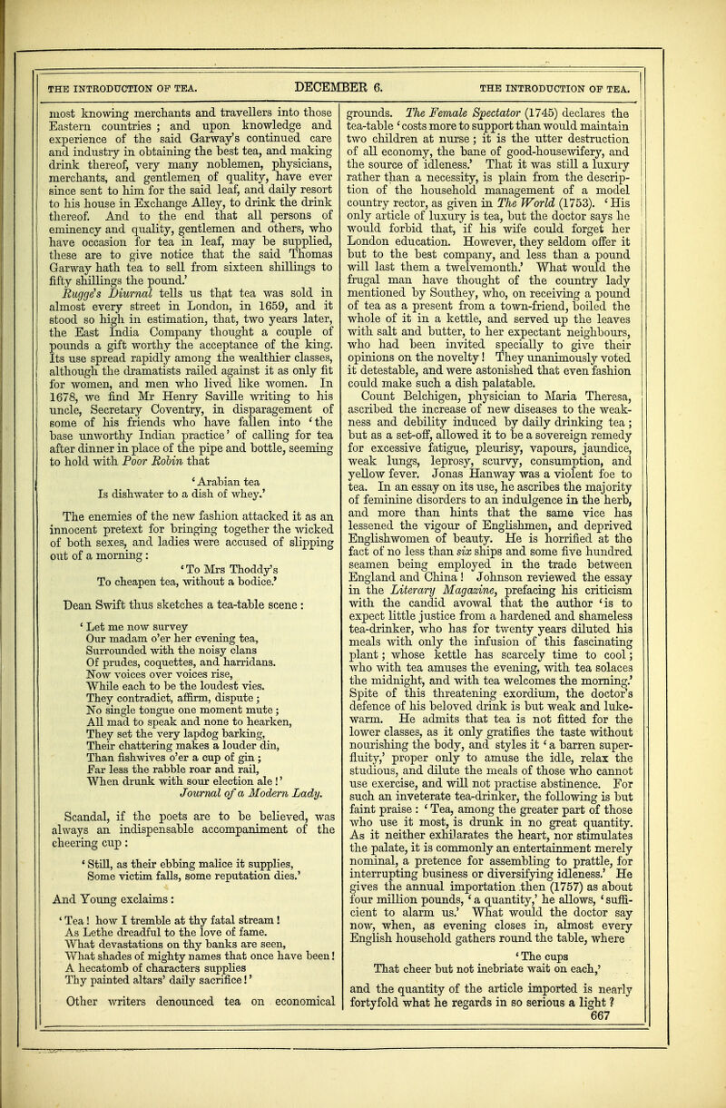 most knowing merchants and travellers into those Eastern countries ; and upon knowledge and experience of the said Garway's continued care and industry in obtaining the best tea, and making drink thereof, very many noblemen, physicians, merchants, and gentlemen of quality, have ever since sent to him for the said leaf, and daily resort to his house in Exchange Alley, to drink the drink thereof. And to the end that all persons of eminency and quality, gentlemen and others, who have occasion for tea in leaf, may be supplied, these are to give notice that the said Thomas Garway hath tea to sell from sixteen shillings to fifty shillings the pound.' Rugge's Diurnal tells us that tea was sold in almost every street in London, in 1659, and it stood so high in estimation, that, two years later, the East India Company thought a couple of pounds a gift worthy the acceptance of the king. Its use spread rapidly among the wealthier classes, although the dramatists railed against it as only fit for women, and men who lived like women. In 1678, we find Mr Henry Saville writing to his uncle, Secretary Coventry, in disparagement of some of his friends who have fallen into 'the base unworthy Indian practice' of calling for tea after dinner in place of the pipe and bottle, seeming to hold with Poor Robin that 1 Arabian tea Is dishwater to a dish of whey.' The enemies of the new fashion attacked it as an innocent pretext for bringing together the wicked of both sexes, and ladies were accused of slipping out of a morning : {To Mrs Thoddy's To cheapen tea, without a bodice.' Dean Swift thus sketches a tea-table scene: ' Let me now survey Our madam o'er her evening tea, Surrounded with the noisy clans Of prudes, coquettes, and harridans. Now voices over voices rise, While each to be the loudest vies. They contradict, affirm, dispute ; No single tongue one moment mute; All mad to speak and none to hearken, They set the very lapdog barking, Their chattering makes a louder din, Than fishwives o'er a cup of gin ; Ear less the rabble roar and rail, When drunk with sour election ale !' Journal of a Modern Lady. Scandal, if the poets are to be believed, was always an indispensable accompaniment of the cheering cup: * Still, as their ebbing malice it supplies, Some victim falls, some reputation dies.' And Young exclaims: ' Tea ! how I tremble at thy fatal stream ! As Lethe dreadful to the love of fame. What devastations on thy banks are seen, What shades of mighty names that once have been! A hecatomb of characters supplies Thy painted altars' daily sacrifice!' Other writers denounced tea on economical grounds. The Female Spectator (1745) declares the I tea-table 'costs more to support than would maintain two children at nurse; it is the utter destruction j of all economy, the bane of good-housewifery, and I the source of idleness.' That it was still a luxury rather than a necessity, is plain from the descrip- tion of the household management of a model country rector, as given in The World (1753). 'His only article of luxury is tea, but the doctor says he would forbid that, if his wife could forget her I London education. However, they seldom offer it | but to the best company, and less than a pound will last them a twelvemonth.' What would the frugal man have thought of the country lady mentioned by Southey, who, on receiving a pound of tea as a present from a town-friend, boiled the whole of it in a kettle, and served up the leaves with salt and butter, to her expectant neighbours, who had been invited specially to give their opinions on the novelty! They unanimously voted it detestable, and were astonished that even fashion could make such a dish palatable. Count Belchigen, physician to Maria Theresa, ascribed the increase of new diseases to the weak- ness and debility induced by daily drinking tea ; but as a set-off, allowed it to be a sovereign remedy for excessive fatigue, pleurisy, vapours, jaundice, weak lungs, leprosy, scurvy, consumption, and yellow fever. Jonas Hanway was a violent foe to tea. In an essay on its use, he ascribes the majority of feminine disorders to an indulgence in the herb, and more than hints that the same vice has lessened the vigour of Englishmen, and deprived Englishwomen of beauty. He is horrified at the fact of no less than six ships and some five hundred seamen being employed in the trade between England and China ! Johnson reviewed the essay in the Literary Magazine, prefacing his criticism with the candid avowal that the author 'is to expect little justice from a hardened and shameless tea-drinker, who has for twenty years diluted his meals with only the infusion of this fascinating plant; whose kettle has scarcely time to cool; who with tea amuses the evening, with tea solaces the midnight, and with tea welcomes the morning.' Spite of this threatening exordium, the doctor's defence of his beloved drink is but weak and luke- warm. He admits that tea is not fitted for the lower classes, as it only gratifies the taste without nourishing the body, and styles it ' a barren super- fluity,' proper only to amuse the idle, relax the studious, and dilute the meals of those who cannot use exercise, and will not practise abstinence. For such an inveterate tea-drinker, the following is but faint praise : ' Tea, among the greater part of those who use it most, is drunk in no great quantity. As it neither exhilarates the heart, nor stimulates the palate, it is commonly an entertainment merely nominal, a pretence for assembling to prattle, for interrupting business or diversifying idleness.' He gives the annual importation .then (1757) as about four million pounds, ' a quantity,' he allows, 4 suffi- cient to alarm us.' What would the doctor say now, when, as evening closes in, almost every English household gathers round the table, where 4 The cups That cheer but not inebriate wait on each,' and the quantity of the article imported is nearly fortyfold what he regards in so serious a light ?