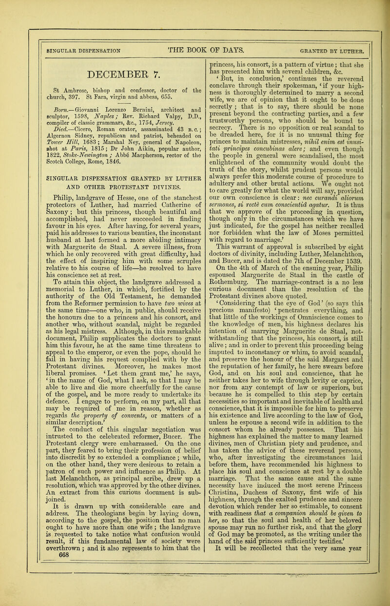 SINGULAR DISPENSATION THE BOOK OF DAYS. GRANTED BY LUTHER. DECEMBER 7. St Ambrose, bishop and confessor, doctor of the church, 397. St Fara, virgin and abbess, 655. Born.—Giovanni Lorenzo Bernini, architect and j sculptor, 1598, Naples; Rev. Richard Valpy, D.D., compiler of classic grammars, &c, 1754, Jersey. Died.—Cicero, Roman orator, assassinated 43 b. c. ; Algernon Sidney, republican and patriot, beheaded on Toicer Hill, 1683 ; Marshal Ney, general of Napoleon, shot at Paris, 1815; Dr John Aikin, popular author, 1822, StoJce-Newington ; Abbe Macpherson, rector of the Scotch College, Rome, 1846. SINGULAR DISPENSATION GRANTED BY LUTHER AND OTHER PROTESTANT DIVINES. Philip, landgrave of Hesse, one of the stanchest protectors of Lnther, had married Catherine of j Saxony; but this princess, though beautiful and i accomplished, had never succeeded in finding favour in his eyes. After having, for several years, paid his addresses to various beauties, the inconstant husband at last formed a more abiding intimacy with Marguerite de Staal. A severe illness, from which he only recovered with great difficulty, had the effect of inspiring him with some scruples relative to his course of life—he resolved to have his conscience set at rest. To attain this object, the landgrave addressed a memorial to Luther, in which, fortified by the authority of the Old Testament, he demanded from the Reformer permission to have two wives at the same time—one who, in public, should receive the honours due to a princess and his consort, and another who, without scandal, might be regarded as his legal mistress. Although, in this remarkable document, Philip supplicates the doctors to grant him this favour, he at the same time threatens to appeal to the emperor, or even the pope, should he fail in having his request complied with by the Protestant divines. Moreover, he makes most liberal promises. ' Let them grant me,' he says, ' in the name of God, what I ask, so that I may be able to live and die more cheerfully for the cause of the gospel, and be more ready to undertake its defence. I engage to perform, on my part, all that may be required of me in reason, whether as regards the property of convents, or matters of a similar description.' The conduct of this singular negotiation was intrusted to the celebrated reformer, Bucer. The Protestant clergy were embarrassed. On the one part, they feared to bring their profession of belief into discredit by so extended a compliance ; while, on the other hand, they were desirous to retain a patron of such power and influence as Philip. At last Melanchthon, as principal scribe, drew up a resolution, which was approved by the other divines. An extract from this curious document is sub- joined. It is drawn up with considerable care and address. The theologians begin by laying down, according to the gospel, the position that no man ought to have more than one wife ; the landgrave is requested to take notice what confusion would result, if this fundamental law of society were overthrown ; and it also represents to him that the 668 princess, his consort, is a pattern of virtue; that she has presented him with several children, &c. ' But, in conclusion,' continues the reverend conclave through their spokesman, 'if your high- ness is thoroughly determined to marry a second wife, we are of opinion that it ought to be done secretly ; that is to say, there should be none present beyond the contracting parties, and a few trustworthy persons, who should be bound to secrecy. There is no opposition or real scandal to be dreaded here, for it is no unusual thing for princes to maintain mistresses, nihil enim est inusi- tati principes concubinas alere; and even though the people in general were scandalised, the most enlightened of the community would doubt the truth of the story, whilst prudent persons would always prefer this moderate course of procedure to adultery and other brutal actions. We ought not to care greatly for what the world will say, provided our own conscience is clear: nec curandi aliorum sermones, si rede cum conscientid agatur. It is thus that we approve of the proceeding in question, though only in the circumstances which we have just indicated, for the gospel has neither recalled nor forbidden what the law of Moses permitted with regard to marriage.' This warrant of approval is subscribed by eight doctors of divinity, including Luther, Melanchthon, and Bucer, and is dated the 7th of December 1539. On the 4th of March of the ensuing year, Philip espoused Marguerite de Staal in the castle of Rothemburg. The marriage-contract is a no less curious document than the resolution of the Protestant divines above quoted. 'Considering that the eye of God' (so says this precious manifesto) 'penetrates everything, and that little of the workings of Omniscience comes to the knowledge of men, his highness declares his intention of marrying Marguerite de Staal, not- withstanding that the princess, his consort, is still alive; and in order to prevent this proceeding being imputed to inconstancy or whim, to avoid scandal, and preserve the honour of the said Margaret and the reputation of her family, he here swears before God, and on his soul and conscience, that he neither takes her to wife through levity or caprice, nor from any contempt of law or superiors, but because he is compelled to this step by certain necessities so important and inevitable of health and conscience, that it is impossible for him to preserve his existence and live according to the law of God, unless he espouse a second wife in addition to the consort whom he already possesses. That his highness has explained the matter to many learned divines, men of Christian piety and prudence, and has taken the advice of these reverend persons, who, after investigating the circumstances laid before them, have recommended his lnghness to place his soul and conscience at rest by a double marriage. That the same cause and the same necessity have induced the most serene Princess Christina, Duchess of Saxony, first wife of his highness, through the exalted prudence and sincere devotion which render her so estimable, to consent with readiness that a companion should be given to her, so that the soul and health of her beloved spouse may run no further risk, and that the glory of God may be promoted, as the writing under the hand of the said princess sufficiently testifies.' It will be recollected that the very same year