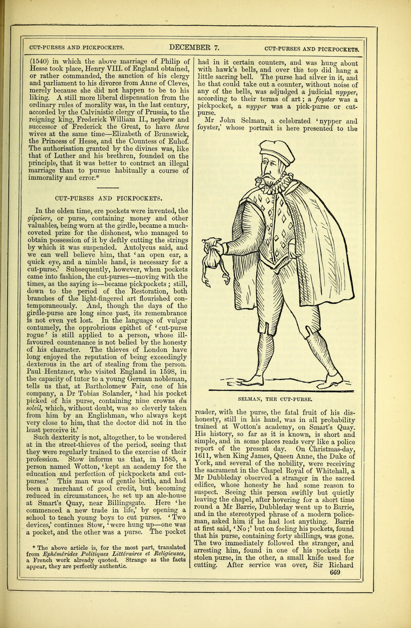 (1540) in which the above marriage of Philip of Hesse took place, Henry VIII. of England obtained, or rather commanded, the sanction of his clergy and parliament to his divorce from Anne of Cleves, merely because she did not happen to be to his liking. A still more liberal dispensation from the ordinary rules of morality was, in the last century, accorded by the Calvinistic clergy of Prussia, to the reigning king, Frederick William II., nephew and successor of Frederick the Great, to have three wives at the same time—Elizabeth of Brunswick, the Princess of Hesse, and the Countess of Euhof. The authorisation granted by the divines was, like that of Luther and his brethren, founded on the principle, that it was better to contract an illegal marriage than to pursue habitually a course of immorality and error* CUT-PURSES AND PICKPOCKETS. In the olden time, ere pockets were invented, the gipciere, or purse, containing money and other valuables, being worn at the girdle, became a much- coveted prize for the dishonest, who managed to obtain possession of it by deftly cutting the strings by which it was suspended. Autolycus said, and we can well believe him, that 'an open ear, a quick eye, and a nimble hand, is necessary for a cut-purse.' Subsequently, however, when pockets came into fashion, the cut-purses—moving with the times, as the saying is—became pickpockets ; still, down to the period of the Restoration, both branches of the light-fingered art flourished con- temporaneously. And, though the days of the girdle-purse are long since past, its remembrance is not even yet lost. In the language of vulgar contumely, the opprobrious epithet of ' cut-purse rogue' is still applied to a person, whose ill- favoured countenance is not belied by the honesty of his character. The thieves of London have long enjoyed the reputation of being exceedingly dexterous in the art of stealing from the person. Paul Hentzner, who visited England in 1598, in the capacity of tutor to a young German nobleman, tells us that, at Bartholomew Fair, one of his company, a Dr Tobias Solander, ' had his pocket picked of his purse, containing nine crowns du soleil, which, without doubt, was so cleverly taken from him by an Englishman, who always kept very close to him, that the doctor did not in the least perceive it.' Such dexterity is not, altogether, to be wondered at in the street-thieves of the period, seeing that they were regularly trained to the exercise of their profession. Stow informs us that, in 1585, a person named Wotton, 'kept an academy for the education and perfection of pickpockets and cut- purses.' This man was of gentle birth, and had been a merchant of good credit, but becoming reduced in circumstances, he set up an ale-house at Smart's Quay, near Billingsgate. Here 'he commenced a new trade in life,' by opening a school to teach young boys to cut purses. ' Two devices,' continues Stow, ' were hung up—one was a pocket, and the other was a purse. The pocket * The above article is, for the most part, translated from Ephemerides Politiques Litteraires et Religieuses, a French work already quoted. Strange as the facts appear, they are perfectly authentic. had in it certain counters, and was hung about with hawk's bells, and over the top did hang a little sacring bell. The purse had silver in it, and he that could take out a counter, without noise of any of the bells, was adjudged a judicial nypper, according to their terms of art; a foyster was a pickpocket, a nypper was a pick-purse or cut- purse. Mr John Selman, a celebrated 'nypper and foyster,' whose portrait is here presented to the SELMAN, THE CUT-PURSE. reader, with the J3urse, the fatal fruit of his dis- honesty, still in his hand, was in all probability trained at Wotton's academy, on Smart's Quay. His history, so far as it is known, is short and simple, and in some places reads very like a police report of the present day. On Christmas-day, 1611, when King James, Queen Anne, the Duke of York, and several of the nobility, were receiving the sacrament in the Chapel Royal of Whitehall, a Mr Dubbleday observed a stranger in the sacred edifice, whose honesty he had some reason to suspect. Seeing this person swiftly but quietly leaving the chapel, after hovering for a short time round a Mr Barrie, Dubbleday went up to Barrie, and in the stereotyped phrase of a modern police- man, asked him if he had lost anything. Barrie at first said, ' No ;' but on feeling his pockets, found that his purse, containing forty shillings, was gone. The two immediately followed the stranger, and arresting him, found in one of his pockets the stolen purse, in the other, a small knife used for cutting. After service was over, Sir Eichard