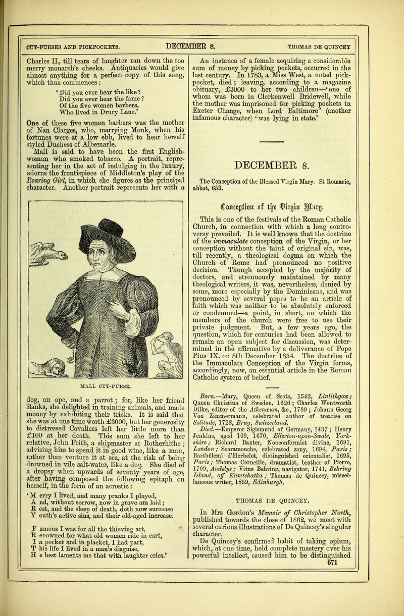 CUT-PURSES AND PICKPOCKETS. DECEMBER 8. THOMAS DE QUINCEY Charles II, till tears of laughter ran down the too merry monarch's cheeks. Antiquaries would give almost anything for a perfect copy of this song, which thus commences: ' Did you ever hear the like ? Did you ever hear the fame ? Of the five women barbers, Who lived in Drury Lane.' One of these five women barbers was the mother of Nan Clarges, who, marrying Monk, when his fortunes were at a low ebb, lived to hear herself styled Duchess of Albemarle. Mall is said to have been the first English- woman who smoked tobacco. A portrait, repre- senting her in the act of indulging in the luxury, adorns the frontispiece of Middleton's play of the Roaring Girl, in which she figures as the principal character. Another portrait represents her with a MALL CUT-PURSE. dog, an ape, and a parrot; for, like her friend Banks, she delighted in training animals, and made money by exhibiting their tricks. It is said that she was at one time worth £3000, but her generosity to distressed Cavaliers left her little more than £100 at her death. This sum she left to her relative, John Frith, a shipmaster at Rotherhithe ; advising him to spend it in good wine, like a man, rather than venture it at sea, at the risk of being drowned in vile salt-water, like a dog. She died of a dropsy when upwards of seventy years of age, after having composed the following epitaph on herself, in the form of an acrostic : ' M erry I lived, and many pranks I played, A nd, without sorrow, now in grave am laid; R est, and the sleep of death, doth now surcease Y outh's active sins, and their old-aged increase. F amous I was for all the thieving art, B enowned for what old women ride in cart, I n pocket and in placket, I had part, T his life I lived in a man's disguise, H e best laments me that with laughter cries.' An instance of a female acquiring a considerable sum of money by picking pockets, occurred in the last century. In 1783, a Miss West, a noted pick- pocket, died; leaving, according to a magazine obituary, £3000 to her two children—'one of whom was born in Clerkenwell Bridewell, while the mother was imprisoned for picking pockets in Exeter Change, when Lord Baltimore' (another infamous character) ' was lying in state.' DECEMBER 8. The Conception of the Blessed Virgin Mary. St Romaric, abbot, 653. €ontz$txavc of % $lrgm Utarg. This is one of the festivals of the Roman Catholic Church, in connection with which a long contro- versy prevailed. It is well known that the doctrine of the immaculate conception of the Virgin, or her conception without the taint of original sin, was, till recently, a theological dogma on which the Church of Rome had pronounced no positive decision. Though accepted by the majority of doctors, and strenuously maintained by many theological writers, it was, nevertheless, denied by some, more especially by the Dominicans, and was pronounced by several popes to be an article of faith which was neither to be absolutely enforced or condemned—a point, in short, on which the members of the church were free to use their private judgment. But, a few years ago, the question, which for centuries had been allowed to remain an open subject for discussion, was deter- mined in the affirmative by a deliverance of Pope Pius IX. on 8th December 1854. The doctrine of the Immaculate Conception of the Virgin forms, accordingly, now, an essential article in the Roman Catholic system of belief. Born.—Mary, Queen of Scots, 1542, Linlithgow; Queen Christina of Sweden, 1626; Charles Wentworth Dilke, editor of the Aihenceum, &c, 1789 ; Johann Greorg Von Zimmermann, celebrated author of treatise on Solitude, 1728, Brug, Switzerland. Died.—Emperor Sigismund of Germany, 1437 ; Henry Jenkins, aged 169, 1670, Mlerton-upon-Swale, York- shire; Kichard Baxter, Nonconformist divine, 1691, London; Scaramouche, celebrated zany, 1694, Paris; Barthelemi d'Herbelot, distinguished orientalist, 1695, Paris; Thomas Corneille, dramatist, brother of Pierre, 1709, Andelys ; Vitus Behring, navigator, 1741, Behring Island, off Kamtchatka; Thomas de Quincey, miscel- laneous writer, 1859, Edinburgh. THOMAS DE QUINCEY. In Mrs Gordon's Memoir of Christopher North, published towards the close of 1862, we meet with several curious illustrations of De Quincey's singular character. De Quincey's confirmed habit of taking opium, which, at one time, held complete mastery over his powerful intellect, caused him to be distinguished