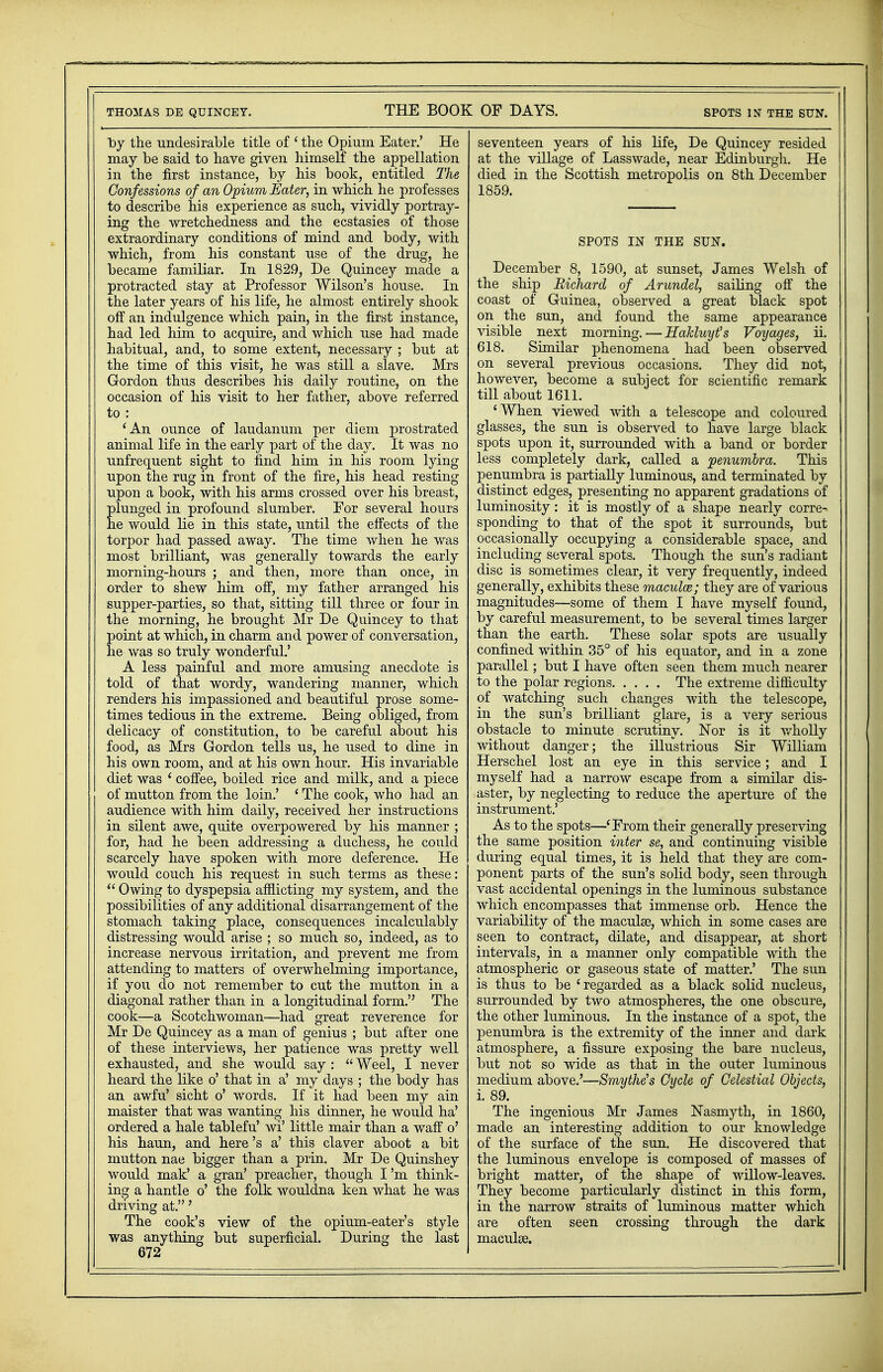 by the undesirable title of ' the Opium Eater.' He may be said to have given himself the appellation in the first instance, by his book, entitled The Confessions of an Opium Eater, in which he professes to describe his experience as such, vividly portray- ing the wretchedness and the ecstasies of those extraordinary conditions of mind and body, with which, from his constant use of the drug, he became familiar. In 1829, De Quincey made a protracted stay at Professor Wilson's house. In the later years of his life, he almost entirely shook off an indulgence which pain, in the first instance, had led him to acquire, and which use had made habitual, and, to some extent, necessary ; but at the time of this visit, he was still a slave. Mrs Gordon thus describes his daily routine, on the occasion of his visit to her father, above referred to : 'An ounce of laudanum per diem prostrated animal life in the early part of the day. It was no unfrequent sight to find him in his room lying upon the rug in front of the fire, his head resting upon a book, with his arms crossed over his breast, plunged in profound slumber. For several hours he would lie in this state, until the effects of the torpor had passed away. The time when he was most brilliant, was generally towards the early morning-hours ; and then, more than once, in order to shew him off, my father arranged his supper-parties, so that, sitting till three or four in the morning, he brought Mr De Quincey to that point at which, in charm and power of conversation, he was so truly wonderful.' A less painful and more amusing anecdote is told of that wordy, wandering manner, which renders his impassioned and beautiful prose some- times tedious in the extreme. Being obliged, from delicacy of constitution, to be careful about his food, as Mrs Gordon tells us, he used to dine in his own room, and at his own hour. His invariable diet was ' coffee, boiled rice and milk, and a piece of mutton from the loin.' ' The cook, who had an audience with him daily, received her instructions in silent awe, quite overpowered by his manner ; for, had he been addressing a duchess, he could scarcely have spoken with more deference. He would couch his request in such terms as these:  Owing to dyspepsia afflicting my system, and the possibilities of any additional disarrangement of the stomach taking place, consequences incalculably distressing would arise ; so much so, indeed, as to increase nervous irritation, and prevent me from attending to matters of overwhelming importance, if you do not remember to cut the mutton in a diagonal rather than in a longitudinal form. The cook—a Scotchwoman—had great reverence for Mr De Quincey as a man of genius ; but after one of these interviews, her patience was pretty well exhausted, and she would say :  Weel, I never heard the like o' that in a' my days ; the body has an awfu' sicht o' words. If it had been my ain maister that was wanting his dinner, he would ha' ordered a hale tablefu' wi' little mair than a waff o' his haun, and here's a' this claver aboot a bit mutton nae bigger than a prin. Mr De Quinshey would mak' a gran' preacher, though I'm think- ing a hantle o' the folk wouldna ken what he was driving at.' The cook's view of the opium-eater's style was anything but superficial. During the last 672 seventeen years of his life, De Quincey resided at the village of Lasswade, near Edinburgh. He died in the Scottish metropolis on 8th December 1859. SPOTS IN THE SUN. December 8, 1590, at sunset, James Welsh of the ship Richard of Arundel, sailing off the coast of Guinea, observed a great black spot on the sun, and found the same appearance visible next morning.—HaUuyt's Voyages, ii. 618. Similar phenomena had been observed on several previous occasions. They did not, however, become a subject for scientific remark till about 1611. 'When viewed with a telescope and coloured glasses, the sun is observed to have large black spots upon it, surrounded with a band or border less completely dark, called a penumbra. This penumbra is partially luminous, and terminated by distinct edges, presenting no apparent gradations of luminosity: it is mostly of a shape nearly corre- sponding to that of the spot it surrounds, but occasionally occupying a considerable space, and including several spots. Though the sun's radiant disc is sometimes clear, it very frequently, indeed generally, exhibits these macular; they are of various magnitudes—some of them I have myself found, by careful measurement, to be several times larger than the earth. These solar spots are usually confined within 35° of his equator, and in a zone parallel; but I have often seen them much nearer to the polar regions The extreme difficulty of watching such changes with the telescope, in the sun's brilliant glare, is a very serious obstacle to minute scrutiny. Nor is it wholly without danger; the illustrious Sir William Herschel lost an eye in this service; and I myself had a narrow escape from a similar dis- aster, by neglecting to reduce the aperture of the instrument.' As to the spots—'From their generally preserving the same position inter se, and continuing visible during equal times, it is held that they are com- ponent parts of the sun's solid body, seen through vast accidental openings in the luminous substance which encompasses that immense orb. Hence the variability of the maculae, which in some cases are seen to contract, dilate, and disappear, at short intervals, in a manner only compatible with the atmospheric or gaseous state of matter.' The sun is thus to be 'regarded as a black solid nucleus, surrounded by two atmospheres, the one obscure, the other luminous. In the instance of a spot, the penumbra is the extremity of the inner and dark atmosphere, a fissure exposing the bare nucleus, but not so wide as that in the outer luminous medium, above.'—Smythe's Cycle of Celestial Objects, i. 89. The ingenious Mr James Nasmyth, in 1860, made an interesting addition to our knowledge of the surface of the sun. He discovered that the luminous envelope is composed of masses of bright matter, of the shape of willow-leaves. They become particularly distinct in this form, in the narrow straits of luminous matter which are often seen crossing through the dark maculae.