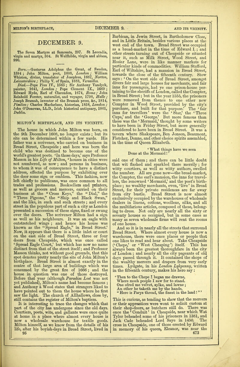 DECEMBER 9. The Seven Martyrs at Samosata, 297. St Leocadia, virgin and martyr, 304. St Vfulfhilde, virgin and abbess, 990. Born.—Gustavus Adolphus tbe Great, of Sweden, 1594 ; Jobn Milton, poet, 1608, London; William Whiston, divine, translator of Josephus, 1667, Norton, Leicestershire; Philip Y. of Spain, 1683, Versailles. Died.—Pope Pius IV., 1565 ; Sir Anthony Vandyck, painter, 1641, London; Pope Clement IX., 1669 ; Edward Hyde, Earl of Clarendon, 1674, Rome; John Reinhold Forster, naturalist, and voyager, 1798, Halle; Joseph Bramah, inventor of the Bramah press, &c, 1814, Pimlico; Charles Macfarlane, historian, 1858, London ; John O'Donovan, LL.D., Irish historical antiquary, 1861, Lublin. MILTON'S BIRTHPLACE, AND ITS VICINITY. The house in which John Milton was born, on the 9th December 1608, no longer exists ; but its site can be determined within a few yards. His father was a scrivener, who carried on business in Bread Street, Cheapside ; and here was born the child who was destined to become one of the world's greatest poets. 'In those days,' says Professor Masson in his Life of Milton, ' houses in cities were not numbered, as now; and persons in business, to whom it was of consequence to have a distinct address, effected the purpose by exhibiting over the door some sign or emblem. This fashion, now left chiefly to publicans, was once common to all trades and professions. Booksellers and printers, as well as grocers and mercers, carried on their business at^ the  Cross Keys, the  Dial, the Three Pigeons, the Ship and Black Swan, and the like, in such and such streets ; and every street in the populous part of such a city as London j presented a succession of these signs, fixed or swung over the doors. The scrivener Milton had a sign as well as his neighbours. It was an eagle with outstretched wings ; and hence his house was known as the Spread Eagle, in Bread Street.' Now, it appears that there is a little inlet or court on the east side of Bread Street, three or four doors from Cheapside, which was once called ' Spread Eagle Court,' but which has now no name distinct from that of the street itself; and Professor Masson thinks, not without good grounds, that this spot denotes pretty nearly the site of John Milton's birthplace. Bread Street is almost exactly in the centre of that large area of buildings which was consumed by the great fire of 1666; and the house in question was one of those destroyed. Before that year (although Paradise Lost was not yet published), Milton's name had become famous ; and Anthony a Wood states that strangers liked to have pointed out to them the house where he first saw the light. The church of Allhallows, close by, still contains the register of Milton's baptism. It is interesting to trace the changes which that part of the city has undergone since the old days. Courtiers, poets, wits, and gallants were once quite at home in a place where almost every house is now a wholesale warehouse for textile goods. Milton himself, as we know from the details of his life, after his boyish-days in Bread Street, lived in Barbican, in Jewin Street, in Bartholomew Close, and in Little Britain, besides various places at the west end of the town. Bread Street was occupied as a bread-market in the time of Edward I. ; and other streets turning out of Cheapside or situated near it, such as Milk Street, Wood Street, and Hosier Lane, were in tike manner markets for particular kinds of commodities. William Stafford, Earl of Wiltshire, had a mansion in Bread Street, towards the close of the fifteenth century. Stow says : ' On the west side of Bread Street, amongst divers fair and large houses for merchants, and fair inns for passengers, had ye one prison-house per- taining to the sheriffs of London, called the Compter, in Bread Street; but in the year 1555, the prisoners were removed from thence to one other new Compter in Wood Street, provided by the city's purchase, and built for that purpose.' The 'fair inns for travellers' were the ' Star,' the ' Three Cups,' and the ' George.' But more famous than these was the ' Mermaid,' thought by some writers to have been in Friday Street, but more generally considered to have been in Bread Street. It was a tavern where Shakspeare, Ben Jonson, Beaumont, Fletcher, Donne, and other choice spirits assembled, in the time of Queen Elizabeth. ' What things have we seen Done at the Mermaid!' said one of them; and there can be little doubt that wit flashed and sparkled there merrily; for witty courtiers, as well as witty authors, swelled the number. All are gone now—the bread-market, the Compter, the earl's mansion, the inns for travel- lers, the renowned ' Mermaid,' and the poet's birth- place; no wealthy merchants, even, 'live' in Bread Street, for their private residences are far away from city bustle. Bread Street is now almost exclusively occupied by the warehouses of wholesale dealers in linens, cottons, woollens, silks, and all the multifarious articles, composed of these, belong- ing to dress. Not only are nearly all the sixty or seventy houses so occupied, but in some cases as many as seven wholesale firms will rent the rooms of one house. And so it is in nearly all the streets that surround Bread Street. Where almost every house is now a warehouse, there were once places or people that one likes to read and hear about. Take Cheapside (' Chepe,' or ' West Cheaping') itself. This has always been the greatest thoroughfare in the city of London ; and nearly all the city pageants of old days passed through it. It contained the shops of the wealthy mercers and drapers from very early times. Lydgate, in his London Lykpenny, written in the fifteenth century, makes his hero say: ' Then to the Chepe I began me drawne, Where moch people I saw for to stand. One ofred me velvet, sylke, and lawne j An other he taketh me by the hande,  Here is Parys thread, the finest in the land!  ' This is curious, as tending to shew that the mercers or their apprentices were wont to solicit custom at their shop-doors, as butchers still do. There was once the ' Conduit' in Cheapside, near which Wat Tyler beheaded some of his prisoners in 1381, and Jack Cade beheaded Lord Saye in 1450. The cross in Cheapside, one of those erected by Edward in memory of his queen, Eleanor, was near the