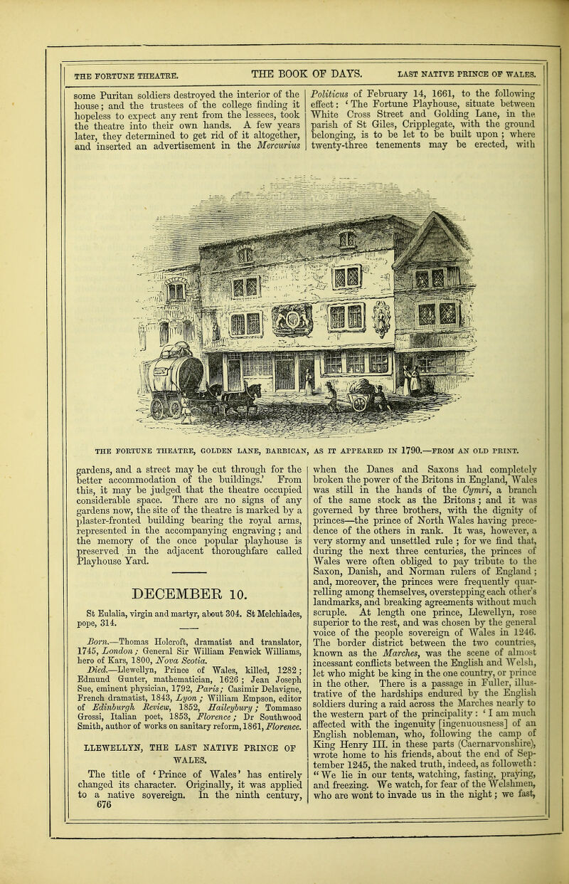 THE FORTUNE THEATRE. some Puritan soldiers destroyed the interior of the house; and the trustees of the college finding it hopeless to expect any rent from the lessees, took the theatre into their own hands. A few years later, they determined to get rid of it altogether, and inserted an advertisement in the Mercurius Politicus of February 14, 1661, to the following effect: ' The Fortune Playhouse, situate between White Cross Street and Golding Lane, in the, parish of St Giles, Cripplegate, with the ground belonging, is to be let to be built upon ; Avhere twenty-three tenements may be erected, with THE FORTUNE THEATRE, GOLDEN LANE, BARBICAN, gardens, and a street may be cut through for the better accommodation of the buildings.' From this, it may be judged that the theatre occupied considerable space. There are no signs of any gardens now, the site of the theatre is marked by a plaster-fronted building bearing the royal arms, represented in the accompanying engraving; and the memory of the once popular playhouse is preserved; in the adjacent thoroughfare called Playhouse Yard. DECEMBER 10. St Eulalia, virgin and martyr, about 304. St Melchiades, pope, 314. Born.—Thomas Holcroft, dramatist and translator, 1745, London; General Sir William Fenwick Williams, hero of Kars, 1800, Nova Scotia. Died.—Llewellyn, Prince of Wales, killed, 1282; Edmund Grunter, mathematician, 1626 ; Jean Joseph Sue, eminent physician, 1792, Paris; Casimir Delavigne, French dramatist, 1843, Lyon; William Empson, editor of Edinburgh Review, 1852, Haileyoury ; Tommaso Grrossi, Italian poet, 1853, Florence; Dr Southwood Smith, author of works on sanitary reform, 1861, Florence. LLEWELLYN, THE LAST NATIVE PRINCE OF WALES. The title of ' Prince of Wales' has entirely changed its character. Originally, it was applied to a native sovereign. In the ninth century, 676 AS IT APPEARED IN 1790.—PROM AN OLD PRINT. when the Danes and Saxons had completely broken the power of the Britons in England, Wales was still in the hands of the Gymri, a branch j of the same stock as the Britons ; and it was governed by three brothers, with the dignity of : princes—the prince of North Wales having prece- dence of the others in rank. It was, however, a very stormy and unsettled rule ; for we find that, during the next three centuries, the princes of Wales were often obliged to pay tribute to the Saxon, Danish, and Norman rulers of England ; and, moreover, the princes were frequently quar- relling among themselves, overstepping each other's landmarks, and breaking agreements without much scruple. At length one prince, Llewellyn, rose ! superior to the rest, and was chosen by the general , voice of the people sovereign of Wales in 1246. The border district between the two countries, known as the Marches, was the scene of almost incessant conflicts between the English and Welsh, let who might be king in the one country, or prince in the other. There is a passage in Fuller, illus- trative of the hardships endured by the English soldiers during a raid across the Marches nearly to the western part of the principality : 'lam much affected with the ingenuity [ingenuousness] of an English nobleman, who, following the camp of \ King Henry III. in these parts (Caernarvonshire), wrote home to his friends, about the end of Sep- j tember 1245, the naked truth, indeed, as followeth:  We lie in our tents, watching, fasting, praying, and freezing. We watch, for fear of the Welshmen, who are wont to invade us in the night; we fast,