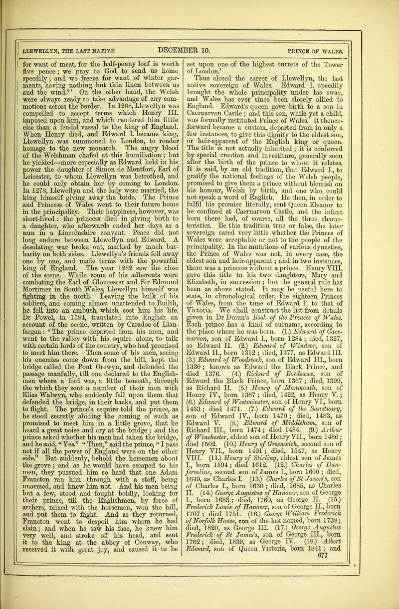 DECEMBER 10. prince of wales. LLEWELLYN, THE LAST NATIVE | for want of meat, for the half-penny loaf is worth five pence ; we pray to God to send ns home speedily; and we freeze for want of winter gar- j ments, having nothing but thin linen between us I and the wind.' On the other hand, the Welsh | were always ready to take advantage of any com- 1 motions across the border. In 1268, Llewellyn was | compelled to accept terms which Henry III. j imposed upon him, and which rendered him little I else than a feudal vassal to the king of England. When Henry died, and Edward I. became king, Llewellyn was summoned to London, to render homage to the new monarch. The angry blood of the Welshman chafed at this humiliation ; but he yielded—more especially as Edward held in his power the daughter of Simon de Montfort, Earl of Leicester, to whom Llewellyn was betrothed, and he could only obtain her by coming to London. In 1278, Llewellyn and the lady were married, the king himself giving away the bride. The Prince and Princess of Wales went to their future home in the principality. Their happiness, however, was short-lived : the princess died in giving birth to a daughter, who afterwards ended her days as a nun in a Lincolnshire convent. Peace did not long endure between Llewellyn and Edward. A desolating war broke out, marked by much bar- barity on both sides. Llewellyn's friends fell away one by one, and made terms with the powerful king of England. The year 1282 saw the close of the scene. While some of his adherents were combating the Earl of Gloucester and Sir Edmund Mortimer in Scuth Wales, Llewellyn himself was fighting in the north. Leaving the bulk of his soldiers, and coming almost unattended to Builth, he fell into an ambush, which cost him his life. Dr Powel, in 1584, translated into English an account of the scene, written by Caradoc of Llan- fargan: ' The prince departed from his men, and went to the valley with his squire alone, to talk with certain lords of the country, who had promised to meet him there. Then some of his men, seeing his enemies come down from the hill, kept the I bridge called the Pont Orewyn, and defended the I passage manfully, till one declared to the English- men where a ford was, a little beneath, through the which they sent a number of their men with Elias Walwyn, who suddenly fell upon them that defended the bridge, in their backs, and put them to flight. The prince's esquire told the prince, as he stood secretly abiding the coming of such as promised to meet him in a little grove, that he heard a great noise and cry at the bridge ; and the prince asked whether his men had taken the bridge, and he said,  Yes.  Then, said the prince,  I pass not if all the power of England were on the other side. But suddenly, behold the horsemen about the grove ; and as he would have escaped to his men, they pursued him so hard that one Adam Erancton ran him through with a staff, being unarmed, and knew him not. And his men being but a few, stood and fought boldly, looking for their prince, till the Englishmen, by force of archers, mixed with the horsemen, won the hill, and put them to flight. And as they returned, Francton went to despoil him whom he had slain; and when he saw his face, he knew him very well, and stroke off his head, and sent it to the king at the abbey of Conway, who received it with great joy, and caused it to be set upon one of the highest turrets of the Tower of London.' Thus closed the career of Llewellyn, the last native sovereign of Wales. Edward L speedily brought the whole principality under his sway, and Wales has ever since been closely allied to England. Edward's queen gave birth to a son in Caernarvon Castle ; and this son, while yet a child, was formally instituted Prince of Wales. It thence- forward became a custom, departed from in only a few instances, to give this dignity to the eldest son, or heir-apparent of the English king or queen. The title is not actually inherited ; it is conferred by special creation and investiture, generally soon after the birth of the prince to whom it relates. It is said, by an old tradition, that Edward L, to gratify the national feelings of the Welsh people, promised to give them a prince without blemish on his honour, Welsh by birth, and one who could not speak a word of English. He then, in order to fulfil his promise literally, sent Queen Eleanor to be confined at Caernarvon Castle, and the infant born there had, of course, all the three charac- teristics. Be this tradition true or false, the later sovereign cared very little whether the Princes of Wales were acceptable or not to the people of the principality. In the mutations of various dynasties, the Prince of Wales was not, in every case, the eldest son and heir-apparent; and in two instances, there was a princess without a prince. Henry VIII. gave this title to his two daughters, Mary and Elizabeth, in succession; but the general rule has been as above stated. It may be useful here to state, in chronological order, the eighteen Princes of Wales, from the time of Edward I. to that of Victoria. We shall construct the list from details given in Dr Doran's Book of the Princes of Wales. Each prince has a kind of surname, according to the place where he was born. (1.) Edward of Caer- narvon, son of Edward L, born 1284 ; died, 1327, as Edward II. (2.) Edward of Windsor, son of Edward II., born 1312 ; died, 1377, as Edward III. (3.) Edward of Woodstock, son of Edward III., born 1330; known as Edward the Black Prince, and died 1376. (4.) Richard of Bordeaux, son of Edward the Black Prince, born 1367 ; died, 1399, as Richard II. (5.) Henry of Monmouth, son of Henry IV, born 1387 ; died, 1422, as Henry V.; (6.) Edward of Westminster, son of Henry VI., born 1453 ; died 1471. (7.) Edward of the Sanctuary, son of Edward IV., born 1470 ; died, 1483, as Edward V. (8.) Edward of Middleham, son of Richard III., born 1474 ; died 1484. (9.) Arthur of Winchester, eldest son of Henry VII., born 1486; died 1502. (10.) Henry of Greenwich, second son of Henry VII., born 1491 ; died, 1547, as Henry VIII. (11.) Henry of Stirling, eldest son of James L, born 1594 ; died 1612. (12.) Charles of Dun- fermline, second son of James L, born 1600 ; died, 1649, as Charles I. (13.) Charles of St James's, son of Charles L, born 1630 ; died, 1685, as Charles II. (14.) George Augustus of Hanover, son of George I., born 1683; died, 1760, as George II. (15.) Frederick Louis of Hanover, son of George II., born 1707 ; died 1751. (16.) George William Frederick of Norfolk House, son of the last named, born 1738; died, 1820, as George III. (17.) George Augustus Frederick of St James's, son of George III., born 1762; died, 1830, as George IV. (18.) Albert Edward, son of Queen Victoria, born 1841; and