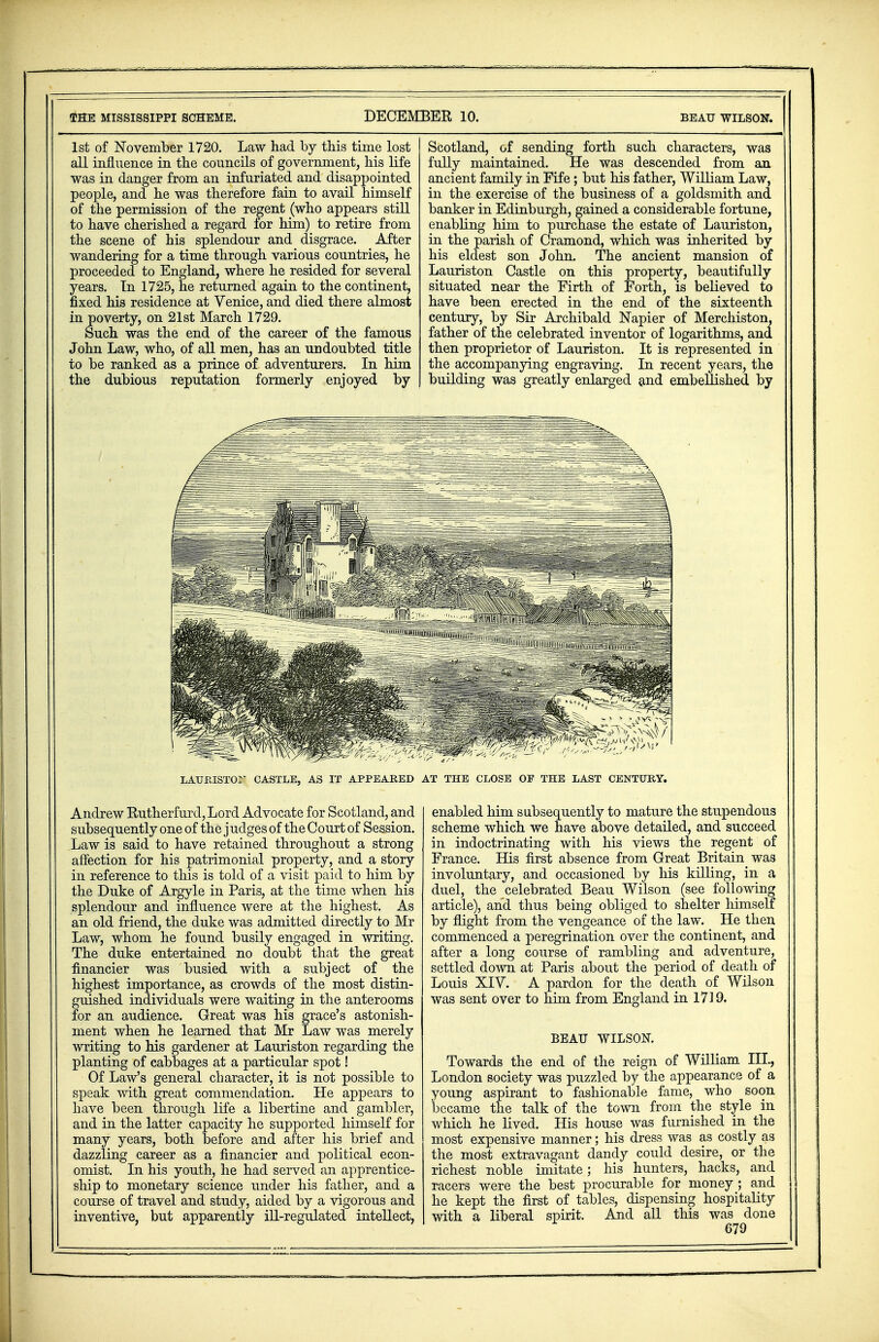 1st of November 1720. Law had by this time lost all influence in the councils of government, his life was in danger from an infuriated and disappointed people, and he was therefore fain to avail himself of the permission of the regent (who appears still to have cherished a regard for him) to retire from the scene of his splendour and disgrace. After wandering for a time through various countries, he proceeded to England, where he resided for several years. In 1725, he returned again to the continent, fixed his residence at Venice, and died there almost in poverty, on 21st March 1729. Such was the end of the career of the famous John Law, who, of all men, has an undoubted title to be ranked as a prince of adventurers. In him the dubious reputation formerly enjoyed by Scotland, of sending forth such characters, was fully maintained. He was descended from an ancient family in Fife; but his father, William Law, in the exercise of the business of a goldsmith and banker in Edinburgh, gained a considerable fortune, enabling him to purchase the estate of Lauriston, in the parish of Cramond, which was inherited by his eldest son John. The ancient mansion of Lauriston Castle on this property, beautifully situated near the Firth of Forth, is believed to have been erected in the end of the sixteenth century, by Sir Archibald Napier of Merchiston, father of the celebrated inventor of logarithms, and then proprietor of Lauriston. It is represented in the accompanying engraving. In recent years, the building was greatly enlarged and embellished by LATJRISTOM CASTLE, AS IT APPEARED AT THE CLOSE OF THE LAST CENTURY. Andrew Rutherfurd, Lord Advocate for Scotland, and subsequently one of the j udges of the Court of Session. Law is said to have retained throughout a strong affection for his patrimonial property, and a story in reference to this is told of a visit paid to him by the Duke of Argyle in Paris, at the time when his splendour and influence were at the highest. As an old friend, the duke was admitted directly to Mr Law, whom he found busily engaged in writing. The duke entertained no doubt that the great financier was busied with a subject of the highest importance, as crowds of the most distin- guished individuals were waiting in the anterooms for an audience. Great was his grace's astonish- ment when he learned that Mr Law was merely writing to his gardener at Lauriston regarding the planting of cabbages at a particular spot! Of Law's general character, it is not possible to speak with great commendation. He appears to have been through life a libertine and gambler, and in the latter capacity he supported himself for many years, both before and after his brief and dazzling career as a financier and political econ- omist. In his youth, he had served an apprentice- ship to monetary science under his father, and a course of travel and study, aided by a vigorous and inventive, but apparently ill-regulated intellect, enabled him subsequently to mature the stupendous scheme which we have above detailed, and succeed in indoctrinating with his views the regent of France. His first absence from Great Britain was involuntary, and occasioned by his killing, in a duel, the celebrated Beau Wilson (see following article), and thus being obliged to shelter himself by flight from the vengeance of the law. He then commenced a peregrination over the continent, and after a long course of rambling and adventure, settled down at Paris about the period of death of Louis XIV. A pardon for the death of Wilson was sent over to him from England in 1719. BEAU WILSON. Towards the end of the reign of William III., London society was puzzled by the appearance of a young aspirant to fashionable fame, who soon became the talk of the town from the style in which he lived. His house was furnished in the most expensive manner; his dress was as costly as the most extravagant dandy could desire, or the richest noble imitate; his hunters, hacks, and racers were the best procurable for money ; and he kept the first of tables, dispensing hospitality with a liberal spirit. And all this was done