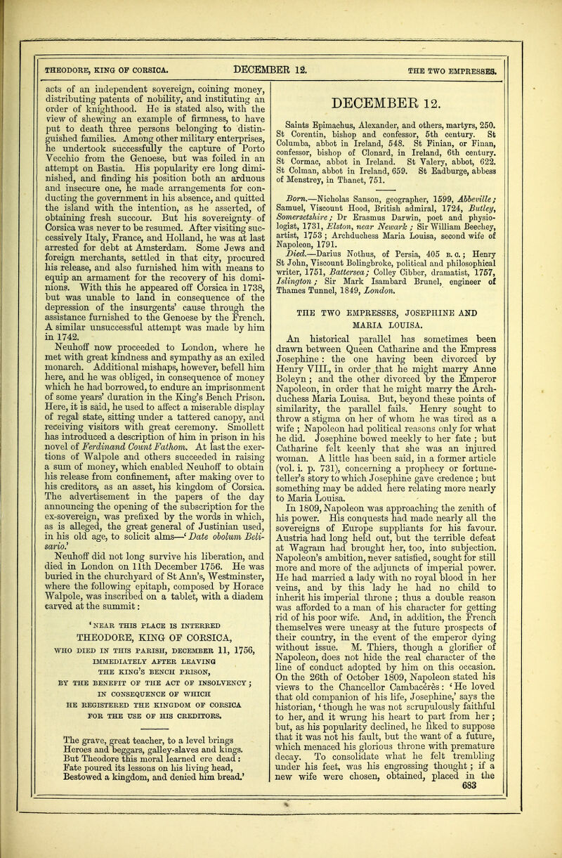 acts of an independent sovereign, coining money, distributing patents of nobility, and instituting an order of knighthood. He is stated also, with the view of shewing an example of firmness, to have put to death three persons belonging to distin- guished families. Among other military enterprises, he undertook successfully the capture of Porto Vecchio from the Genoese, but was foiled in an attempt on Bastia. His popularity ere long dimi- nished, and finding his position both an arduous and insecure one, he made arrangements for con- ducting the government in his absence, and quitted the island with the intention, as he asserted, of obtaining fresh succour. But his sovereignty of Corsica was never to be resumed. After visiting suc- cessively Italy, France, and Holland, he was at last arrested for debt at Amsterdam. Some Jews and foreign merchants, settled in that city, procured his release, and also furnished him with means to equip an armament for the recovery of his domi- nions. With this he appeared off Corsica in 1738, but was unable to land in consequence of the depression of the insurgents' cause through the assistance furnished to the Genoese by the French. A similar unsuccessful attempt was made by him in 1742. Neuhoff now proceeded to London, where he met with great kindness and sympathy as an exiled monarch. Additional mishaps, however, befell him here, and he was obliged, in consequence of money which he had borrowed, to endure an imprisonment of some years' duration in the King's Bench Prison. Here, it is said, he used to affect a miserable display of regal state, sitting under a tattered canopy, and receiving visitors with great ceremony. Smollett has introduced a description of him in prison in his novel of Ferdinand Count Fathom. At last the exer- tions of Walpole and others succeeded in raising a sum of money, which enabled Neuhoff to obtain his release from confinement, after making over to his creditors, as an asset, his kingdom of Corsica. The advertisement in the papers of the day announcing the opening of the subscription for the ex-sovereign, was prefixed by the words in which, as is alleged, the great general of Justinian used, in his old age, to solicit alms—' Date obolum Beli- sario.' Neuhoff did not long survive his liberation, and died in London on 11th December 1756. He was buried in the churchyard of St Ann's, Westminster, where the following epitaph, composed by Horace Walpole, was inscribed on a tablet, with a diadem carved at the summit: 'near this place is interred THEODORE, KING OF CORSICA, WHO DIED IN THIS PARISH, DECEMBER 11, 1756, IMMEDIATELY AETER LEAVING THE KING'S BENCH PRISON, BY THE BENEFIT OE THE ACT OE INSOLVENCY; IN CONSEQUENCE OF WHICH HE REGISTERED THE KINGDOM OF CORSICA FOR THE USE OF HIS CREDITORS. The grave, great teacher, to a level brings Heroes and beggars, galley-slaves and kings. But Theodore this moral learned ere dead : Fate poured its lessons on his living head, Bestowed a kingdom, and denied him bread.' DECEMBER 12. Saints Epimachus, Alexander, and others, martyrs, 250. St Corentin, bishop and confessor, 5th century. St Columba, abbot in Ireland, 548. St Finian, or Finan, confessor, bishop of Clonard, in Ireland, 6th century. St Cormac, abbot in Ireland. St Valery, abbot, 022. St Colman, abbot in Ireland, 659. St Eadburge, abbess of Menstrey, in Thanet, 751. Born.—Nicholas Sanson, geographer, 1599, Abbeville; Samuel, Viscount Hood, British admiral, 1724, Butley, Somersetshire; Dr Erasmus Darwin, poet and physio- logist, 1731, Elston, near Newark ; Sir William Beechey, artist, 1753 ; Archduchess Maria Louisa, second wife of Napoleon, 1791. Died.—Darius Nothus, of Persia, 405 b. o. ; Henry St John, Viscount Bolingbroke, political and philosophical writer, 1751, Battersea; Colley Cibber, dramatist, 1757, Islington; Sir Mark Isambard Brunei, engineer of Thames Tunnel, 1849, London. THE TWO EMPRESSES, JOSEPHINE AND MARIA LOUISA. An historical parallel has sometimes been drawn between Queen Catharine and the Empress Josephine : the one having been divorced by Henry VIII., in order that he might marry Anne Boleyn; and the other divorced by the Emperor Napoleon, in order that he might marry the Arch- duchess Maria Louisa. But, beyond these points of similarity, the parallel fails. Henry sought to throw a stigma on her of whom he was tired as a wife ; Napoleon had political reasons only for what he did. Josephine bowed meekly to her fate ; but Catharine felt keenly that she was an injured woman. A little has been said, in a former article (vol. i. p. 731), concerning a prophecy or fortune- teller's story to which Josephine gave credence; but something may be added here relating more nearly to Maria Louisa. In 1809, Napoleon was approaching the zenith of his power. His conquests had made nearly all the sovereigns of Europe suppliants for his favour. Austria had long held out, but the terrible defeat at Wagrarn had brought her, too, into subjection. Napoleon's ambition, never satisfied, sought for still more and more of the adjuncts of imperial power. He had married a lady with no royal blood in her veins, and by this lady he had no child to inherit his imperial throne ; thus a double reason was afforded to a man of his character for getting rid of his poor wife. And, in addition, the French themselves were uneasy at the future prospects of their country, in the event of the emperor dying without issue. M. Thiers, though a gloriher of Napoleon, does not hide the real character of the line of conduct adopted by him on this occasion. On the 26th of October 1809, Napoleon stated his views to the Chancellor Cambaceres: ' He loved that old companion of his life, Josephine,' says the historian, ' though he was not scrupulously faithful to her, and it wrung his heart to part from her; but, as his popularity declined, he liked to suppose that it was not his fault, but the want of a future, which menaced his glorious throne with premature decay. To consolidate what he felt trembling under his feet, was his engrossing thought; if a new wife were chosen, obtained, placed in the