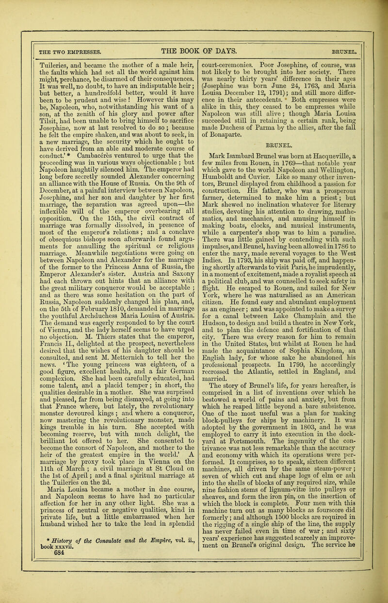 THE TWO EMPRESSES. THE BOOK OF DAYS. BRUNEL. Tuileries, and became the mother of a male heir, the faults which had set all the world against him might, perchance, be disarmed of their consequences. It was well, no doubt, to have an indisputable heir; but better, a hundredfold better, would it have been to be prudent and wise ! However this may be, Napoleon, who, notwithstanding his want of a son, at the zenith of his glory and power after Tilsit, had been unable to bring himself to sacrifice Josephine, now at last resolved to do so ; because he felt the empire shaken, and was about to seek, in a new marriage, the security which he ought to have derived from an able and moderate course of conduct.' * Cambaceres ventured to urge that the proceeding was in various ways objectionable ; but Napoleon haughtily silenced him. The emperor had long before secretly sounded Alexander concerning an alliance with the House of Eussia. On the 9th of December, at a painful interview between Napoleon, Josephine, and her son and daughter by her first marriage, the separation was agreed upon—the inflexible will of the emperor overbearing all opposition. On the 15th, the civil contract of marriage was formally dissolved, in presence of most of the emperor's relations ; and a conclave of obsequious bishops soon afterwards found argu- ments for annulling the spiritual or religious marriage. Meanwhile negotiations were going on between Napoleon and Alexander for the marriage of the former to the Princess Anna of Eussia, the Emperor Alexander's sister. Austria and Saxony had each thrown out hints that an alliance with the great military conqueror would be acceptable ; and as there was some hesitation on the part of Eussia, Napoleon suddenly changed his plan, and, on the 5th of February 1810, demanded in marriage the youthful Archduchess Maria Louisa of Austria. The demand was eagerly responded to by the court of Vienna, and the lady herself seems to have urged no objection. M. Thiers states that the emperor, Francis II., delighted at the prospect, nevertheless desired that the wishes of his daughter should be consulted, and sent M. Metternich to tell her the news. ' The young princess was eighteen, of a good figure, excellent health, and a fair German complexion. She had been carefully educated, had some talent, and a placid temper; in short, the | qualities desirable in a mother. She was surprised and pleased, far from being dismayed, at going into | that France where, but lately, the revolutionary monster devoured kings ; and where a conqueror, I now mastering the revolutionary monster, made ; kings tremble in his turn. She accepted with j becoming reserve, but with much delight, the brilliant lot offered to her. She consented to become the consort of Napoleon, and mother to the heir of the greatest empire in the world.' A marriage by proxy took place in Vienna on the 11th of March ; a civil marriage at St Cloud on the 1st of April; and a final spiritual marriage at the Tuileries on the 2d. Maria Louisa became a mother in due course, and Napoleon seems to have had no particular affection for her in any other light. She was a princess of neutral or negative qualities, kind in private life, but a little embarrassed when her husband wished her to take the lead in splendid * History of the Consulate and the Empire, vol. ii., book xxxvii. 684 court-ceremonies. Poor Josephine, of course, was not likely to be brought into her society. There was nearly thirty years' difference in their ages (Josephine was born June 24, 1763, and Maria Louisa December 12, 1791); and still more differ- ence in their antecedents. Both empresses were alike in this, they ceased to be empresses while Napoleon was still alive; though Maria Louisa succeeded still in retaining a certain rank, being made Duchess of Parma by the allies, after the fall of Bonaparte. BRUNEL. Mark Isambard Brunei was born at Hacqueville, a few miles from Eouen, in 1769—that notable year which gave to the world Napoleon and Wellington, Humboldt and Cuvier. Like so many other inven- tors, Brunei displayed from childhood a passion for construction. His father, who was a prosperous farmer, determined to make him a priest; but Mark shewed no inclination whatever for literary studies, devoting his attention to drawing, mathe- matics, and mechanics, and amusing himself in making boats, clocks, and musical instruments, while a carpenter's shop was to him a paradise. There was little gained by contending with such impulses, and Brunei, having been allowed in 1786 to enter the navy, made several voyages to the West Indies. In 1793, his ship was paid off, and happen- ing shortly afterwards to visit Paris, he imprudently, in a moment of excitement, made a royalist speech at a political club, and was counselled to seek safety in flight. He escaped to Eouen, and sailed for New York, where he was naturalised as an American citizen. He found easy and abundant employment as an engineer; and was appointed to make a survey for a canal between Lake Champlain and the Hudson, to design and build a theatre in New York, and to plan the defence and fortification of that city. There was every reason for him to remain in the United States, but whilst at Eouen he had made the acquaintance of Sophia Kingdom, an English lady, for whose sake he abandoned his professional prospects. In 1799, he accordingly recrossed the Atlantic, settled in England, and married. The story of Brunei's life, for years hereafter, is comprised in a list of inventions over which he bestowed a world of pains and anxiety, but from which he reaped little beyond a bare subsistence. One of the most useful was a plan for making block-pulleys for ships by machinery. It was adopted by the government in 1803, and he was employed to carry it into execution in the dock- yard at Portsmouth. The ingenuity of the con- trivance was not less remarkable than the accuracy and economy with which its operations were per- formed. It comprises, so to speak, sixteen different machines, all driven by the same steam-power; seven of which cut and shape logs of elm or ash into the shells of blocks of any required size, while nine fashion stems of lignum-vitse into pulleys or sheaves, and form the iron pin, on the insertion of which the block is complete. Four men with this machine turn out as many blocks as fourscore did formerly; and although 1500 blocks are required in the rigging of a single ship of the line, the supply has never failed even in time of war; and sixty years' experience has suggested scarcely an improve- ment on Brunei's original design. The service he