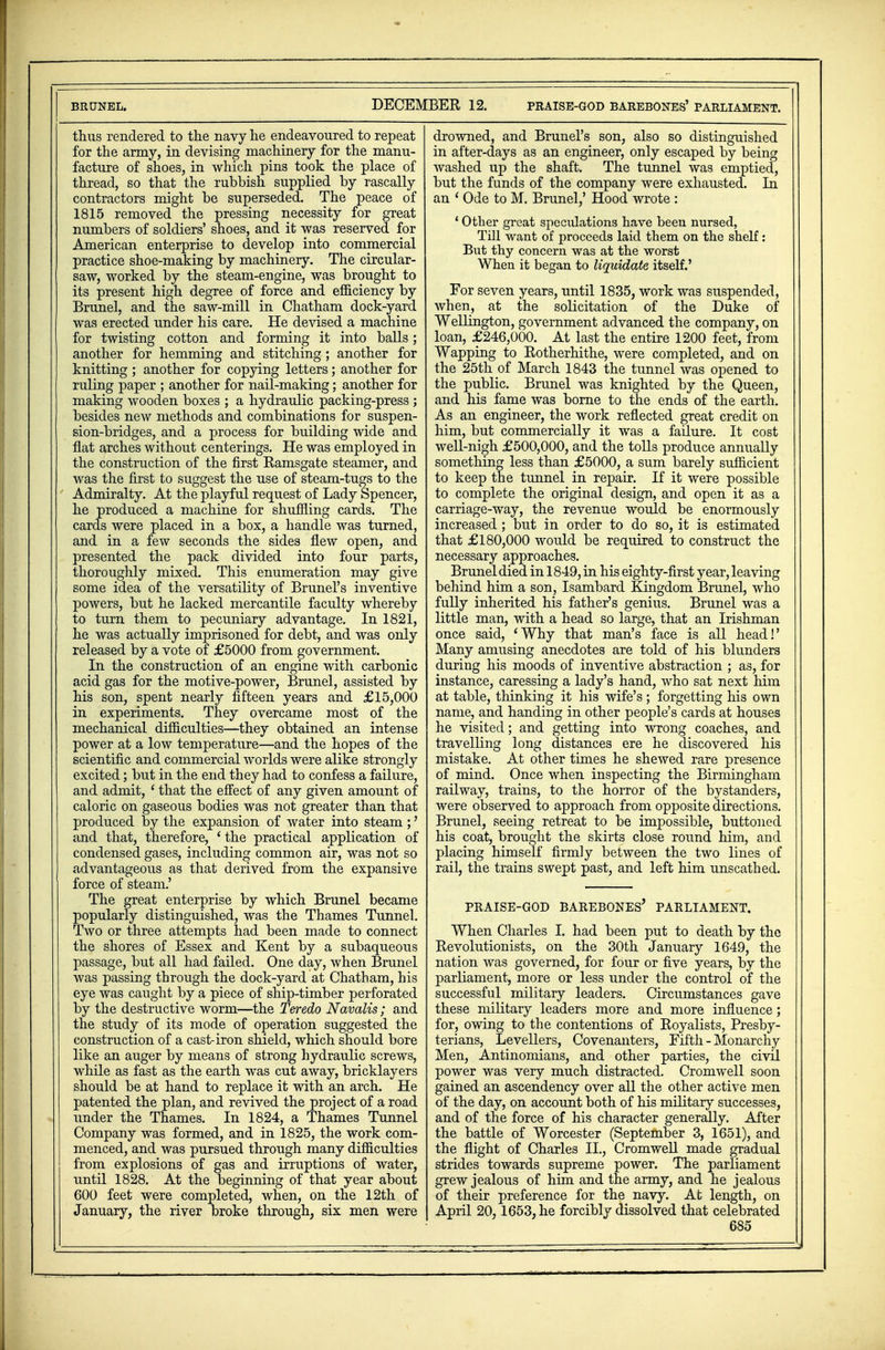 thus rendered to the navy he endeavoured to repeat for the army, in devising machinery for the manu- facture of shoes, in which pins took the place of thread, so that the rubbish supplied by rascally contractors might be superseded. The peace of 1815 removed the pressing necessity for great numbers of soldiers' shoes, and it was reserved for American enterprise to develop into commercial practice shoe-making by machinery. The circular- saw, worked by the steam-engine, was brought to its present high degree of force and efficiency by Brunei, and the saw-mill in Chatham dock-yard was erected under his care. He devised a machine for twisting cotton and forming it into balls; another for hemming and stitching ; another for knitting ; another for copying letters; another for ruling paper ; another for nail-making; another for making wooden boxes ; a hydraulic packing-press ; besides new methods and combinations for suspen- sion-bridges, and a process for building wide and flat arches without centerings. He was employed in the construction of the first Ramsgate steamer, and was the first to suggest the use of steam-tugs to the Admiralty. At the playful request of Lady Spencer, he produced a machine for shuffling cards. The cards were placed in a box, a handle was turned, and in a few seconds the sides flew open, and presented the pack divided into four parts, thoroughly mixed. This enumeration may give some idea of the versatility of Brunei's inventive powers, but he lacked mercantile faculty whereby to turn them to pecuniary advantage. In 1821, he was actually imprisoned for debt, and was only released by a vote of £5000 from government. In the construction of an engine with carbonic acid gas for the motive-power, Brunei, assisted by his son, spent nearly fifteen years and £15,000 in experiments. They overcame most of the mechanical difficulties—they obtained an intense power at a low temperature—and the hopes of the scientific and commercial worlds were alike strongly excited; but in the end they had to confess a failure, and admit, (that the effect of any given amount of caloric on gaseous bodies was not greater than that produced by the expansion of water into steam;' and that, therefore, ' the practical application of condensed gases, including common air, was not so advantageous as that derived from the expansive force of steam.' The great enterprise by which Brunei became popularly distinguished, was the Thames Tunnel. Two or three attempts had been made to connect the shores of Essex and Kent by a subaqueous passage, but all had failed. One day, when Brunei was passing through the dock-yard at Chatham, his eye was caught by a piece of ship-timber perforated by the destructive worm—the Teredo Navalis; and the study of its mode of operation suggested the construction of a cast-iron shield, which should bore like an auger by means of strong hydraulic screws, while as fast as the earth was cut away, bricklayers should be at hand to replace it with an arch. He patented the plan, and revived the project of a road under the Thames. In 1824, a Thames Tunnel Company was formed, and in 1825, the work com- menced, and was pursued through many difficulties from explosions of gas and irruptions of water, until 1828. At the beginning of that year about 600 feet were completed, when, on the 12th of January, the river broke through, six men were drowned, and Brunei's son, also so distinguished in after-days as an engineer, only escaped by being washed up the shaft. The tunnel was emptied, but the funds of the company were exhausted. In an ' Ode to M. Brunei,' Hood wrote : ' Other great speculations have been nursed, Till want of proceeds laid them on the shelf: But thy concern was at the worst When it began to liquidate, itself.' For seven years, until 1835, work was suspended, when, at the solicitation of the Duke of Wellington, government advanced the company, on loan, £246,000. At last the entire 1200 feet, from Wapping to Rotherhithe, were completed, and on the 25th of March 1843 the tunnel was opened to the public. Brunei was knighted by the Queen, and his fame was borne to the ends of the earth. As an engineer, the work reflected great credit on him, but commercially it was a failure. It cost well-nigh £500,000, and the tolls produce annually something less than £5000, a sum barely sufficient to keep the tunnel in repair. If it were possible to complete the original design, and open it as a carriage-way, the revenue would be enormously increased ; but in order to do so, it is estimated that £180,000 would be required to construct the necessary approaches. Brunei died in 1849, in his eighty-first year, leaving behind him a son, Isambard Kingdom Brunei, who fully inherited his father's genius. Brunei was a little man, with a head so large, that an Irishman once said, 'Why that man's face is all head!' Many amusing anecdotes are told of his blunders during his moods of inventive abstraction ; as, for instance, caressing a lady's hand, who sat next him at table, thinking it his wife's; forgetting his own name, and handing in other people's cards at houses he visited; and getting into wrong coaches, and travelling long distances ere he discovered his mistake. At other times he shewed rare presence of mind. Once when inspecting the Birmingham railway, trains, to the horror of the bystanders, were observed to approach from opposite directions. Brunei, seeing retreat to be impossible, buttoned his coat, brought the skirts close round him, and placing himself firmly between the two lines of rail, the trains swept past, and left him unscathed. PRAISE-GOD BAREBONES* PARLIAMENT. When Charles I. had been put to death by the Revolutionists, on the 30th January 1649, the nation was governed, for four or five years, by the parliament, more or less under the control of the successful military leaders. Circumstances gave these military leaders more and more influence; for, owing to the contentions of Royalists, Presby- terians, Levellers, Covenanters, Fifth - Monarchy Men, Antinomians, and other parties, the civil power was very much distracted. Cromwell soon gained an ascendency over all the other active men of the day, on account both of his military successes, and of the force of his character generally. After the battle of Worcester (September 3, 1651), and the flight of Charles II., Cromwell made gradual strides towards supreme power. The parliament grew jealous of him and the army, and he jealous of their preference for the navy. At length, on April 20, 1653, he forcibly dissolved that celebrated