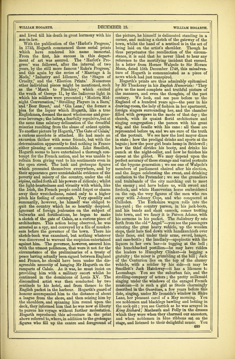 WILLIAM HOGARTH. and lived till his death, in great harmony with his son-in-law. With the publication of the ' Harlot's Progress,' in 1733, Hogarth commenced those serial prints which have rendered his name immortal. From the first, his success in this depart- ment of art was assured. The ' Harlot's Pro- gress' was followed, after the interval of two years, by the still more famous ' Eake's Progress,' and this again by the series of ' Marriage a la Mode,' * Industry and Idleness,' the ' Stages of Cruelty,' and the 'Election Prints.' Numerous other individual pieces might be mentioned, such , as the ' March to Finchley,' which excited the wrath of George II., by the ludicrous light in which his soldiers were presented ; ' Modern Mid- night Conversation,'' Strolling Players in a Barn,' and'Beer Street,' and 'Gin Lane;' the former a plea for the liquor which Hogarth, like a true Englishman, deemed the most wholesome and gene- rous beverage; the latter, a fearfully repulsive, but at the same time salutary delineation of the dreadful miseries resulting from the abuse of ardent spirits. To another picture by Hogarth,' The Gate of Calais,' a curious anecdote is attached. He had made an excursion thither with some friends, but with the determination apparently to find nothing in France .either pleasing or commendable. Like Smollett, Hogarth seems to have entertained a thorough con- tempt for the French nation, and he was unable to refrain from giving vent to his sentiments even in the open street. The lank and grotesque figures which presented themselves everywhere, and by their appearance gave unmistakable evidence of the poverty and misery of the country, under the old regime, called forth all his powers of ridicule; whilst the light-heartedness and vivacity with which, like the Irish, the French people could forget or charm away their wretchedness, raised only to a higher pitch his feeling of contempt. Very speedily and summarily, however, he himself was obliged to quit the country which he so heartily despised. Ignorant of foreign jealousies on the subject of bulwarks and fortifications, he began to make a sketch of the gate of Calais, as a curious piece of architecture. This action being observed, he was arrested as a spy, and conveyed by a file of musket- eers before the governor of the town. There his sketch-book was examined, but nothing whatever was discovered to warrant the suspicion entertained against him. The governor, however, assured him with the utmost politeness, that were it not for the circumstance of the preliminaries of a treaty of peace having actually been signed between England and France, he should have been under the dis- agreeable necessity of hanging Mr Hogarth on the ramparts of Calais. As it was, he must insist on providing him with a military escort whilst he continued in the dominions of Louis XV. The discomfited artist was then conducted by two sentinels to his hotel, and from thence to the English packet in the harbour. Hogarth's guard of honour accompanied him to the distance of about a league from the shore, and then seizing him by the shoulders, and spinning him round upon the deck, they informed him that he was now at liberty | to pursue his voyage without further molestation. ! Hogarth reproduced this adventure in the print | above referred to, where, in addition to the grotesque ! figures who fill up the centre and foreground of the picture, he himself is delineated standing in a corner, and making a sketch of the gateway of the town, whilst the hand of a sentinel is in the act of being laid on -the artist's shoulder. Though he thus perpetuates the recollection of the circum- stance, it is said that he never liked to hear any reference to the mortifying incident that ensued. In a letter from Horace Walpole to Sir Horace Mann, dated 15th December 1748, this misadven- ture of Hogarth is communicated as a piece of news which had just transpired. Hogarth's prints are thus admirably epitomised by Mr Thackeray in his English Humorists: 'They give us the most complete and truthful picture of the manners, and even the thoughts, of the past century. We look, and see pass before us the England of a hundred years ago—the peer in his drawing-room, the lady of fashion in her apartment, foreign singers surrounding her, and the chamber filled with gewgaws in the mode of that day ; the church, with its quaint florid architecture and singing congregation; the parson with his great wig, and the beadle with his cane: all these are represented before us, and we are sure of the truth of the portrait. We see how the lord mayor dines in state ; how the prodigal drinks and sports at the bagnio; how the poor girl beats hemp in Bridewell; how the thief divides his booty, and drinks his punch at the night-cellar, and how he finishes his career at the gibbet. We may depend upon the perfect accuracy of these strange and varied portraits of the bygone generation ; we see one of Walpole's members of parliament chaired after his election, and the lieges celebrating the event, and drinking confusion to the Pretender; we see the grenadiers and trainbands of the city marching out to meet the enemy; and have before us, with sword and firelock, and white Hanoverian horse embroidered on the cap, the very figures of the men who ran away with Johnny Cope, and who conquered at Culloden. The Yorkshire wagon rolls into the inn-yard ; the country parson, in his jack-boots, and his bands and short cassock, comes trotting into town, and we fancy it is Parson Adams, with his sermons in his pocket. The Salisbury fly sets forth from the old Angel—you see the passengers entering the great heavy vehicle, up the wooden steps, their hats tied down with handkerchiefs over their faces, and under their arms, sword, hanger, and case-bottle ; the landlady—apoplectic with the liquors in her own bar—is tugging at the bell; the hunchbacked postilion—he may have ridden the leaders to Humphry Clinker—is begging a gratuity ; the miser is grumbling at the bill; Jack of the Centurion lies on the top of the clumsy vehicle, with a soldier by his side—it may be Smollett's Jack Hatchway—it has a likeness to Lesmahago. You see the suburban fair, and the strolling-company of actors ; the pretty milkmaid singing under the windows of the enraged French musician—it is such a girl as Steele charmingly described in the Guardian, a few years before this date, singing, under Mr Ironside's window in Shire Lane, her pleasant carol of a May morning. You see noblemen and blacklegs bawling and betting in the cock-pit; you see Garrick as he was arrayed in King Richard ; Macheath and Polly in the dresses which they wore when they charmed our ancestors, and when noblemen in blue ribbons sat on the stage, and listened to their delightful music. You