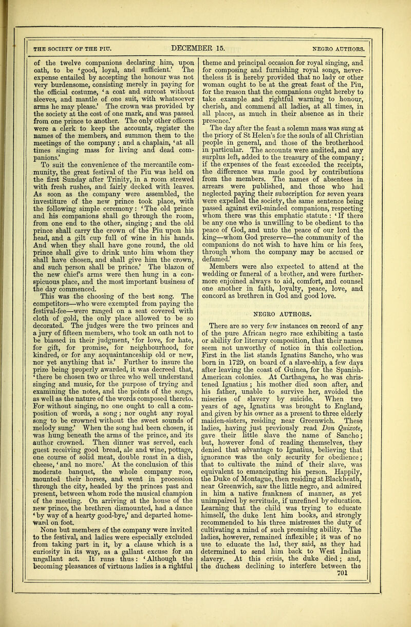 THE SOCIETY OF THE PIU. DECEMBER 15. NEGRO AUTHORS. of the twelve companions declaring him, upon oath, to be 1 good, loyal, and sufficient.' The expense entailed by accepting the honour was not very burdensome, consisting merely in paying for the official costume, 'a coat and surcoat without sleeves, and mantle of one suit, with whatsoever arms he may please.' The crown was provided by the society at the cost of one mark, and was passed from one prince to another. The only other officers were a clerk to keep the accounts, register the names of the members, and summon them to the meetings of the company; and a chaplain, ' at all times singing mass for living and dead com- panions.' To suit the convenience of the mercantile com- munity, the great festival of the Piu was held on the first Sunday after Trinity, in a room strewed with fresh rushes, and fairly decked with leaves. As soon as the company were assembled, the investiture of the new prince took place, with the following simple ceremony: ' The old prince and his companions shall go through the room, from one end to the other, singing; and the old prince shall carry the crown of the Piu upon his head, and a gilt cup full of wine in his hands. And when they shall have gone round, the old prince shall give to drink unto him whom they shall have chosen, and shall give him the crown, and such person shall be prince.' The blazon of the new chief's arms were then hung in a con- spicuous place, and the most important business of the day commenced. This was the choosing of the best song. The competitors—who were exempted from paying the festival-fee—were ranged on a seat covered with cloth of gold, the only place allowed to be so decorated. The judges were the two princes and a jury of fifteen members, who took an oath not to be biassed in their judgment, 'for love, for hate, for gift, for promise, for neighbourhood, for kindred, or for any acquaintanceship old or new, nor yet anything that is.' Further to insure the prize being properly awarded, it was decreed that, ' there be chosen two or three who well understand singing and music, for the purpose of trying and examining the notes, and the points of the songs, as well as the nature of the words composed thereto. For without singing, no one ought to call a com- position of words, a song; nor ought any royal song to be crowned without the sweet sounds of melody sung.' When the song had been chosen, it was hung beneath the arms of the prince, and its author crowned. Then dinner was served, each guest receiving good bread, ale and wine, pottage, one course of solid meat, double roast in a dish, cheese,' and no more.' At the conclusion of this moderate banquet, the whole company rose, mounted their horses, and went in procession through the city, headed by the princes past and present, between whom rode the musical champion of the meeting. On arriving at the house of the new prince, the brethren dismounted, had a dance * by way of a hearty good-bye,' and departed home- ward on foot. None but members of the company were invited to the festival, and ladies were especially excluded from taking part in it, by a clause which is a curiosity in its way, as a gallant excuse for an ungallant act. It runs thus: ' Although the becoming pleasances of virtuous ladies is a rightful theme and principal occasion for royal singing, and for composing and furnishing royal songs, never- theless it is hereby provided that no lady or other woman ought to be at the great feast of the Piu, for the reason that the companions ought hereby to take example and rightful warning to honour, cherish, and commend all ladies, at all times, in all places, as much in their absence as in their presence.' The day after the feast a solemn mass was sung at the priory of St Helen's for the souls of all Christian people in general, and those of the brotherhood in particular. The accounts were audited, and any surplus left, added to the treasury of the company; if the expenses of the feast exceeded the receipts, the difference was made good by contributions from the members. The names of absentees in arrears were published, and those who had neglected paying their subscription for seven years were expelled the society, the same sentence being passed against evil-minded companions, respecting whom there was this emphatic statute : ' If there be any one who is unwilling to be obedient to the peace of God, and unto the peace of our lord the king—whom God preserve—the community of the companions do not wish to have him or his fees, through whom the company may be accused or defamed.' Members were also expected to attend at the wedding or funeral of a brother, and were further- more enjoined always to aid, comfort, and counsel one another in faith, loyalty, peace, love, and concord as brethren in God and good love. NEGRO AUTHORS. There are so very few instances on record of any of the pure African negro race exhibiting a taste or ability for literary composition, that their names seem not unworthy of notice in this collection. First in the list stands Ignatius Sancho, who was born in 1729, on board of a slave-ship, a few days after leaving the coast of Guinea, for the Spanish.- American colonies. At Carthagena, he was chris- tened Ignatius ; his mother died soon after, and his father, unable to survive her, avoided the miseries of slavery by suicide. When two years of age, Ignatius was brought to England, and given by his owner as a present to three elderly maiden-sisters, residing near Greenwich. These ladies, having just previously read Don Quixote, gave their little slave the name of Sancho; but, however fond of reading themselves, they denied that advantage to Ignatius, believing that ignorance was the only security for obedience; that to cultivate the mind of their slave, was equivalent to emancipating his person. Happily, the Duke of Montague, then residing at Blackheath, near Greenwich, saw the little negro, and admired in him a native frankness of manner, as yet unimpaired by servitude, if unrefined by education. Learning that the child was trying to educate himself, the duke lent him books, and strongly recommended to his three mistresses the duty of cultivating a mind of such promising ability. The ladies, however, remained inflexible; it was of no use to educate the lad, they said, as they had determined to send him back to West Indian slavery. At this crisis, the duke died; and, the duchess declining to interfere between the |