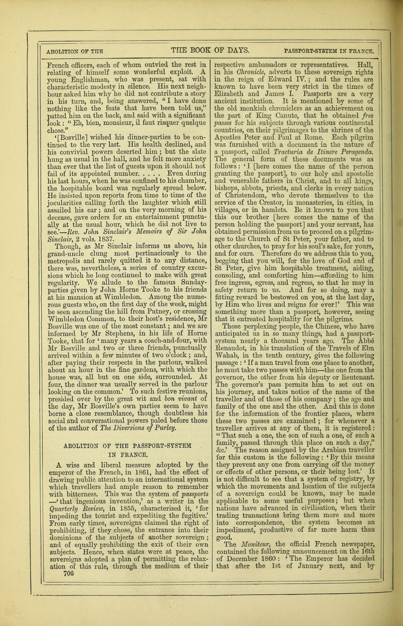 ABOLITION OF THE THE BOOK French officers, each of whom outvied the rest in relating of himself some wonderful exploit. A young Englishman, who was present, sat with characteristic modesty in silence. His next neigh- bour asked him why he did not contribute a story in his turn, and, being answered,  I have done nothing like the feats that have been told us, patted him on the back, and said with a significant look :  Eh, bien, monsieur, il faut risquer quelque chose. '[Bosville] wished his dinner-parties to be con- tinued to the very last. His health declined, and his convivial powers deserted him ; but the slate hung as usual in the hall, and he felt more anxiety than ever that the list of guests upon it should not fail of its appointed number Even during his last hours, when he was confined to his chamber, the hospitable board was regularly spread below. He insisted upon reports from time to time of the jocularities calling forth the laughter which still assailed his ear; and on the very morning of his decease, gave orders for an entertainment punctu- ally at the usual hour, which he did not live to see.'—Rev. John Sinclair's Memoirs of Sir John Sinclair, 2 vols. 1837. Though, as Mr Sinclair informs us above, his grand-uncle clung most pertinaciously to the metropolis and rarely quitted it to any distance, there was, nevertheless, a series of country excur- sions which he long continued to make with great regularity. We allude to the famous Sunday- parties given by John Home Tooke to his friends at his mansion at Wimbledon. Among the nume- rous guests who, on the first day of the week, might be seen ascending the hill from Putney, or crossing Wimbledon Common, to their host's residence, Mr Bosville was one of the most constant; and we are informed by Mr Stephens, in his life of Home Tooke, that for 'many years a coach-and-four, with Mr Bosville and two or three friends, punctually arrived within a few minutes of two o'clock ; and, after paying their respects in the parlour, walked about an hour in the fine gardens, with which the house was, all but on one side, surrounded. At four, the dinner was usually served in the parlour looking on the common.' To such festive reunions, presided over by the great wit and Ion vivant of the day, Mr Bosville's own parties seem to have borne a close resemblance, though doubtless his social and conversational powers paled before those of the author of The Diversions of Purley. ABOLITION OF THE PASSPORT-SYSTEM IN FRANCE. A wise and liberal measure adopted by the emperor of the French, in 1861, had the effect of drawing public attention to an international system which travellers had ample reason to remember with bitterness. This was the system of passports —'that ingenious invention,' as a writer in the Quarterly Review, in 1855, characterised it, 'for impeding the tourist and expediting the fugitive.' From early times, sovereigns claimed the right of prohibiting, if they chose, the entrance into their dominions of the subjects of another sovereign ; and of equally prohibiting the exit of their own subjects. Hence, when states were at peace, the sovereigns adopted a plan of permitting the relax- ation of this rule, through the medium of their 706 OF DAYS. PASSPORT-SYSTEM IN FRANCE. | respective ambassadors or representatives. Hall, in his Chronicle, adverts to these sovereign rights in the reign of Edward IV.; and the rules are known to have been very strict in the times of Elizabeth and James I. Passports are a very ancient institution. It is mentioned by some of the old monkish chroniclers as an achievement on the part of King Canute, that he obtained free passes for Ms subjects through various continental countries, on their pilgrimages to the shrines of the Apostles Peter and Paul at Home. Each pilgrim was furnished with a document in the nature of a passport, called Tracturia de Itinere Peragenda. The general form of these documents was as follows : ' I [here comes the name of the person granting the passport], to our holy and apostolic and venerable fathers in Christ, and to all kings, bishops, abbots, priests, and clerks in every nation of Christendom, who devote themselves to the service of the Creator, in monasteries, in cities, in villages, or in hamlets. Be it known to you that this our brother [here comes the name of the person holding the passport] and your servant, has obtained permission from us to proceed on a pilgrim- age to the Church of St Peter, your father, and to other churches, to pray for his soul's sake, for yours, and for ours. Therefore do we address this to you, begging that you will, for the love of God and of St Peter, give him hospitable treatment, aiding, consoling, and comforting him—affording to him free ingress, egress, and regress, so that he may in safety return to us. And for so doing, may a fitting reward be bestowed on you, at the last day, by Him who lives and reigns for ever!' This was something more than a passport, however, seeing that it entreated hospitality for the pilgrims. Those perplexing people, the Chinese, who have anticipated us in so many things, had a passport- system nearly a thousand years ago. The Abbe Eenaudot, in his translation of the Travels of Ebn Wahab, in the tenth century, gives the following passage : ' If a man travel from one place to another, he must take two passes with him—the one from the governor, the other from his deputy or lieutenant. The governor's pass permits him to set out on his journey, and takes notice of the name of the traveller and of those of his company ; the age and family of the one and the other. Ajid this is done for the information of the frontier places, where these two passes are examined ; for whenever a traveller arrives at any of them, it is registered:  That such a one, the son of such a one, of such a family, passed through this place on such a day, &c.' The reason assigned by the Arabian traveller for this custom is the following: ' By this means they prevent any one from carrying off the money or effects of other persons, or their being lost.' It is not difficult to see that a system of registry, by which the movements and location of the subjects of a sovereign could be known, may be made applicable to some useful purposes; but when nations have advanced in civilisation, when their trading transactions bring them more and more into correspondence, the system becomes an impediment, productive of far more harm than good. The Moniteur, the official French newspaper, contained the following announcement on the 16th of December 1860 : ' The Emperor has decided that after the 1st of January next, and by