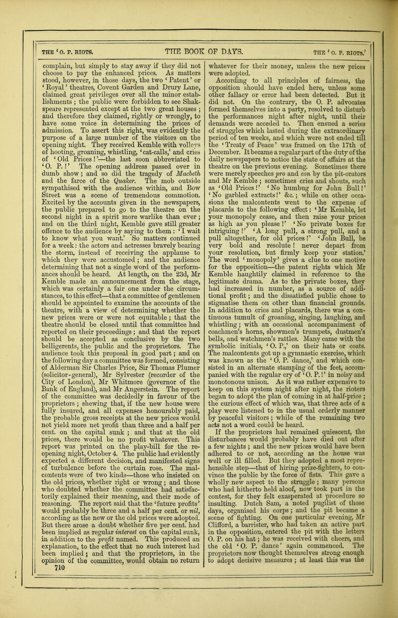 the 1o. p. riots. THE BOOK: complain, but simply to stay away if they did not choose to pay the enhanced prices. As matters stood, however, in those days, the two ' Patent' or ' Royal' theatres, Covent Garden and Drury Lane, claimed great privileges over all the minor estab- lishments ; the public were forbidden to see Shak- speare represented except at the two great houses ; and therefore they claimed, rightly or wrongly, to have some voice in determining the prices of admission. To assert this right, was evidently the purpose of a large number of the visitors on the opening night. They received Kemble with volleys of hooting, groaning, whistling, 'cat-calls,' and cries of 1 Old Prices !'—the last soon abbreviated to '0. P. !' The opening address passed over in dumb show; and so did the tragedy of Macbeth and the farce of the QuaJcer. The mob outside sympathised with the audience within, and Bow Street was a scene of tremendous commotion. Excited by the accounts given in the newspapers, the public prepared to go to the theatre on the second night in a spirit more warlike than ever; and on the third night, Kemble gave still greater offence to the audience by saying to them : ' I wait to know what you want.' So matters continued for a week: the actors and actresses bravely bearing the storm, instead of receiving the applause to which they were accustomed; and the audience determining that not a single word of the perform- ances should be heard. At length, on the 23d, Mr Kemble made an announcement from the stage, which was certainly a fair one under the circum- stances, to this effect—that a committee of gentlemen should be appointed to examine the accounts of the theatre, with a view of determining whether the new prices were or were not equitable; that the theatre should be closed until that committee had reported on their proceedings ; and that the report should be accepted as conclusive by the two belligerents, the public and the proprietors. The audience took this proposal in good part; and on the following day a committee was formed, consisting of Alderman Sir Charles Price, Sir Thomas Plumer (solicitor-general), Mr Sylvester (recorder of the City of London), Mr Whitmore (governor of the Bank of England), and Mr Angerstein. The report of the committee was decidedly in favour of the proprietors ; shewing that, if the new house were fully insured, and all expenses honourably paid, the probable gross receipts at the new prices would not yield more net profit than three and a half per cent, on the capital sunk ; and that at the old prices, there would be no profit whatever. This report was printed on the play-bill for the re- opening night, October 4. The public had evidently expected a different decision, and manifested signs of turbulence before the curtain rose. The mal- contents were of two kinds—those who insisted on the old prices, whether right or wrong ; and those who doubted whether the committee had satisfac- torily explained their meaning, and their mode of reasoning. The report said that the 'future profits' would probably be three and a half per cent, or nil, according as the new or the old prices were adopted. But there arose a doubt whether five per cent, had been implied as regular interest on the capital sunk, in addition to the profit named. This produced an explanation, to the effect that no such interest had been implied; and that the proprietors, in the opinion of the committee, would obtain no return 710 OF BAYS. the f o. P. riots.' whatever for their money, unless the new prices were adopted. According to all principles of fairness, the opposition should have ended here, unless some other fallacy or error had been detected. But it did not. On the contrary, the 0. P. advocates formed themselves into a party, resolved to disturb the performances night after night, until their demands were acceded to. Then ensued a series of struggles which lasted during the extraordinary period of ten weeks, and which were not ended till the 'Treaty of Peace' was framed on the 17th of December. It became a regular part of the duty of the daily newspapers to notice the state of affairs at the theatre on the previous evening. Sometimes there were merely speeches pro and con by the pit-orators and Mr Kemble ; sometimes cries and shouts, such as 'Old Prices !' 'No humbug for John Bull!' ' No garbled extracts!' &c.; while on other occa- sions the malcontents went to the expense of placards to the following effect: ' Mr Kemble, let your monopoly cease, and then raise your prices as high as you please !' 'No private boxes for intriguing !' 'A long pull, a strong pull, and a pull altogether, for old prices !' ' John Bull, be very bold and resolute ! never depart from your resolution, but firmly keep your station.' The word 'monopoly' gives a clue to one motive for the opposition—the patent rights which Mr Kemble haughtily claimed in reference to the legitimate drama. As to the private boxes, they had increased in number, as a source of addi- tional profit; and the dissatisfied public chose to stigmatise them on other than financial grounds. In addition to cries and placards, there was a con- tinuous tumult of groaning, singing, laughing, and whistling ; with an occasional accompaniment of coachmen's horns, showmen's trumpets, dustmen's bells, and watchmen's rattles. Many came with the symbolic initials, 1 0. P.,' on their hats or coats. The malcontents got up a gymnastic exercise, which was known as the ' 0. P. dance,' and which con- sisted in an alternate stamping of the feet, accom- panied with the regular cry of ' 0. P.!' in noisy and monotonous unison. As it was rather expensive to keep on this system night after night, the rioters began to adopt the plan of coming in at half-price ; the curious effect of which was, that three acts of a play were listened to in the usual orderly manner by peaceful visitors ; while of the remaining two acts not a word could be heard. If the proprietors had remained quiescent, the disturbances would probably have died out after a few nights ; and the new prices would have been adhered to or not, according as the house was well or ill filled. But they adopted a most repre- hensible step—that of hiring prize-fighters, to con- vince the public by the force of fists. This gave a wholly new aspect to the struggle ; many persons who had hitherto held aloof, now took part in the contest, for they felt exasperated at procedure so insulting. Dutch Sam, a noted pugilist of those days, organised his corps ; and the pit became a scene of fighting. On one particular evening, Mr Clifford, a barrister, who had taken an active part in the opposition, entered the pit with the letters O. P. on his hat; he was received with cheers, and the old ' 0. P. dance' again commenced. The proprietors now thought themselves strong enough to adopt decisive measures ; at least this was the