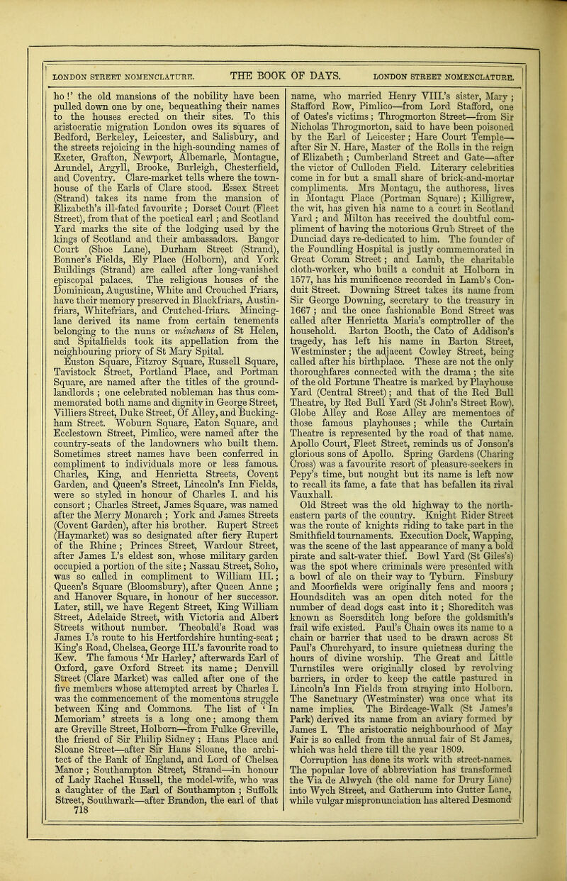 LONDON STREET NOMENCLATURE. THE BOOK OF DAYS. LONDON STREET NOMENCLATURE. ho !' the old mansions of the nobility have been pulled down one by one, bequeathing their names to the houses erected on their sites. To this aristocratic migration London owes its squares of Bedford, Berkeley, Leicester, and Salisbury, and the streets rejoicing in the high-sounding names of Exeter, Grafton, Newport, Albemarle, Montague, Arundel, Argyll, Brooke, Burleigh, Chesterfield, and Coventry. Clare-market tells where the town- house of the Earls of Clare stood. Essex Street (Strand) takes its name from the mansion of Elizabeth's ill-fated favourite ; Dorset Court (Fleet Street), from that of the poetical earl; and Scotland Yard marks the site of the lodging used by the kings of Scotland and their ambassadors. Bangor Court (Shoe Lane), Durham Street (Strand), Bonner's Fields, Ely Place (Holborn), and York Buildings (Strand) are called after long-vanished episcopal palaces. The religious houses of the Dominican, Augustine, White and Crouched Friars, have their memory preserved in Blackfriars, Austin- friars, Whitefriars, and Crutched-friars. Mincing- lane derived its name from certain tenements belonging to the nuns or minchuns of St Helen, and Spitalfielcls took its appellation from the neighbouring priory of St Mary Spital. Euston Square, Fitzroy Square, Buss ell Square, Tavistock Street, Portland Place, and Portman Square, are named after the titles of the ground- landlords ; one celebrated nobleman has thus com- memorated both name and dignity in George Street, Villiers Street, Duke Street, Of Alley, and Bucking- ham Street. Woburn Square, Eaton Square, and Ecclestown Street, Pimlico, were named after the country-seats of the landowners who built them. Sometimes street names have been conferred in compliment to individuals more or less famous. Charles, King, and Henrietta Streets, Covent Garden, and Queen's Street, Lincoln's Inn Fields, were so styled in honour of Charles I. and his consort; Charles Street, James Square, was named after the Merry Monarch ; York and James Streets (Covent Garden), after his brother. Bupert Street (Haymarket) was so designated after fiery Rupert of the Rhine; Princes Street, Wardour Street, after James I.'s eldest son, whose military garden occupied a portion of the site; Nassau Street, Soho, was so called in compliment to William III.; Queen's Square (Bloomsbury), after Queen Anne ; and Hanover Square, in honour of her successor. Later, still, we have Regent Street, King William Street, Adelaide Street, with Victoria and Albert Streets without number. Theobald's Road was James I.'s route to his Hertfordshire hunting-seat; King's Road, Chelsea, George III.'s favourite road to Kew. The famous 1 Mr Harley,' afterwards Earl of Oxford, gave Oxford Street its name; Denvill Street (Clare Market) was called after one of the five members whose attempted arrest by Charles I. was the commencement of the momentous struggle between King and Commons. The list of ' In Memoriam' streets is a long one; among them are Greville Street, Holborn—from Fulke Greville, the friend of Sir Philip Sidney ; Hans Place and Sloane Street—after Sir Hans Sloane, the archi- tect of the Bank of England, and Lord of Chelsea Manor ; Southampton Street, Strand—in honour of Lady Rachel Russell, the model-wife, who was a daughter of the Earl of Southampton ; Suffolk Street, Southwark—after Brandon, the earl of that 718 name, who married Henry VIII.'s sister, Mary ; j Stafford Row, Pimlico—from Lord Stafford, one of Oates's victims; Throgmorton Street—from Sir Nicholas Throgmorton, said to have been poisoned by the Earl of Leicester; Hare Court Temple-— after Sir N. Hare, Master of the Rolls in the reign of Elizabeth ; Cumberland Street and Gate—after the victor of Culloden Field. Literary celebrities come in for but a small share of brick-and-mortar compliments. Mrs Montagu, the authoress, lives in Montagu Place (Portman Square); Killigrew, the wit, has given his name to a court in Scotland Yard ; and Milton has received the doubtful com- pliment of having the notorious Grub Street of the Dunciad days re-dedicated to him. The founder of the Foundling Hospital is justly commemorated in j Great Coram Street; and Lamb, the charitable cloth-worker, who built a conduit at Holborn in 1577, has his munificence recorded in Lamb's Con- duit Street. Downing Street takes its name from Sir George Downing, secretary to the treasury in 1667 ; and the once fashionable Bond Street was called after Henrietta Maria's comptroller of the I household. Barton Booth, the Cato of Addison's ! tragedy, has left his name in Barton Street, Westminster; the adjacent Cowley Street, being { called after his birthplace. These are not the only I thoroughfares connected with the drama ; the site of the old Fortune Theatre is marked by Playhouse j Yard (Central Street); and that of the Red Bull Theatre, by Red Bull Yard (St John's Street Row). Globe Alley and Rose Alley are mementoes of | those famous playhouses; while the Curtain Theatre is represented by the road of that name. Apollo Court, Fleet Street, reminds us of Jonson's I glorious sons of Apollo. Spring Gardens (Charing \ Cross) was a favourite resort of pleasure-seekers in I Pepy's time, but nought but its name is left now to recall its fame, a fate that has befallen its rival Vauxhall. Old Street was the old highway to the north- eastern parts of the country. Knight Rider Street ' was the route of knights riding to take part in the j Smithfield tournaments. Execution Dock, Wapping, | was the scene of the last appearance of many a bold ! pirate and salt-water thief. Bowl Yard (St Giles's) \ was the spot where criminals were presented with j a bowl of ale on their way to Tyburn. Finsbury and Moorfields were originally fens and moors ; Houndsditch was an open ditch noted for the number of dead dogs cast into it; Shoreditch was known as Soersditch long before the goldsmith's frail wife existed. Paul's Chain owes its name to a chain or barrier that used to be drawn across St Paul's Churchyard, to insure quietness during the hours of divine worship. The Great and Little Turnstiles were originally closed by revolving barriers, in order to keep the cattle pastured in Lincoln's Inn Fields from straying into Holborn. The Sanctuary (Westminster) was once what its name implies. The Birdcage-Walk (St James's Park) derived its name from an aviary formed by James I. The aristocratic neighbourhood of May Fair is so called from the annual fair of St James, which was held there till the year 1809. Corruption has done its work with street-names. The popular love of abbreviation has transformed the Via de Alwych (the old name for Drury Lane) into Wych Street, and Gatherum into Gutter Lane, while vulgar mispronunciation has altered Desmond