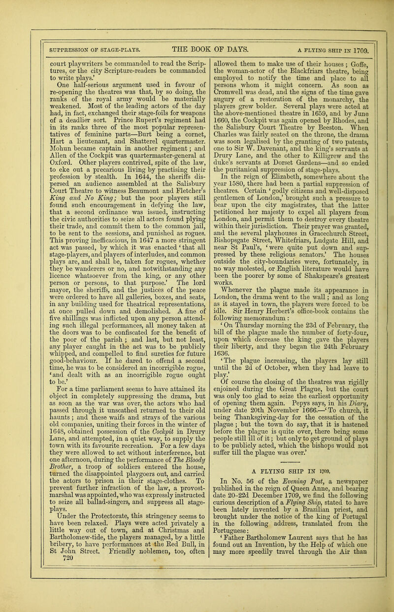 SUPPRESSION OF STAGE-PLAYS. THE BOOK OF DAYS. A FLYING SHIP IN 1709. court playwriters be commanded to read the Scrip- tures, or the city Scripture-readers be commanded to write plays.' One half-serious argument used in favour of re-opening the theatres was that, by so doing, the ranks of the royal army would be materially weakened. Most of the leading actors of the day had, in fact, exchanged their stage-foils for weapons of a deadlier sort. Prince Rupert's regiment had in its ranks three of the most popular represen- tatives of feminine parts—Burt being a cornet, Hart a lieutenant, and Shatterel quartermaster. Mohun became captain in another regiment; and Allen of the Cockpit was quartermaster-general at Oxford. Other players contrived, spite of the law, to eke out a precarious living by practising their profession by stealth. In 1644, the sheriffs dis- persed an audience assembled at the Salisbury Court Theatre to witness Beaumont and Fletcher's King and No King; but the poor players still found such encouragement in defying the law, that a second ordinance was issued, instructing the civic authorities to seize all actors found plying their trade, and commit them to the common jail, to be sent to the sessions, and punished as rogues. This proving inefficacious, in 1647 a more stringent act was passed, by which it was enacted ' that all stage-players, and players of interludes, and common plays are, and shall be, taken for rogues, whether they be wanderers or no, and notwithstanding any licence whatsoever from the king, or any other person or persons, to that purpose.' The lord mayor, the sheriffs, and the justices of the peace were ordered to have all galleries, boxes, and seats, in any building used for theatrical representations, at once pulled down and demolished. A fine of five shillings was inflicted upon any person attend- ing such illegal performances, all money taken at the doors was to be confiscated for the benefit of the poor of the parish ; and last, but not least, any player caught in the act was to be publicly whipped, and compelled to find sureties for future good-behaviour. If he dared to offend a second time, he was to be considered an incorrigible rogue, 'and dealt with as an incorrigible rogue ought to be.' For a time parliament seems to have attained its object in completely suppressing the drama, but as soon as the war was over, the actors who had passed through it unscathed returned to their old haunts ; and these waifs and strays of the various old companies, uniting their forces in the winter of 1648, obtained possession of the Cockpit in Drury Lane, and attempted, in a quiet way, to supply the town with its favourite recreation. For a few days they were allowed to act without interference, but one afternoon, during the performance of The Bloody Brother, a troop of soldiers entered the house, turned the disappointed playgoers out, and carried the actors to prison in their stage-clothes. To prevent further infraction of the law, a provost- marshal was appointed, who was expressly instructed to seize all ballad-singers, and suppress all stage- plays. Under the Protectorate, this stringency seems to have been relaxed. Plays were acted privately a little way out of town, and at Christmas and Bartholomew-tide, the players managed, by a little bribery, to have performances at the Eed Bull, in St John Street. Friendly noblemen, too, often 720 allowed them to make use of their houses ; Goffe, the woman-actor of the Blackfriars theatre, being employed to notify the time and place to all persons whom it might concern. As soon as Cromwell was dead, and the signs of the time gave augury of a restoration of the monarchy, the players grew bolder. Several plays were acted at the above-mentioned theatre in 1659, and by June 1660, the Cockpit was again opened by Rhodes, and the Salisbury Court Theatre by Beeston. When Charles was fairly seated on the throne, the drama was soon legalised by the granting of two patents, one to Sir W. Davenant, and the king's servants at Drury Lane, and the other to Killigrew and the duke's servants at Dorset Gardens—and so ended the puritanical suppression of stage-plays. In the reign of Elizabeth, somewhere about the year 1580, there had been a partial suppression of | theatres. Certain ' godly citizens and well-disposed j gentlemen of London,' brought such a pressure to bear upon the city magistrates, that the latter petitioned her majesty to expel all players from I London, and permit them to destroy every theatre 1 within their jurisdiction. Their prayer was granted, ! and the several playhouses in Gracechurch Street, Bishopsgate Street, Whitefriars, Ludgate Hill, and near St Paul's, 'were quite put down and sup- pressed by these religious senators.' The houses outside the city-boundaries were, fortunately, in no way molested, or English literature would have been the poorer by some of Shakspeare's greatest works. Whenever the plague made its appearance in London, the drama went to the wall; and as long as it stayed in town, the players were forced to be j idle. Sir Henry Herbert's office-book contains the following memorandum : ' On Thursday morning the 23d of February, the bill of the plague made the number of forty-four, ' upon which decrease the king gave the players j their liberty, and they began the 24th February 1636. 'The plague increasing, the players lay still until the 2d of October, when they had leave to play.' Of course the closing of the theatres was rigidly enjoined during the Great Plague, but the court ! was only too glad to seize the earliest opportunity ' of opening them again. Pepys says, in his Diary, j under date 20th November 1666.—' To church, it ! being Thanksgiving-day for the cessation of the j plague; but the town do say, that it is hastened j before the plague is quite over, there being some | people still ill of it; but only to get ground of plays to be publicly acted, which the bishops would not suffer till the plague was over.' A FLYING SHIP IN 1709. In No. 56 of the Evening Post, a newspaper published in the reign of Queen Anne, and bearing date 20-22d December 1709, we find the following curious description of a Flying Ship, stated to have been lately invented by a Brazilian priest, and brought under the notice of the king of Portugal in the following address, translated from the Portuguese: ' Father Bartholomew Laurent says that he has found out an Invention, by the Help of which one may more speedily travel through the Air than