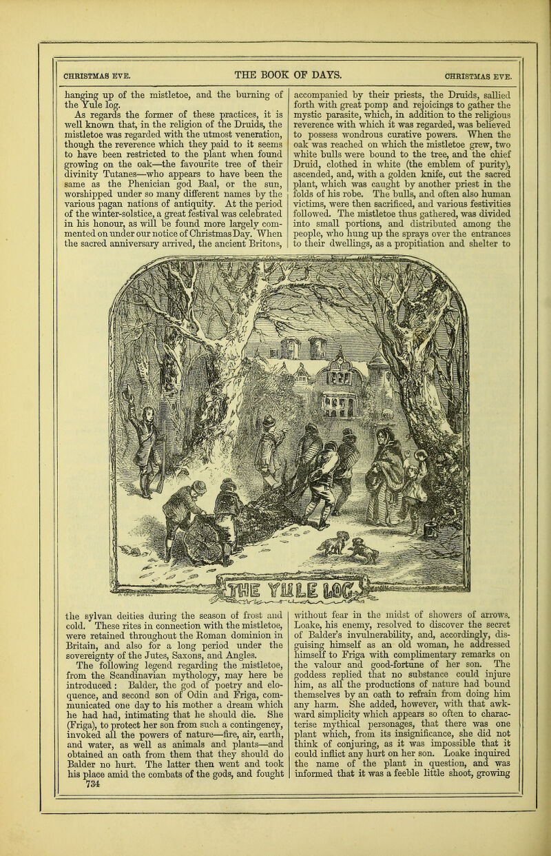 Christmas Eve. THE BOOK OF DAYS. Christmas eve. hanging up of the mistletoe, and the burning of the Yule log. As regards the former of these practices, it is well known that, in the religion of the Druids, the mistletoe was regarded with the utmost veneration, though the reverence which they paid to it seems to have been restricted to the plant when found growing on the oak—the favourite tree of their divinity Tutanes—who appears to have been the same as the Phenician god Baal, or the sun, worshipped under so many different names by the various pagan nations of antiquity. At the period of the winter-solstice, a great festival was celebrated in his honour, as will be found more largely com- mented on under our notice of Christmas Day. When the sacred anniversary arrived, the ancient Britons, accompanied by their priests, the Druids, sallied forth with great pomp and rejoicings to gather the mystic parasite, which, in addition to the religious reverence with which it was regarded, was believed to possess wondrous curative powers. When the oak was reached on which the mistletoe grew, two white bulls were bound to the tree, and the chief Druid, clothed in white (the emblem of purity), ascended, and, with a golden knife, cut the sacred plant, which was caught by another priest in the folds of his robe. The bulls, and often also human victims, were then sacrificed, and various festivities followed. The mistletoe thus gathered, was divided into small portions, and distributed among the people, who hung up the sprays over the entrances to their dwellings, as a propitiation and shelter to the sylvan deities during the season of frost and cold. These rites in connection with the mistletoe, were retained throughout the Roman dominion in Britain, and also for a long period under the sovereignty of the Jutes, Saxons, and Angles. The following legend regarding the mistletoe, from the Scandinavian mythology, may here be introduced : Balder, the god of poetry and elo- quence, and second son of Odin and Friga, com- municated one day to his mother a dream which he had had, intimating that he should die. She (Friga), to protect her son from such a contingency, invoked all the powers of nature—fire, air, earth, and water, as well as animals and plants—and obtained an oath from them that they should do Balder no hurt. The latter then went and took his place amid the combats of the gods, and fought 734 without fear in the midst of showers of arrows. Loake, his enemy, resolved to discover the secret of Balder's invulnerability, and, accordingly, dis- guising himself as an old woman, he addressed himself to Friga with complimentary remarks on the valour and good-fortune of her son. The goddess replied that no substance could injure him, as all the productions of nature had bound themselves by an oath to refrain from doing him any harm. She added, however, with that awk- ward simplicity which appears so often to charac- terise mythical personages, that there was one plant which, from its insignificance, she did not think of conjuring, as it was impossible that it could inflict any hurt on her son. Loake inquired the name of the plant in question, and was informed that it was a feeble little shoot, growing