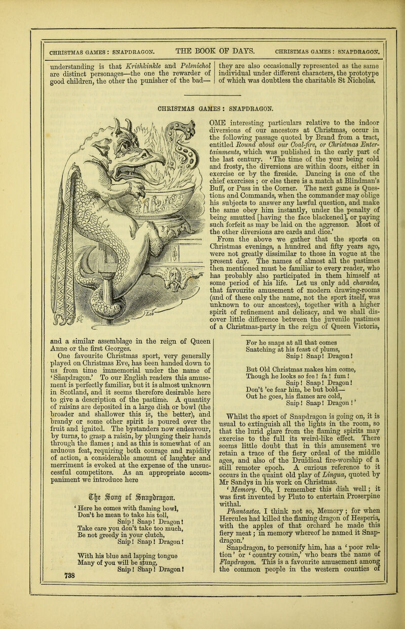 CHEISTMAS GAMES : SNAPDRAGON. understanding is that KrishJcinMe and Pelsnichol are distinct personages—the one the rewarder of good children, the other the punisher of the bad— they are also occasionally represented as the same individual under different characters, the prototype of which was doubtless the charitable St Nicholas. CHRISTMAS GAMES : SNAPDRAGON. OME interesting particulars relative to the indoor diversions of our ancestors at Christmas, occur in the following passage quoted by Brand from a tract, entitled Bound about our Goal-fire, or Christmas Enter- tainments, which was published in the early part of the last century. 'The time of the year being cold and frosty, the diversions are within doors, either in exercise or by the fireside. Dancing is one of the chief exercises ; or else there is a match at Blindman's Buff, or Puss in the Corner. The next game is Ques- tions and Commands, when the commander may oblige his subjects to answer any lawful question, and make the same obey him instantly, under the penalty of being smutted [having the face blackened], or paying such forfeit as may be laid on the aggressor. Most of the other diversions are cards and dice.' From the above we gather that the sports on Christmas evenings, a hundred and fifty years ago, were not greatly dissimilar to those in vogue at the present day. The names of almost all the pastimes then mentioned must be familiar to every reader, who has probably also participated in them himself at some period of his life. Let us only add charades, that favourite amusement of modern drawing-rooms (and of these only the name, not the sport itself, was unknown to our ancestors), together with a higher spirit of refinement and delicacy, and we shall dis- cover little difference between the juvenile pastimes of a Christmas-party in the reign of Queen Victoria, and a similar assemblage in the reign of Queen Anne or the first Georges. One favourite Christmas sport, very generally played on Christmas Eve, has been handed down to us from time immemorial under the name of ' Snapdragon.' To our English readers this amuse- ment is perfectly familiar, but it is almost unknown in Scotland, and it seems therefore desirable here to give a description of the pastime. A quantity of raisins are deposited in a large dish or bowl (the broader and shallower this is, the better), and brandy or some other spirit is poured over the fruit and ignited. The bystanders now endeavour, by turns, to grasp a raisin, by plunging their hands through the flames ; and as this is somewhat of an arduous feat, requiring both courage and rapidity of action, a considerable amount of laughter and merriment is evoked at the expense of the unsuc- cessful competitors. As an appropriate accom- paniment we introduce here * Here he comes with flaming bowl, Don't he mean to take his toll, Snip! Snap! Dragon! Take care you don't take too much, Be not greedy in your clutch, Snip! Snap! Dragon! With his blue and lapping tongue Many of you will be s,tung, Snip! Snap! Dragon! 738 For he snaps at all that comes Snatching at his feast of plums, Snip! Snap! Dragon! But Old Christmas makes him come, Though he looks so fee ! fa ! fum! Snip! Snap! Dragon! Don't 'ee fear him, be but bold— Out he goes, his flames are cold, Snip! Snap! Dragon !' Whilst the sport of Snapdragon is going on, it is usual to extinguish all the lights in the room, so that the lurid glare from the flaming spirits may exercise to the full its weird-like effect. There seems little doubt that in this amusement we retain a trace of the fiery ordeal of the middle ages, and also of the Druidical fire-worship of a still remoter epoch. A curious reference to it occurs in the quaint old play of Lingua, quoted by Mr Sandys in his work on Christmas. 'Memory. Oh, I remember this dish well; it was first invented by Pluto to entertain Proserpine withal. Phantasies. I think not so, Memory; for when Hercules had killed the flaming dragon of Hesperia, with the apples of that orchard he made this fiery meat; in memory whereof he named it Snap- dragon.' Snapdragon, to personify him, has a ' poor rela- tion ' or ' country cousin,' who bears the name of Flapdragon. This is a favourite amusement among the common people in the western counties of