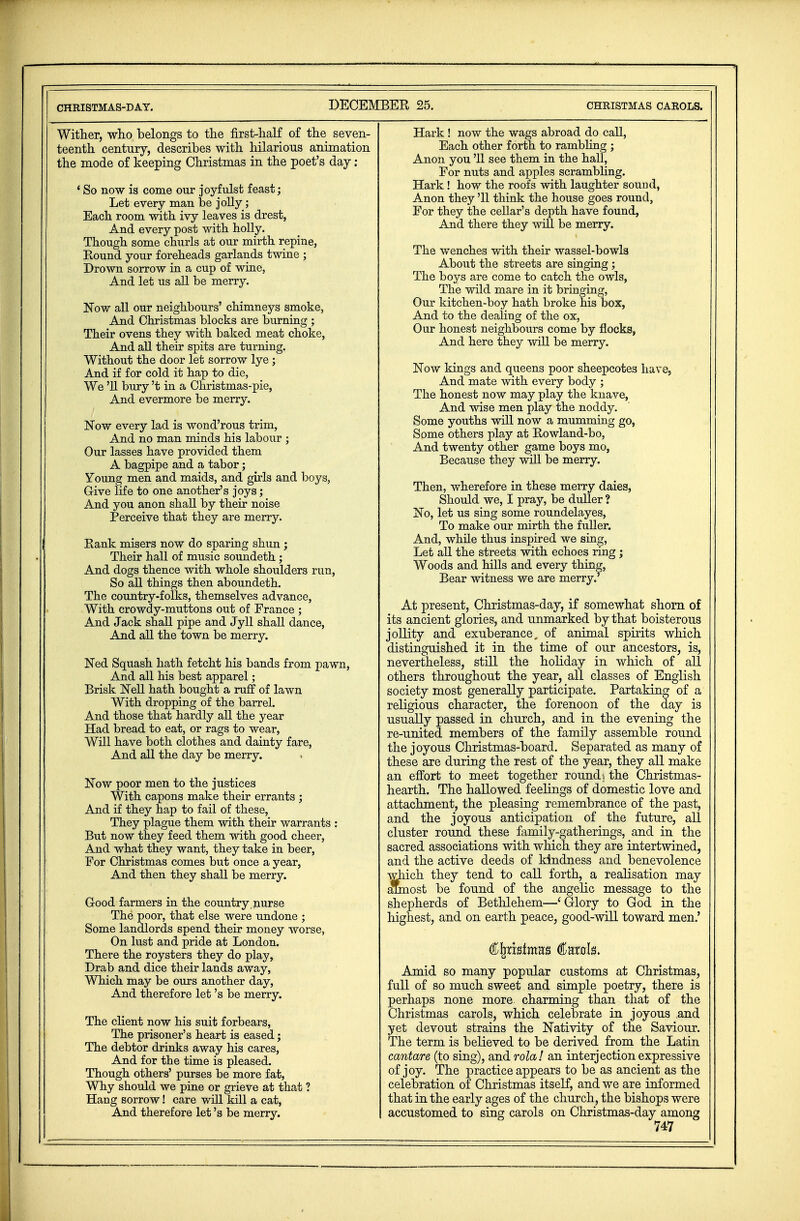 Wither, who belongs to the first-half of the seven- teenth century, describes with hilarious animation the mode of keeping Christmas in the poet's day : 4 So now is come our joyfulst feast; Let every man be jolly; Each room with ivy leaves is drest, And every post with holly. Though some churls at our mirth repine, Eound your foreheads garlands twine ; Drown sorrow in a cup of wine, And let us all be merry. Now all our neighbours' chimneys smoke, And Christmas blocks are burning ; Their ovens they with baked meat choke, And all their spits are turning. Without the door let sorrow lye ; And if for cold it hap to die, We '11 bury't in a Christmas-pie, And evermore be merry. Now every lad is wond'rous trim, And no man minds his labour ; Our lasses have provided them A bagpipe and a tabor; Young men and maids, and girls and boys, G-ive life to one another's joys; And you anon shall by their noise Perceive that they are merry. Rank misers now do sparing shun ; Their hall of music soundeth; And dogs thence with whole shoulders run, So all things then aboundeth. The country-folks, themselves advance, With crowdy-muttons out of France ; And Jack shall pipe and Jyll shall dance, And all the town be merry. Ned Squash hath fetcht his bands from pawn, And all his best apparel; Brisk Nell hath bought a ruff of lawn With dropping of the barrel. And those that hardly all the year Had bread to eat, or rags to wear, Will have both clothes and dainty fare, And all the day be merry. Now poor men to the justices With capons make their errants ; And if they hap to fail of these, They plague them with their warrants : But now they feed them with good cheer, And what they want, they take in beer, For Christmas comes but once a year, And then they shall be merry. Good farmers in the country, nurse The poor, that else were undone ; Some landlords spend their money worse, On lust and pride at London. There the roysters they do play, Drab and dice their lands away, Which may be ours another day, And therefore let's be merry. The client now his suit forbears, The prisoner's heart is eased; The debtor drinks away his cares, And for the time is pleased. Though others' purses be more fat, Why should we pine or grieve at that ? Hang sorrow! care will kill a cat, And therefore let's be merry. Hark ! now the wags abroad do call, Each other forth to rambling ; Anon you '11 see them in the hall. For nuts and apples scrambling. Hark ! how the roofs with laughter sound, Anon they '11 think the house goes round, For they the cellar's depth have found, And there they will be merry. The wenches with their wassel-bowls About the streets are singing ; The boys are come to catch the owls, The wild mare in it bringing, Our kitchen-boy hath broke his box, And to the dealing of the ox, Our honest neighbours come by flocks, And here they will be merry. Now kings and queens poor sheepcotes have, And mate with every body ; The honest now may play the knave, And wise men play the noddy. Some youths will now a mumming go, Some others play at Rowland-bo, And twenty other game boys mo, Because they will be merry. Then, wherefore in these merry daies, Should we, I pray, be duller ? No, let us sing some roundelayes, To make our mirth the fuller. And, while thus inspired we sing, Let all the streets with echoes ring; Woods and hills and every thing, Bear witness we are merry. At present, Christmas-day, if somewhat shorn of its ancient glories, and unmarked by that boisterous jollity and exuberance, of animal spirits which distinguished it in the time of our ancestors, is, nevertheless, still the holiday in which of all others throughout the year, all classes of English society most generally participate. Partaking of a religions character, the forenoon of the day is usually passed in church, and in the evening the re-united members of the family assemble round the joyous Christmas-board. Separated as many of these are during the rest of the year, they all make an effort to meet together round j the Christmas- hearth. The hallowed feelings of domestic love and attachment, the pleasing remembrance of the past, and the joyous anticipation of the future, all cluster round these family-gatherings, and in the sacred associations with which they are intertwined, and the active deeds of kindness and benevolence which they tend to call forth, a realisation may almost be found of the angelic message to the shepherds of Bethlehem—'Glory to God in the highest, and on earth peace, good-will toward men.' Amid so many popular customs at Christmas, full of so much sweet and simple poetry, there is perhaps none more charming than that of the Christmas carols, which celebrate in joyous and yet devout strains the Nativity of the Saviour. The term is believed to be derived from the Latin cantare (to sing), wosi rola! an interjection expressive of joy. The practice appears to be as ancient as the celebration of Christmas itself, and we are informed that in the early ages of the church, the bishops were accustomed to sing carols on Christmas-day among