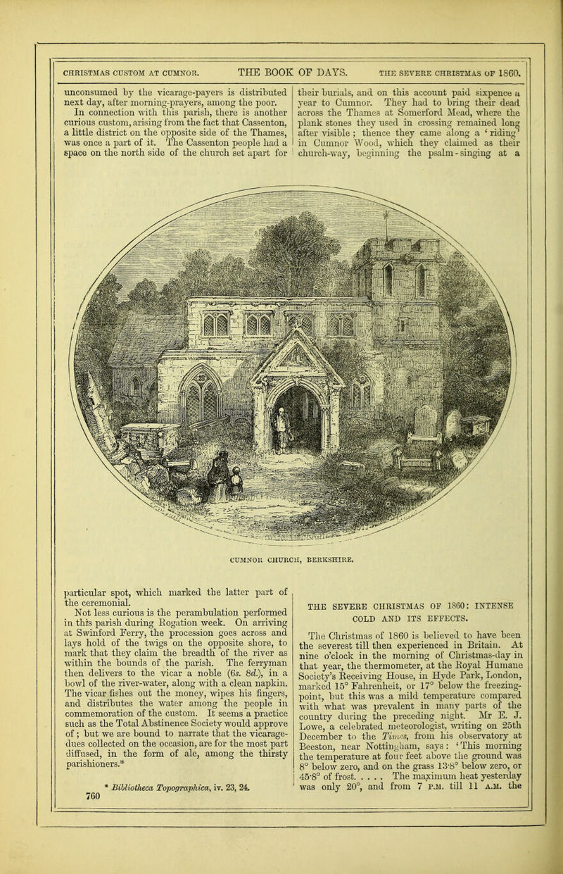 unconsumed by the vicarage-payers is distributed next day, after morning-prayers, among the poor. In connection with this parish, there is another curious custom, arising from the fact that Cassenton, a little district on the opposite side of the Thames, was once a part of it. The Cassenton people had a space on the north side of the church set apart for their burials, and on this account paid sixpence a year to Cumnor. They had to bring their dead across the Thames at Somerford Mead, where the plank stones they used in crossing remained long ' after visible ; thence they came along a ' riding' j in Cumnor Wood, which they claimed as their ' church-way, beginning the psalm - singing at a particular spot, which marked the latter part of the ceremonial. Not less curious is the perambulation performed in this parish during Rogation week. On arriving at Swinford Ferry, the procession goes across and lays hold of the twigs on the opposite shore, to mark that they claim the breadth of the river as within the bounds of the parish. The ferryman then delivers to the vicar a noble (6s. 8c?.), in a bowl of the river-water, along with a clean napkin. The vicar fishes out the money, wipes his fingers, and distributes the water among the people in commemoration of the custom. It seems a practice such as the Total xibstinence Society would approve of; but we are bound to narrate that the vicarage- dues collected on the occasion, are for the most part diffused, in the form of ale, among the thirsty parishioners.* * BiUiotheca Topographic^ iv. 23, 24. 760 THE SEVERE CHRISTMAS OF I860: INTENSE COLD AND ITS EFFECTS. The Christmas of 1860 is believed to have been the severest till then experienced in Britain. At nine o'clock in the morning of Christmas-day in that year, the thermometer, at the Royal Humane Society's Receiving House, in Hyde Park, London, marked 15° Fahrenheit, or 17° below the freezing- point, but this was a mild temperature compared with what was prevalent in many parts of the country during the preceding night. Mr E. J. Lowe, a celebrated meteorologist, writing on 25th December to the Times, from his observatory at Beeston, near Nottingham, says : ' This morning I the temperature at four feet above the ground was I 8° below zero, and on the grass 13-8° below zero, or i 45'8° of frost The maximum heat yesterday 1 was only 20°, and from 7 p.m. till 11 a.m. the