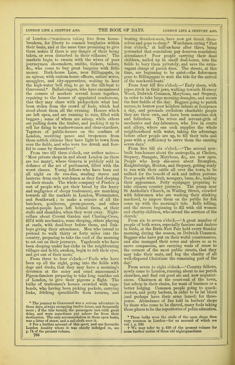 of London—'watchmen taking fees from house- breakers, for liberty to commit burglaries within their beats, and at the same time promising to give them notice if there is any danger of their being taken, or even disturbed in their villanies.' The markets begin to swarm with the wives of poor journeymen shoemakers, smiths, tinkers, tailors, &c, who come to buy great bargains with little money. Dark-house Lane, near Billingsgate, in an uproar, with custom-house officers, sailors' wives, smugglers, and city-apprentices, waiting to hear the high-water bell ring, to go in the tilt-boat to Gravesend.* Ballad-singers, who have encumbered the corners of markets several hours together, repairing to the houses of appointed rendezvous, that they may share with pickpockets what had been stolen from the crowd of fools, which had stood about them all the evening. Houses which are left open, and are running to ruin, filled with beggars ; some of whom are asleep, while others are pulling down the timber, and packing it up to sell for firing to washerwomen and clear-starchers. Tapsters of public-houses on the confines of London, receiving pence and twopences from those sottish citizens they have light to town from over the fields, and who were too drunk and fear- ful to come by themselves.' From two till three o'clock, our author notes— ' Most private shops in and about London (as there are too many), where Geneva is publicly sold in defiance of the act of parliament, filled with the worst classes. Young fellows who have been out all night on the ran-dan, stealing staves and lanterns from such watchmen as they find sleeping on their stands. The whole company of Finders (a sort of people who get their bread by the hurry and negligence of sleepy tradesmen), are marching towards all the markets in London, Westminster, and Southwark; to make a seizure of all the butchers, poulterers, green-grocers, and other market-people have left behind them, at their stalls and shambles, when they went away. Night- cellars about Covent Garden and Charing-Cross, fill'd with mechanics, some sleeping, others playing at cards, with dead-beer before them, and link- boys giving their attendance. Men who intend to pretend to walk thirty or forty miles into the country, preparing to take the cool of the morning to set out on their journeys. Vagabonds who have been sleeping under hay-ricks in the neighbouring villages and fields, awaken, begin to rub their eyes, and get out of their nests.' From three to four o'clock.—' Fools who have been up all the night, going into the fields with dogs and ducks, that they may have a morning's diversion at the noisy and cruel amusement, f Pigeon-fanciers preparing to take long rambles out of London, to give their pigeons a flight. The bulks of tradesmen's houses crowded with vaga- bonds, who having been picking pockets, carrying links, fetching spendthrifts from taverns, and * The journey to Gravesend was a serious adventure in those days, always occupying twelve hours, and frequently more ; if the tide turned, the passengers met with great delay, and were sometimes put ashore far from their destination. The only accommodation in these open boats, was a litter of straw, and a sail-cloth over it. f For a further account of this sport, and one favourite London locality where it was chiefly indulged in, see p. 74 of the present volume. 768 beating drunken-men, have now got drunk them- selves and gone to sleep* Watchmen crying Past four o'clock, at half-an-hour after three, being persuaded that scandalous pay deserves scandalous attendance.f Poor people carrying their dead children, nailed up in small deal-boxes, into the fields to bury them privately, and save the extra- vagant charge of parish dues. The streets, at this time, are beginning to be quiet—the fishwomen gone to Billingsgate to wait the tide for the arrival of the mackerel-boats.' From four till five o'clock.—' Early risers, with pipes stuck in their jaws, walking towards Hornsey Wood, Dulwich Common, Marybone, and Stepney, in order to take large morning-draughts, and secure the first fuddle of the day. Beggars going to parish nurses, to borrow poor helpless infants at fourpence a day, and persuade credulous charitable people they are their own, and have been sometime sick and fatherless. The wives and servant-girls of mechanics and day-labourers, who live in courts and alleys, where one cock supplies the whole neighbourhood with water, taking the advantage before other people are up, to fill their tubs and pans with a sufficiency to serve them the ensuing seven days.' From five till six o'clock.—'The several new- built bun-houses about the metropolis, at Chelsea, Stepney, Stangate, Marybone, &c, are now open. People who keep she-asses about Brompton, Knightsbridge, Hoxton, and Stepney, getting ready to run with their cattle all over the town, to be milked for the benefit of sick and infirm persons. Poor people with fruit, nosegays, buns, &c, making their appearance. Petty equipages preparing to take citizens country journeys. The pump near St Antholin's Church, in Watling Street, crowded with fishwomen who are washing their stinking mackerel, to impose them on the public for fish come up with the morning's tide. Bells tolling, and the streets beginning to -fill with old women and charity-children, who attend the services of the church.' From six to seven o'clock.—'A great number of people of both sexes, especially fanciers and dealers in birds, at the Birds Nest Fair held every Sunday morning, during the season, on Dulwich Common. Beggars who have put on their woful countenances, and also managed their sores and ulcers so as to move compassion, are carrying wads of straw to the corners of the most public streets, that they may take their seats, and beg the charity of all Avell-disposed Christians the remaining part of the day.' From seven to eight o'clock.—' Country fellows, newly come to London, running about to see parish churches, and find out good ale and new acquaint- ances. Chairmen at the court-end of the town, fast asleep in their chairs, for want of business or a better lodging. Common people going to quack- doctors, and petty barbers, in order to be let blood (and perhaps have their arms lamed) for three- pence. Abundance of lies told in barbers' shops by those who come to be shaved, many fools taking those places to be the repositories of polite education, * These hulks were the stalls of the open shops then very common in London—for an account of which see vol. i. p. 350. f We may refer to p. 410 of the present volume for some further notice of these old night-guardians.