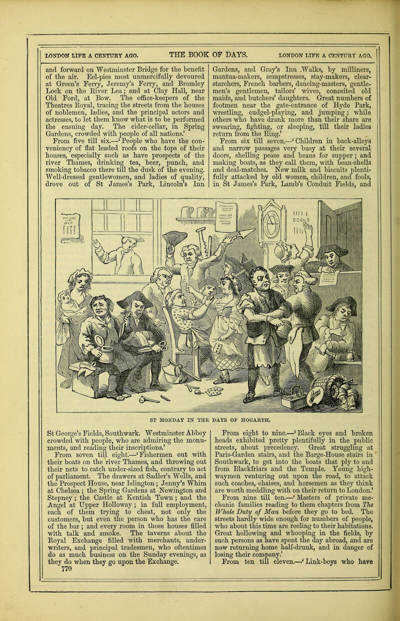 and forward on Westminster Bridge for the benefit of the air. Eel-pies most unmercifully devoured at Green's Ferry, Jeremy's Ferry, and Bromley Lock on the Eiver Lea; and at Clay Hall, near Old Ford, at Bow. The office-keepers of the Theatres Royal, tracing the streets from the houses of noblemen, ladies, and the principal actors and actresses, to let them know what is to be performed the ensuing day. The cider-cellar, in Spring Gardens, crowded with people of all nations.' From five till six.—' People who have the con- veniency of flat leaded roofs on the tops of their houses, especially such as have prospects of the river Thames, drinking tea, beer, punch, and smoking tobacco there till the dusk of the evening. Well-dressed gentlewomen, and ladies of quality, drove out of St James's Park, Lincoln's Inn Gardens, and Gray's Inn Walks, by milliners, mantua-makers, sempstresses, stay-makers, clear- starchers, French barbers, dancing-masters, gentle- men's gentlemen, tailors' wives, conceited old maids, and butchers' daughters. Great numbers of footmen near the gate-entrance of Hyde Park, wrestling, cudgel-playing, and jumping; while others who have drank more than their share are swearing, fighting, or sleeping, till their ladies return from the Ring.' From six till seven.—'Children in back-alleys and narrow passages very busy at their several doors, shelling pease and beans for supper; and making boats, as they call them, with bean-shells and deal-matches. New milk and biscuits plenti- fully attacked by old women, children, and fools, in St James's Park, Lamb's Conduit Fields, and ST MONDAY IN THE DAYS OP HOGARTH. St George's Fields, Southwark. Westminster Abbey crowded with people, who are admiring the monu- ments, and reading their inscriptions.' From seven till eight.—'Fishermen out with their boats on the river Thames, and throwing out their nets to catch under-sized fish, contrary to act of parliament. The drawers at Sadler's Wells, and the Prospect House, near Islington; Jenny's Whim at Chelsea ; the Spring Gardens at Newington and Stepney ; the Castle at Kentish Town; and the Angel at Upper Hollo way; in full employment, each of them trying to cheat, not only the customers, but even the person who has the care of the bar ; and every room in those houses filled with talk and smoke. The taverns about the Royal Exchange filled with merchants, under- writers, and principal tradesmen, who oftentimes do as much business on the Sunday evenings, as they do when they go upon the Exchange. 770 From eight to nine.—' Black eyes and broken heads exhibited pretty plentifully in the public streets, about precedency. Great struggling at Paris-Garden stairs, and the Barge-House stairs in Southwark, to get into the boats that ply to and from Blackfriars and the Temple. Young high- waymen venturing out upon the road, to attack such coaches, chaises, and horsemen as they think are worth meddling with on their return to London.' From nine till ten.—' Masters of private me- chanic families reading to them chapters from The Whole Duty of Man before they go to bed. The streets hardly wide enough for numbers of people, who about this time are reeling to their habitations. Great hollowing and whooping in the fields, by such persons as have spent the day abroad, and are now returning home half-drunk, and in danger of losing their company.' From ten till eleven.—'Link-boys who have