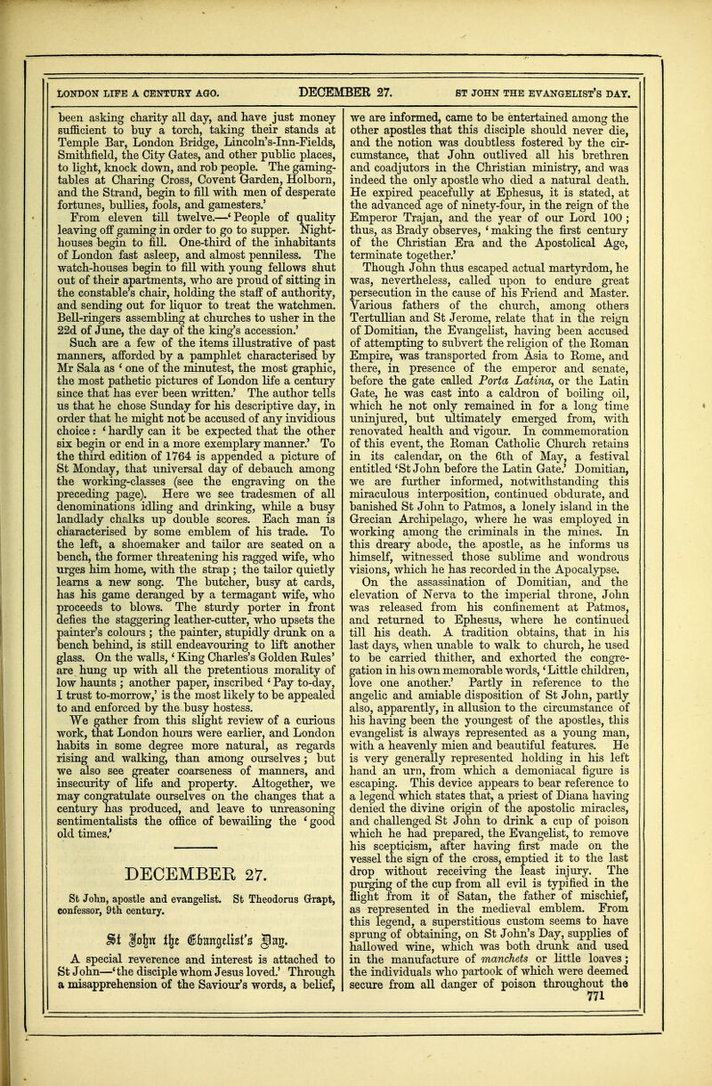 LONDON LIFE A CENTURY AGO. DECEMBER 27. ST JOHN THE EVANGELIST'S DAT. been asking charity all day, and have just money sufficient to buy a torch, taking their stands at Temple Bar, London Bridge, Lincoln's-Inn-Fields, Smithfield, the City Gates, and other public places, to light, knock down, and rob people. The gaming- tables at Charing Cross, Covent Garden, Holborn, and the Strand, begin to fill with men of desperate fortunes, bullies, fools, and gamesters.' From eleven till twelve.—'People of quality leaving off gaming in order to go to supper. Night- houses begin to fill. One-third of the inhabitants of London fast asleep, and almost penniless. The watch-houses begin to fill with young fellows shut out of their apartments, who are proud of sitting in the constable's chair, holding the staff of authority, and sending out for liquor to treat the watchmen. Bell-ringers assembling at churches to usher in the 22d of June, the day of the king's accession.' Such are a few of the items illustrative of past manners, afforded by a pamphlet characterised by Mr Sala as ' one of the minutest, the most graphic, the most pathetic pictures of London life a century since that has ever been written.' The author tells us that he chose Sunday for his descriptive day, in order that he might not be accused of any invidious choice : ' hardly can it be expected that the other six begin or end in a more exemplary manner.' To the third edition of 1764 is appended a picture of St Monday, that universal day of debauch among the working-classes (see the engraving on the preceding page). Here we see tradesmen of all denominations idling and drinking, while a busy landlady chalks up double scores. Each man is characterised by some emblem of his trade. To the left, a shoemaker and tailor are seated on a bench, the former threatening his ragged wife, who urges him home, with the strap ; the tailor quietly learns a new song. The butcher, busy at cards, has his game deranged by a termagant wife, who proceeds to blows. The sturdy porter in front defies the staggering leather-cutter, who upsets the painter's colours ; the painter, stupidly drunk on a bench behind, is still endeavouring to lift another glass. On the walls,' King Charles's Golden Rules' are hung up with all the pretentious morality of low haunts ; another paper, inscribed ' Pay to-day, I trust to-morrow,' is the most likely to be appealed to and enforced by the busy hostess. We gather from this slight review of a curious work, that London hours were earlier, and London habits in some degree more natural, as regards rising and walking, than among ourselves ; but we also see greater coarseness of manners, and insecurity of life and property. Altogether, we may congratulate ourselves on the changes that a century has produced, and leave to unreasoning sentimentalists the office of bewailing the ' good old times.' DECEMBEE 27. St John, apostle and evangelist. St Theodorus Grapt, confessor, 9th century. $0lm % (Bftangelxafs gag. A special reverence and interest is attached to St John—* the disciple whom Jesus loved.' Through a misapprehension of the Saviour's words, a belief, we are informed, came to be entertained among the other apostles that this disciple should never die, and the notion was doubtless fostered by the cir- cumstance, that John outlived all his brethren and coadjutors in the Christian ministry, and was indeed the only apostle who died a natural death. He expired peacefully at Ephesus, it is stated, at the advanced age of ninety-four, in the reign of the Emperor Trajan, and the year of our Lord 100 ; thus, as Brady observes, ' making the first century of the Christian Era and the Apostolical Age, terminate together.' Though John thus escaped actual martyrdom, he was, nevertheless, called upon to endure great persecution in the cause of his Friend and Master. Various fathers of the church, among others Tertullian and St Jerome, relate that in the reign of Domitian, the Evangelist, having been accused of attempting to subvert the religion of the Roman Empire, was transported from Asia to Rome, and there, in presence of the emperor and senate, before the gate called Porta Latina, or the Latin Gate, he was cast into a caldron of boiling oil, which he not only remained in for a long time uninjured, but ultimately emerged from, with renovated health and vigour. In commemoration of this event, the Roman Catholic Church retains in its calendar, on the 6th of May, a festival entitled {St J ohn before the Latin Gate.' Domitian, we are further informed, notwithstanding this miraculous interposition, continued obdurate, and banished St J ohn to Patmos, a lonely island in the Grecian Archipelago, where he was employed in working among the criminals in the mines. In this dreary abode, the apostle, as he informs us himself, witnessed those sublime and wondrous visions, which he has recorded in the Apocalypse. On the assassination of Domitian, and the elevation of Nerva to the imperial throne, John was released from his confinement at Patmos, and returned to Ephesus, where he continued till his death. A tradition obtains, that in his last days, when unable to walk to church, he used to be carried thither, and exhorted the congre- gation in his own memorable words,' Little children, love one another.' Partly in reference to the angelic and amiable disposition of St John, partly also, apparently, in allusion to the circumstance of his having been the youngest of the apostles, this evangelist is always represented as a young man, with a heavenly mien and beautiful features. He is very generally represented holding in his left hand an urn, from which a demoniacal figure is escaping. This device appears to bear reference to a legend which states that, a priest of Diana having denied the divine origin of the apostolic miracles, and challenged St John to drink a cup of poison which he had prepared, the Evangelist, to remove his scepticism, after having first made on the vessel the sign of the cross, emptied it to the last drop without receiving the least injury. The purging of the cup from all evil is typified in the flight from it of Satan, the father of mischief, as represented in the medieval emblem. From this legend, a superstitious custom seems to have sprung of obtaining, on St John's Day, supplies of hallowed wine, which was both drunk and used in the manufacture of manchets or little loaves; the individuals who partook of which were deemed secure from all danger of poison throughout the