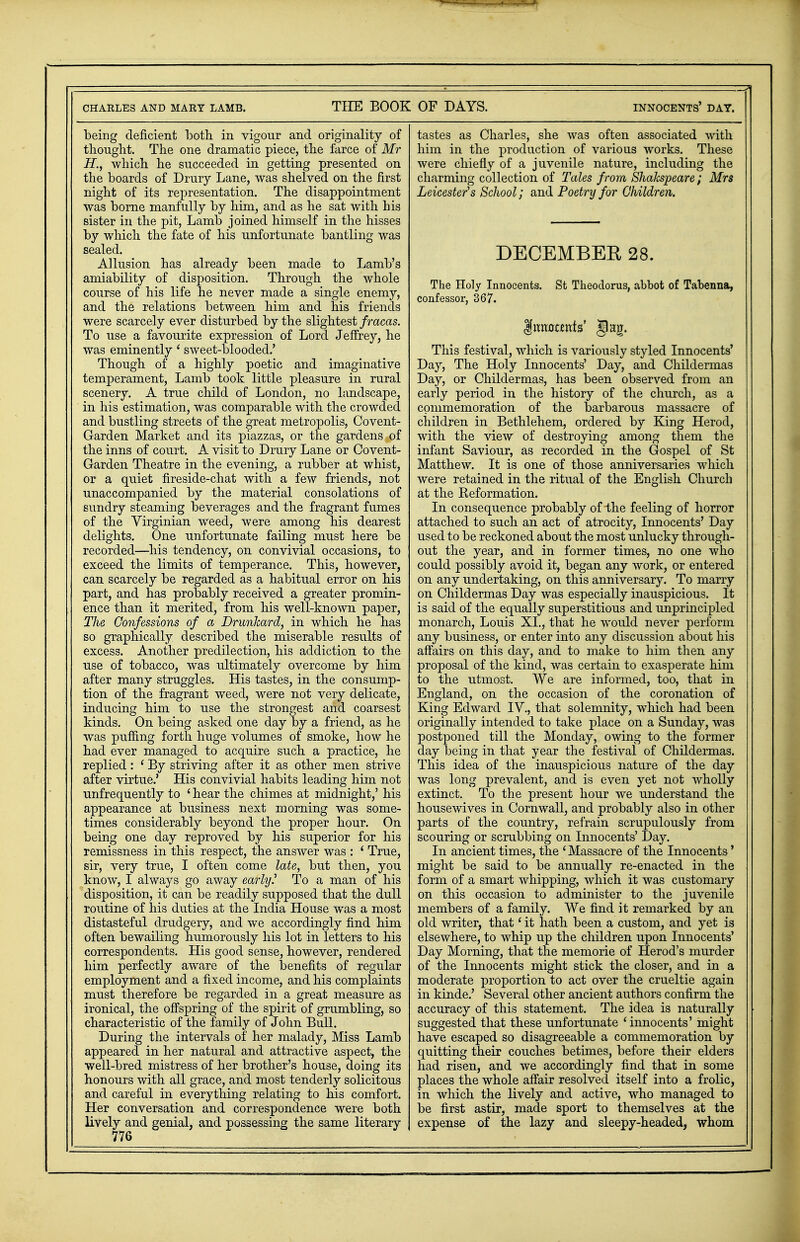 being deficient both, in vigour and originality of thought. The one dramatic piece, the farce of Mr H., which he succeeded in getting presented on the boards of Drury Lane, was shelved on the first night of its representation. The disappointment was borne manfully by him, and as he sat with his sister in the pit, Lamb joined himself in the hisses by whicli the fate of his unfortunate bantling was sealed. Allusion has already been made to Lamb's amiability of disposition. Through the whole course of his life he never made a single enemy, and the relations between him and his friends were scarcely ever disturbed by the slightest fracas. To use a favourite expression of Lord Jeffrey, he was eminently' sweet-blooded.' Though of a highly poetic and imaginative temperament, Lamb took little pleasure in rural scenery. A true child of London, no landscape, in his estimation, was comparable with the crowded and bustling streets of the great metropolis, Covent- Garden Market and its piazzas, or the gardens of the inns of court. A visit to Drury Lane or Covent- Garden Theatre in the evening, a rubber at whist, or a quiet fireside-chat with a few friends, not unaccompanied by the material consolations of sundry steaming beverages and the fragrant fumes of the Virginian weed, were among his dearest delights. One unfortunate failing must here be recorded—his tendency, on convivial occasions, to exceed the limits of temperance. This, however, can scarcely be regarded as a habitual error on his part, and has probably received a greater promin- ence than it merited, from his well-known paper, The Confessions of a Drunkard, in which he has so graphically described the miserable results of excess. Another predilection, his addiction to the use of tobacco, was ultimately overcome by him after many struggles. His tastes, in the consump- tion of the fragrant weed, were not very delicate, inducing him to use the strongest and coarsest kinds. On being asked one day by a friend, as he was puffing forth huge volumes of smoke, how he had ever managed to acquire such a practice, he replied: ' By striving after it as other men strive after virtue.' His convivial habits leading him not unfrequently to i hear the chimes at midnight,' his appearance at business next morning was some- times considerably beyond the proper hour. On being one day reproved by his superior for his remissness in this respect, the answer was : ' True, sir, very true, I often come late, but then, you know, I always go away early? To a man of his disposition, it can be readily supposed that the dull routine of his duties at the India House was a most distasteful drudgery, and we accordingly find him often bewailing humorously his lot in letters to his correspondents. His good sense, however, rendered him perfectly aware of the benefits of regular employment and a fixed income, and his complaints must therefore be regarded in a great measure as ironical, the offspring of the spirit of grumbling, so characteristic of the family of John Bull. During the intervals of her malady, Miss Lamb appeared in her natural and attractive aspect, the well-bred mistress of her brother's house, doing its honours with all grace, and most tenderly solicitous and careful in everything relating to his comfort. Her conversation and correspondence were both lively and genial, and possessing the same literary tastes as Charles, she was often associated with him in the production of various works. These were chiefly of a juvenile nature, including the charmiiig collection of Tales from Shakspeare; Mrs Leicester's School; and Poetry for Children. DECEMBER 28. The Holy Innocents. St Theodoras, abbot of Tabenna, confessor, 367. This festival, which is variously styled Innocents' Day, The Holy Innocents' Day, and Childermas Day, or Childermas, has been observed from an early period in the history of the church, as a commemoration of the barbarous massacre of children in Bethlehem, ordered by King Herod, with the view of destroying among them the infant Saviour, as recorded in the Gospel of St Matthew. It is one of those anniversaries which were retained in the ritual of the English Church at the Reformation. In consequence probably of the feeling of horror attached to such an act of atrocity, Innocents' Day used to be reckoned about the most unlucky through- out the year, and in former times, no one who could possibly avoid it, began any work, or entered on any undertaking, on this anniversary. To marry on Childermas Day was especially inauspicious. It is said of the equally superstitious and unprincipled monarch, Louis XI., that he would never perform any business, or enter into any discussion about his affairs on this day, and to make to him then any proposal of the kind, was certain to exasperate him to the utmost. We are informed, too, that in England, on the occasion of the coronation of King Edward IV., that solemnity, which had been originally intended to take place on a Sunday, was postponed till the Monday, owing to the former day being in that year the festival of Childermas. This idea of the inauspicious nature of the day was long prevalent, and is even yet not wholly extinct. To the present hour we understand the housewives in Cornwall, and probably also in other parts of the country, refrain scrupulously from scouring or scrubbing on Innocents' Day. In ancient times, the ' Massacre of the Innocents' might be said to be annually re-enacted in the form of a smart whipping, which it was customary on this occasion to administer to the juvenile members of a family. We find it remarked by an old writer, that' it hath been a custom, and yet is elsewhere, to whip up the children upon Innocents' Day Morning, that the memorie of Herod's murder of the Innocents might stick the closer, and in a moderate proportion to act over the crueltie again in kinde.' Several other ancient authors confirm the accuracy of this statement. The idea is naturally suggested that these unfortunate 'innocents' might have escaped so disagreeable a commemoration by quitting their couches betimes, before their elders had risen, and we accordingly find that in some places the whole affair resolved itself into a frolic, in which the lively and active, who managed to be first astir, made sport to themselves at the expense of the lazy and sleepy-headed, whom