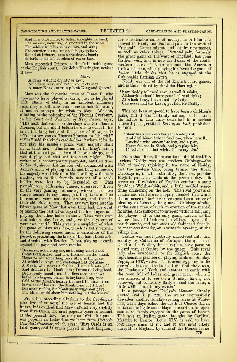 And now once more, to better thoughts inclined, The seaman, mounting, clamoured in the wind. The soldier told his tales of love and war; The courtier sung—sung to his gay guitar. Round at Primero, sate a whiskered band; So fortune smiled, careless of sea or land.' Maw succeeded Primero as the fashionable game at the English court. Sir John Harrington notices it as— 'Maw, A game without civility or law; An odious play, and yet in court oft seen, A saucy Knave to trump both King and Queen.' Maw was the favourite game of James I., who appears to have played at cards, just as he played with affairs of state, in an indolent manner; requiring in both cases some one to hold his cards, if not to prompt him what to play. Weldon, alluding to the poisoning of Sir Thomas Overbury, in his Court and Character of King James, says: ' The next that came on the stage was Sir Thomas Monson, but the night before he was to come to his trial, the king being at the game of Maw, said:  To-morrow comes Thomas Monson to his trial.  Yea, said the king's card-holder,  where if he do not play his master's prize, your majesty shall never trust me. This so ran in the king's mind, that at the next game, he said he was sleepy, and would play out that set the next night.' The writer of a contemporary pamphlet, entitled Tom Tell-truth, shews that he was well acquainted with James's mode of playing cards, and how, moreover, his majesty was tricked in his dawdling with state matters, where the friendly services of a card- holder were less to be depended on. This pamphleteer, addressing James, observes : 1 Even in the very gaming ordinaries, where men have scarce leisure to say grace, yet they take a time to censure your majesty's actions, and that in their old-school terms. They say yon have lost the fairest game at Maw that ever king had, for want of making the best advantage of the five-finger, and playing the other helps in time. That your own card-holders play booty, and give the sign out of your own hand.' This gives us a suspicion of what the game of Maw was like, which is fully verified by the following verses under a caricature of the period, representing the kings of England, Denmark, and. Sweden, with Bethlem Gabor, playing at cards against the pope and some monks. 4 Denmark, not sitting far, and seeing what hand Great Britain had, and how Rome's loss did stand, Hopes to win something too : Maw is the game At which he plays, and challengeth at the same A Monk, who stakes a chalice ; Denmark sets gold And shuffles ; the Monk cuts ; Denmark being bold, Deals freely round; and the first card he shews Is the five-fingers, which, being turned up, goes Cold to the Monk's heart; the next Denmark sees Is the ace of hearts ; the Monk cries out I lees ! Denmark replies, Sir Monk shew what you have; The Monk could shew him nothing but the knave.' From the preceding allusions to the five-fingers (the five of trumps), the ace of hearts, and the knave, it is evident that Maw differed very slightly from Five Cards, the most popular game in Ireland at the present day. As early as 1674, this game was popular in Ireland, as we learn from Cotton's Compleat Ga/mester, which says : ' Five Cards is an Irish game, and is much played in that kingdom, for considerable sums of money, as All-fours is played in Kent, and Post-and-pair in the west of England.' Games migrate and acquire new names, as well as other things. Post-and-pair, formerly the great game of the west of England, has gone further west, and is now the Poker of the south- western states of America; and the American backwoodsman, when playing his favourite game of Euker, little thinks ^that he is engaged at the fashionable Parisian Ecarte. Noddy was one of the old English court games, and is thus noticed by Sir John Harrington: ' Now Noddy followed next, as well it might, Although it should have gone before of right; At which I say, I name not any body, One never had the knave, yet laid for Noddy.' This has been supposed to have been a children's game, and it was certainly nothing of the kind. Its nature is thus fully described in a curious satirical poem, entitled Batt upon Batt, published in 1694. ' Shew me a man can turn up Noddy still, And deal himself three fives too, when he will; Conclude with one-and-thirty, and a pair, Never fail ten in Stock, and yet play fair, If Batt be not that wight, I lose my aim.' From these lines, there can be no doubt that the ancient Noddy was the modern Cribbage—the Nob of to-day, rejoicing in the name of Noddy, and the modern Crib, being termed the Stock. Cribbage is, in all probability, the most popular English game at cards at the present day. It seems as if redolent of English comfort, a snug fireside, a Welsh-rabbit, and a little mulled some- thing simmering on the hob. The rival powers of chance and skill are so happily blended, that while the influence of fortune is recognised as a source of pleasing excitement, the game of Cribbage admits, at the same time, of such an exertion of the mental faculties, as is sufficient to interest without fatiguing the player. It is the only game, known to the writer, that still induces the village surgeon, the parish curate, and two other old-fashioned friends, to meet occasionally, on a winter's evening, at the village inn. Ombre was most probably introduced into this country by Catherine of Portugal, the queen of Charles II.; Waller, the court-poet, has a poem on a card torn at Ombre by the queen. This royal lady also introduced to the English court the reprehensible practice of playing cards on Sunday. Pepys, in 1667, writes: 'This evening, going to the queen's side to see the ladies, I did find the queen, the Duchess of York, and another at cards, with the room full of ladies and great men; which I was amazed at to see on a Sunday, having not believed, but contrarily flatly denied the same, a little while since, to my cousin.' In a passage from Evelyn's Memoirs, already quoted (vol. i. p. 226), the writer impressively describes another Sunday-evening scene at White- hall, a few days before the death of Charles II., in which a profligate assemblage of courtiers is repre- sented as deeply engaged in the game of Basset. This was an Italian game, brought by Cardinal Mazarin to France ; Louis XIV. is said to have lost large sums at it; and it was most likely brought to England by some of the French ladies