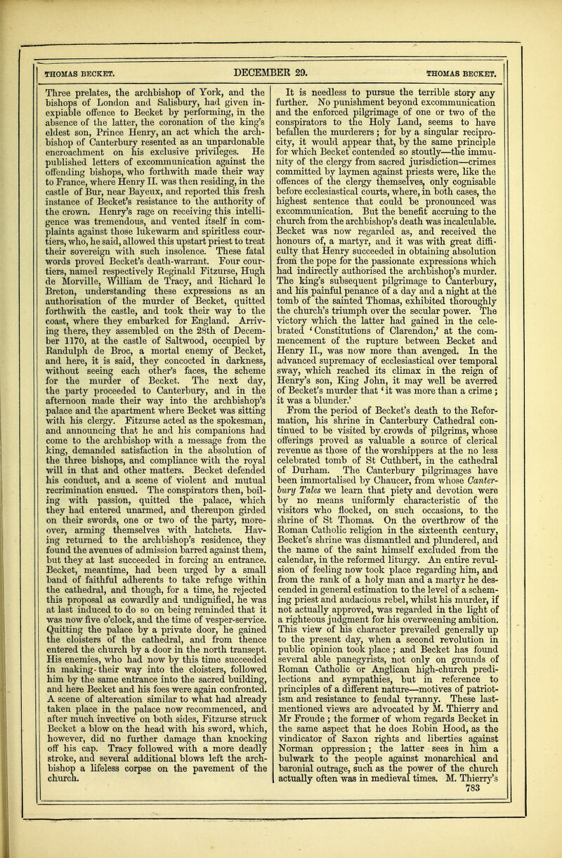 Three prelates, the archbishop of York, and the bishops of London and Salisbury, had given in- expiable offence to Becket by performing, in the absence of the latter, the coronation of the king's eldest son, Prince Henry, an act which the arch- bishop of Canterbury resented as an unpardonable encroachment on his exclusive privileges. He published letters of excommunication against the offending bishops, who forthwith made their way to France, where Henry II. was then residing, in the castle of Bur, near Bayeux, and reported this fresh instance of Becket's resistance to the authority of the crown. Henry's rage on receiving this intelli- gence was tremendous, and vented itself in com- plaints against those lukewarm and spiritless cour- tiers, who, he said, allowed this upstart priest to treat their sovereign with such insolence. These fatal words proved Becket's death-warrant. Four cour- tiers, named respectively Reginald Fitzurse, Hugh de Morville, William de Tracy, and Richard le Breton, understanding these expressions as an authorisation of the murder of Becket, quitted forthwith the castle, and took their way to the coast, where they embarked for England. Arriv- ing there, they assembled on the 28th of Decem- ber 1170, at the castle of Saltwood, occupied by Randulph de Broc, a mortal enemy of Becket, and here, it is said, they concocted in darkness, without seeing each other's faces, the scheme for the murder of Becket. The next day, the party proceeded to Canterbury, and in the afternoon made their way into the archbishop's palace and the apartment where Becket was sitting with his clergy. Fitzurse acted as the spokesman, and announcing that he and his companions had come to the archbishop with a message from the king, demanded satisfaction in the absolution of the three bishops, and compliance with the royal will in that and other matters. Becket defended his conduct, and a scene of violent and mutual recrimination ensued. The conspirators then, boil- ing with passion, quitted the palace, which they had entered unarmed, and thereupon girded on their swords, one or two of the party, more- over, arming themselves with hatchets. Hav- ing returned to the archbishop's residence, they found the avenues of admission barred against them, but they at last succeeded in forcing an entrance. Becket, meantime, had been urged by a small band of faithful adherents to take refuge within the cathedral, and though, for a time, he rejected this proposal as cowardly and undignified, he was at last induced to do so on being reminded that it was now five o'clock, and the time of vesper-service. Quitting the palace by a private door, he gained the cloisters of the cathedral, and from thence entered the church by a door in the north transept. His enemies, who had now by this time succeeded in making-their way into the cloisters, followed him by the same entrance into the sacred building, and here Becket and his foes were again confronted. A scene of altercation similar to what had already taken place in the palace now recommenced, and after much invective on both sides, Fitzurse struck Becket a blow on the head with his sword, which, however, did no further damage than knocking off his cap. Tracy followed with a more deadly stroke, and several additional blows left the arch- bishop a lifeless corpse on the pavement of the It is needless to pursue the terrible story any further. No punishment beyond excommunication and the enforced pilgrimage of one or two of the conspirators to the Holy Land, seems to have befallen the murderers ; for by a singular recipro- city, it would appear that, by the same principle for which Becket contended so stoutly—the immu- nity of the clergy from sacred jurisdiction—crimes committed by laymen against priests were, like the offences of the clergy themselves, only cognisable before ecclesiastical courts, where, in both cases, the highest sentence that could be pronounced was excommunication. But the benefit accruing to the church from the archbishop's death was incalculable. Becket was now regarded as, and received the honours of, a martyr, and it was with great diffi- culty that Henry succeeded in obtaining absolution from the pope for the passionate expressions which had indirectly authorised the archbishop's murder. The king's subsequent pilgrimage to Canterbury, and his painful penance of a day and a night at the tomb of the sainted Thomas, exhibited thoroughly the church's triumph over the secular power. The victory which the latter had gained in the cele- brated 'Constitutions of Clarendon,' at the com- mencement of the rupture between Becket and Henry II., was now more than avenged. In the advanced supremacy of ecclesiastical over temporal sway, which reached its climax in the reign of Henry's son, King John, it may well be averred of Becket's murder that' it was more than a crime ; it was a blunder.' From the period of Becket's death to the Refor- mation, his shrine in Canterbury Cathedral con- tinued to be visited by crowds of pilgrims, whose offerings proved as valuable a source of clerical revenue as those of the worshippers at the no less celebrated tomb of St Cuthbert, in the cathedral of Durham. The Canterbury pilgrimages have been immortalised by Chaucer, from whose Canter- bury Tales we learn that piety and devotion were by no means uniformly characteristic of the visitors who nocked, on such occasions, to the shrine of St Thomas. On the overthrow of the Roman Catholic religion in the sixteenth century, Becket's shrine was dismantled and plundered, and the name of the saint himself excluded from the calendar, in the reformed liturgy. An entire revul- sion of feeling now took place regarding him, and from the rank of a holy man and a martyr he des- cended in general estimation to the level of a schem- ing priest and audacious rebel, whilst his murder, if not actually approved, was regarded in the light of a righteous judgment for his overweening ambition. This view of his character prevailed generally up to the present day, when a second revolution in public opinion took place; and Becket has found several able panegyrists, not only on grounds of Roman Catholic or Anglican high-church predi- lections and sympathies, but in reference to principles of a different nature—motives of patriot- ism and resistance to feudal tyranny. These last- mentioned views are advocated by M. Thierry and Mr Froude ; the former of whom regards Becket in the same aspect that he does Robin Hood, as the vindicator of Saxon rights and liberties against Norman oppression; the latter sees in him a bulwark to the people against monarchical and baronial outrage, such as the power of the church