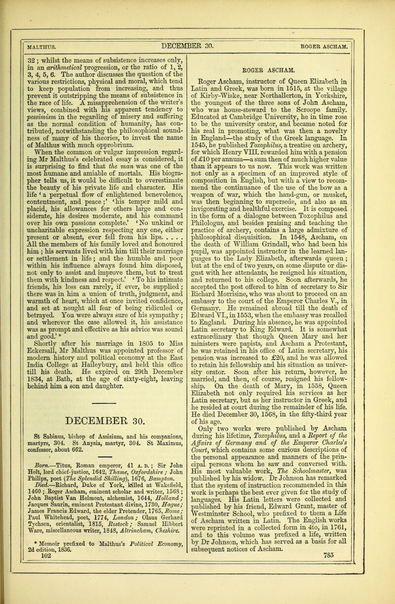 32 ; whilst the means of subsistence increases only, in an arithmetical progression, or the ratio of 1, 2, 3, 4, 5, 6. The author discusses the question of the various restrictions, physical and moral, which tend to keep population from increasing, and thus prevent it outstripping the means of subsistence in the race of life. A misapprehension of the writer's views, combined with his apparent tendency to pessimism in the regarding of misery and suffering as the normal condition of humanity, has con- tributed, notwithstanding the philosophical sound- ness of many of his theories, to invest the name of Malthus with much opprobrium. When the common or vulgar impression regard- ing Mr Malthus's celebrated essay is considered, it is surprising to find that the man was one of the most humane and amiable of mortals. His biogra- pher tells us, it would be difficult to overestimate the beauty of his private life and character. His life ' a perpetual flow of enlightened benevolence, contentment, and peace;' 'his temper mild and placid, his allowances for others large and con- siderate, his desires moderate, and his command over his own passions complete.' 'No unkind or uncharitable expression respecting any one, either present or absent, ever fell from his lips All the members of his family loved and honoured him ; his servants lived with him till their marriage I or settlement in life; and the humble and poor within his influence always found him disposed, not only to assist and improve them, but to treat them with kindness and respect.' ' To his intimate j friends, his loss can rarely, if ever, be supplied ; there was in him a union of truth, judgment, and warmth of heart, which at once invited confidence, and set at nought all fear of being ridiculed or betrayed. You were always sure of his sympathy ; and wherever the case allowed it, his assistance was as prompt and effective as his advice was sound and good.' * Shortly after his marriage in 1805 to Miss | Eckersall, o\Ir Malthus was appointed professor of modern history and political economy at the East : India College at Haileybury, and held this office till his death. He expired on 29th December I 1834, at Bath, at the age of sixty-eight, leaving behind him a son and daughter. DECEMBER 30. St Sabinus, bishop of Assisium, and his companions, martyrs, 304. St Anysia, martyr, 304. St Maxinius, confessor, about 662. Born.—Titus, Roman emperor, 41 a. d. ; Sir John , Holt, lord chief-justice, 1642, Thame, Oxfordshire j John 1 Philips, poet (The Splendid Shilling), 1676, Hampton. Died.—Richard, Duke of York, killed at Wakefield, j 1460 ; Roger Ascham, eminent scholar and writer, 1568 ; | John Baptist Van Helmont, alchemist, 1644, Holland; j Jacques Saurin, eminent Protestant divine, 1730, Hague; \ James Francis Edward, the elder Pretender, 1765, Borne; Paul Whitehead, poet, 1774, London; Olaus Gerhard Tychsen, orientalist, 1815, BostocJc; Samuel Hibbert Ware, miscellaneous writer, 1848, Altrincham, Cheshire. * Memoir prefixed to Malthus's Political Economy, 2d edition, 1836. 102 ROGER ASCHAM. Eoger Ascham, instructor of Queen Elizabeth in Latin and Greek, was born in 1515, at the village of Eirby-Wiske, near Northallerton, in Yorkshire, the youngest of the three sons of John Ascham, who was house-steward to the Scroope family. Educated at Cambridge University, he in time rose to be. the university orator, and became noted for his zeal in promoting, what was then a novelty in England—the study of the Greek language. In 1545, he published Toxophilus, a treatise on archery, for which Henry VI IT. rewarded him with a pension of £10 per annum—a sum then of much higher value than it appears to us now. This work was written not only as a specimen of an improved style of composition in English, but with a view to recom- mend the continuance of the use of the bow as a weapon of war, which the hand-gun, or musket, was then beginning to supersede, and also as an invigorating and healthful exercise. It is composed | in the form of a dialogue between Toxophilus and Philologus, and besides praising and teaching the practice of archery, contains a large admixture of philosophical disquisition. In 1548, Ascham, on the death of William Grindall, who had been his pupil, was appointed instructor in the learned lan- guages to the Lady Elizabeth, afterwards queen ; but at the end of two years, on some dispute or dis- gust with her attendants, he resigned his situation, and returned to his college. Soon afterwards, he accepted the post offered to him of secretary to Sir Eichard Morrisine, who was about to proceed on an embassy to the court of the Emperor Charles V., in Germany. He remained abroad till the death of Edward VI., in 1553, when the embassy was recalled to England. During his absence, he was appointed Latin secretary to King Edward. It is somewhat extraordinary that though Queen Mary and her ministers were papists, and Ascham a Protestant, he was retained in his office of Latin secretary, his pension was increased to £20, and he was allowed to retain his fellowship and his situation as univer- sity orator. Soon after his return, however, he married, and then, of course, resigned his fellow- ship. On the death of Mary, in 1558, Queen Elizabeth not only required his services as her Latin secretary, but as her instructor in Greek, and he resided at court during the remainder of his life. He died December 30, 1568, in the Mty-third year of his age. Only two works were published by Ascham during his lifetime, Toxophilus, and a Report of the Affairs of Germany and of the Emperor CJiarles's Court, which contains some curious descriptions of the personal appearance and manners of the prin- cipal persons whom he saw and conversed with. His most valuable work, Hie Schoolmaster, was published by his widow. Dr Johnson has remarked that the system of instruction recommended in this work is perhaps the best ever given for the study of languages. His Latin letters were collected and published by his friend, Edward Grant, master of Westminster School, who prefixed to them a Life of Ascham written in Latin. The English works were reprinted in a collected form in 4to, in 1761, and to this volume was prefixed a life, written by Dr Johnson, which has served as a basis for all subsequent notices of Ascham.