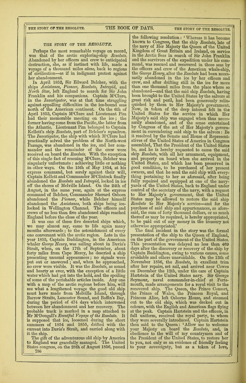 THE STORY OF THE RESOLUTE. THE BOOK OF DAYS. THE STORY OP THE RESOLUTE. THE STORY OF THE RESOLUTE. Perhaps the most remarkable voyage on record, was that of the arctic exploring-ship Resolute. Abandoned by her officers and crew to anticipated destruction, she, as if instinct with life, made a voyage of a thousand miles alone, back to regions of civilisation—as if in indignant protest against her abandonment. In April 1852, Sir Edward Belcher, with the ships Assistance, Pioneer, Resolute, Intrepid, and North Star, left England to search for Sir John Franklin and his companions. Captain M'Clure, in the Investigator, was at that time struggling against appalling drfficulties in the ice-bound seas north of the American continent. On the 6th of April 1853, Captain M'Clure and Lieutenant Pirn had their memorable meeting on the ice; the former having come from the Pacific, the latter from the Atlantic. Lieutenant Pirn belonged to Captain Kellett's ship Resolute, part of Belcher's squadron. The Investigator, the ship with which M'Clure had practically solved the problem of the North-west Passage, was abandoned in the ice, and her com- mander and the remainder of the crew were received on board the Resolute. With the exception of this single fact of rescuing M'Clure, Belcher was singularly unfortunate : achieving little or nothing in other ways. On the 15th of May 1854, at his express command, but sorely against their will, Captain Kellett and Commander M'Clintock finally abandoned the Resolute and Intrepid, locked in ice off the shores of Melville Island. On the 24th of August, in the same year, again at the express command of Belcher, Commander Sherard Osborn abandoned the Pioneer, while Belcher himself abandoned the Assistance, both ships being ice- locked in Wellington Channel. The officers and crews of no less than five abandoned ships reached England before the close of the year. It was one of these five deserted ships which, we may almost say, came to life again many months afterwards ; to the astonishment of every one conversant with the arctic region. Late in the year 1855, Captain Buddington, in the American whaler George Henry, was sailing about in Davis's Strait, when, on the 17th of September, about forty miles from Cape Mercy, he descried a ship presenting unusual appearances; no signals were put out or answered ; and, when he approached, no crew were visible. It was the Resolute, as sound and hearty as ever, with the exception of a little water which had got into the hold, and the spoiling of some of the perishable articles inside. Any one with a map of the arctic regions before him, will see what a lengthened voyage the good old ship must have made from Melville Island, through Barrow Straits, Lancaster Sound, and Baffin's Bay, during the period of 474 days which intervened between her abandonment and her recovery. The probable track is marked in a map attached to Mr M'Dougali's Eventful Voyage of the Resolute. It is supposed that ice, loosened during the short summers of 1854 and 1855, drifted with the current into Davis's Strait, and carried along with it the ship. The gilt of the adventurous old ship by America to England was gracefully managed. The United States congress, on the 28th of August 1856, passed 786 the following resolution : ' Whereas it has become known to Congress, that the ship Resolute, late of the navy of Her Majesty the Queen of the United Kingdom of Great Britain and Ireland, on service in the Arctic Seas in search of Sir John Franklin and the survivors of the expedition under his com- mand, was rescued and recovered in those seas by the officers and crew of the American whale-ship, the George Henry, after the Resolute had been neces- sarily abandoned in the ice by her officers and crew, and after drifting still in the ice for more than one thousand miles from the place where so abandoned—and that the said ship Resolute, having been brought to the United States by the salvors at great risk and peril, had been generously relin- quished by them to Her Majesty's government. Now, in token of the deep interest felt in the United States for the service in which Her Majesty's said ship was engaged when thus neces- sarily abandoned, and of the sense entertained by Congress of the act of Her Majesty's govern- ment in surrendering said ship to the salvors: Be it resolved by the Senate and House of Bepresent- atives of the United States of America in Congress assembled, That the President of the United States be, and he is hereby requested to cause the said ship Resolute, with all her armament, equipment, and property on board when she arrived in the United States, and which has been preserved in good condition, to be purchased of her present owners, and that he send the said ship with every- thing pertaining to her as aforesaid, after being fully repaired and equipped at one of the navy- yards of the United States, back to England under control of the secretary of the navy, with a request to Her Majesty's government, that the United States may be allowed to restore the said ship Resolute to Her Majesty's service—and for the purchase of said ship and appurtenances, as afore- said, the sum of forty thousand dollars, or so much thereof as may be required, is hereby appropriated, to be paid out of any money in the treasury not otherwise appropriated.' The final incident in the story was the formal presentation of the ship to the Queen of England, on the part of the government of the United States. This presentation was delayed no less than 469 days after the discovery or recovery of the ship by Captain Buddington, owing to various causes, some avoidable and others unavoidable. On the 13th of November 1856, the Resolute, in excellent trim after her repairs, set sail, and arrived near Cowes on December the 12th, under the care of Captain Hartstein of the United States navy. Sir George Seymour, naval commander-in-chief at Ports- mouth, made arrangements for a royal visit to the recovered ship. The Queen, the Prince Consort, the Prince of Wales, the Princess Koyal, and Princess Alice, left Osborne House, and steamed out to the old ship, which was decked out in colours, with the English and American flags flying at the peak. Captain Hartstein and the officers, in full uniform, received the royal party, to whom they were severally introduced. Captain Hartstein then said to the Queen: ' Allow me to welcome your Majesty on board the Resolute, and, in obedience to the will of my countrymen and of the President of the United States, to restore her to you, not only as an evidence of friendly feeling to your sovereignty, but as a token of love,