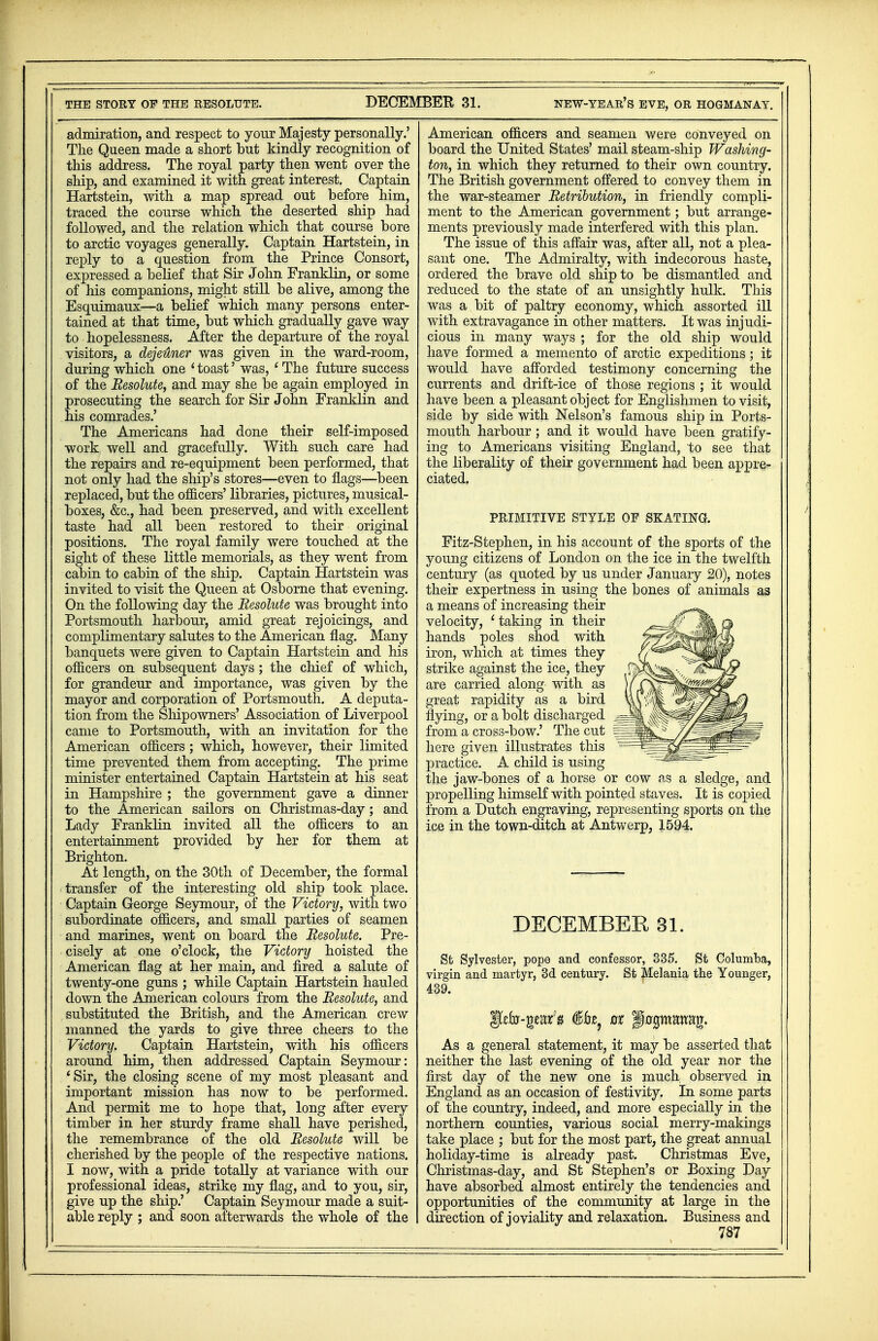 admiration, and respect to your Majesty personally.' The Queen made a short but kindly recognition of this address. The royal party then went over the ship, and examined it with great interest. Captain Hartstein, with a map spread out before him, traced the course which the deserted ship had followed, and the relation which that course bore to arctic voyages generally. Captain Hartstein, in reply to a question from the Prince Consort, expressed a belief that Sir John Franklin, or some of his companions, might still be alive, among the Esquimaux—a belief which many persons enter- tained at that time, but which gradually gave way to hopelessness. After the departure of the royal visitors, a dejeuner was given in the ward-room, during which one ' toast' was, ' The future success of the Resolute, and may she be again employed in prosecuting the search for Sir John Franklin and his comrades.' The Americans had done their self-imposed work well and gracefully. With such care had the repairs and re-equipment been performed, that not only had the ship's stores—even to flags—been replaced, but the oflicers' libraries, pictures, musical- boxes, &c, had been preserved, and with excellent taste had all been restored to their original positions. The royal family were touched at the sight of these little memorials, as they went from cabin to cabin of the ship. Captain Hartstein was invited to visit the Queen at Osborne that evening. On the following day the Resolute was brought into Portsmouth harbour, amid great rejoicings, and complimentary salutes to the American flag. Many banquets were given to Captain Hartstein and his oflicers on subsequent days; the chief of which, for grandeur and importance, was given by the mayor and corporation of Portsmouth. A deputa- tion from the Shipowners' Association of Liverpool came to Portsmouth, with an invitation for the American oflicers; which, however, their limited time prevented them from accepting. The prime minister entertained Captain Hartstein at his seat in Hampshire ; the government gave a dinner to the American sailors on Christmas-day; and Lady Franklin invited all the oflicers to an entertainment provided by her for them at Brighton. At length, on the 30th of December, the formal transfer of the interesting old ship took place. Captain George Seymour, of the Victory, with two subordinate oflicers, and small parties of seamen and marines, went on board the Resolute. Pre- cisely at one o'clock, the Victory hoisted the American flag at her main, and fired a salute of twenty-one guns ; while Captain Hartstein hauled down the American colours from the Resolute, and substituted the British, and the American crew manned the yards to give three cheers to the Victory. Captain Hartstein, with his oflicers around him, then addressed Captain Seymour: ' Sir, the closing scene of my most pleasant and important mission has now to be performed. And permit me to hope that, long after every timber in her sturdy frame shall have perished, the remembrance of the old Resolute will be cherished by the people of the respective nations. I now, with a pride totally at variance with our professional ideas, strike my flag, and to you, sir, give up the ship.' Captain Seymour made a suit- able reply ; and soon afterwards the whole of the American oflicers and seamen were conveyed on board the United States' mail steam-ship Washing- ton, in which they returned to their own country. The British government offered to convey them in the war-steamer Retribution, in friendly compli- ment to the American government; but arrange- ments previously made interfered with this plan. The issue of this affair was, after all, not a plea- sant one. The Admiralty, with indecorous haste, ordered the brave old ship to be dismantled and reduced to the state of an unsightly hulk. This was a bit of paltry economy, which assorted ill with extravagance in other matters. It was injudi- cious in many ways ; for the old ship would have formed a memento of arctic expeditions; it would have afforded testimony concerning the currents and drift-ice of those regions ; it would have been a pleasant object for Englishmen to visit, side by side with Nelson's famous ship in Ports- mouth harbour; and it would have been gratify- ing to Americans visiting England, to see that the liberality of their government had been appre- ciated. PRIMITIVE STYLE OF SKATING. Fitz-Stephen, in his account of the sports of the young citizens of London on the ice in the twelfth century (as quoted by us under January 20), notes their expertness in using the bones of animals as a means of increasing their velocity, ' taking in their hands poles shod with iron, which at times they strike against the ice, they are carried along with as great rapidity as a bird flying, or a bolt discharged from a cross-bow.' The cut here given illustrates this practice. A child is using the jaw-bones of a horse or cow as a sledge, and propelling himself with pointed staves. It is copied from a Dutch engraving, representing sports on the ice in the town-ditch at Antwerp, 1594. DECEMBER 31. St Sylvester, pope and confessor, 335. St Columba, virgin and martyr, 3d century. St Melania the Younger, 439. jftto*qtmf$ ox p0gmawag. As a general statement, it may be asserted that neither the last evening of the old year nor the first day of the new one is much observed in England as an occasion of festivity. In some parts of the country, indeed, and more especially in the northern counties, various social merry-makings take place ; but for the most part, the great annual holiday-time is already past. Christmas Eve, Christmas-day, and St Stephen's or Boxing Day have absorbed almost entirely the tendencies and opportunities of the community at large in the direction of -joviality and relaxation. Business and