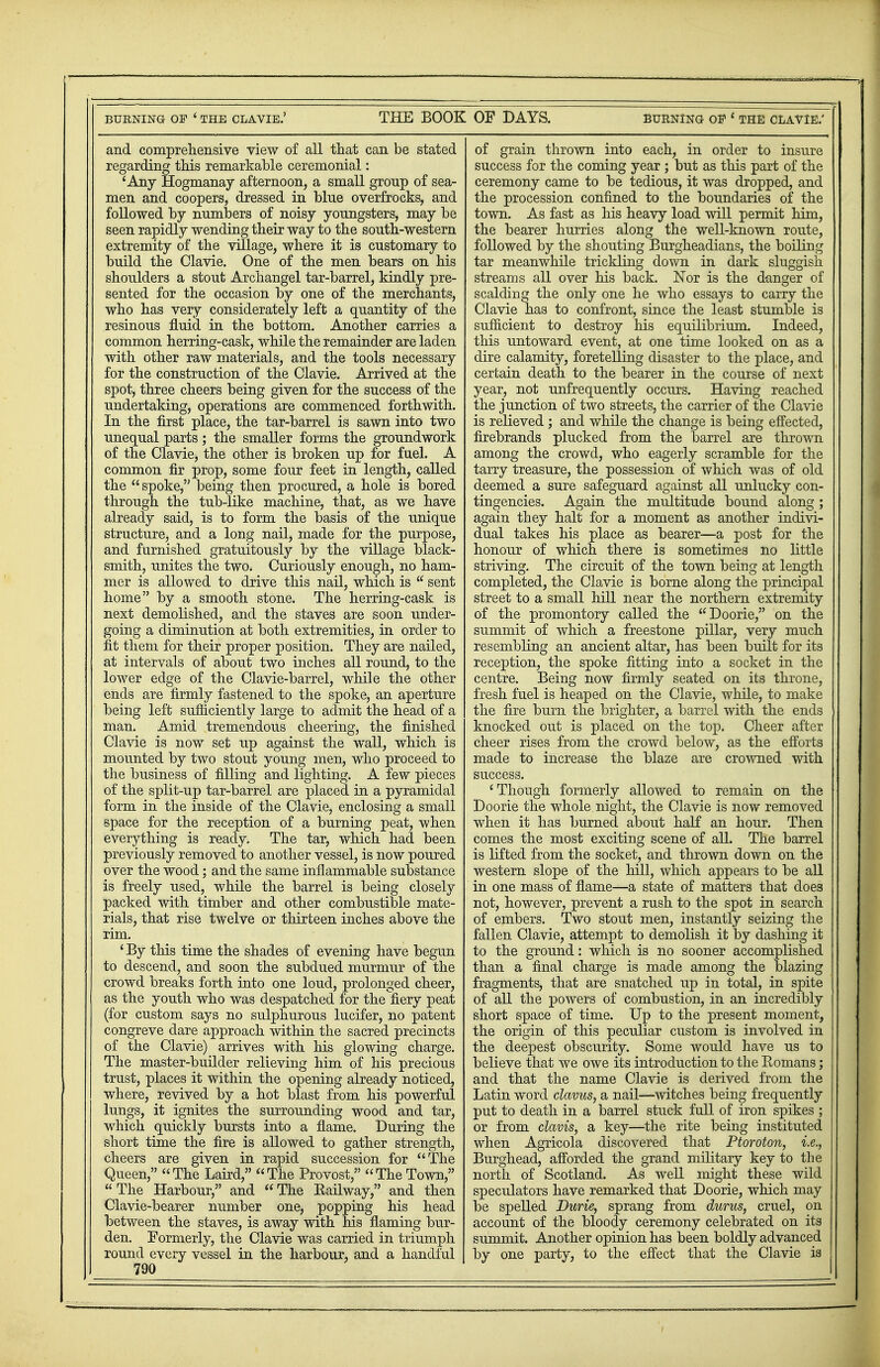 and comprehensive view of all that can be stated regarding this remarkable ceremonial: 'Any Hogmanay afternoon, a small group of sea- men and coopers, dressed in blue overfrocks, and followed by numbers of noisy youngsters, may be seen rapidly wending their way to the south-western extremity of the village, where it is customary to build the Clavie. One of the men bears on his shoulders a stout Archangel tar-barrel, kindly pre- sented for the occasion by one of the merchants, who has very considerately left a quantity of the resinous fluid in the bottom. Another carries a common herring-cask, while the remainder are laden with other raw materials, and the tools necessary for the construction of the Clavie. Arrived at the spot, three cheers being given for the success of the undertaking, operations are commenced forthwith. In the first place, the tar-barrel is sawn into two unequal parts; the smaller forms the groundwork of the Clavie, the other is broken up for fuel. A common fir prop, some four feet in length, called the spoke, being then procured, a hole is bored through the tub-like machine, that, as we have already said, is to form the basis of the unique structure, and a long nail, made for the purpose, and furnished gratuitously by the village black- smith, unites the two. Curiously enough, no ham- mer is allowed to drive this nail, which is  sent home by a smooth stone. The herring-cask is next demolished, and the staves are soon under- going a diminution at both extremities, in order to fit them for their proper position. They are nailed, at intervals of about two inches all round, to the lower edge of the Clavie-barrel, while the other ends are firmly fastened to the spoke, an aperture being left sufficiently large to admit the head of a man. Amid tremendous cheering, the finished Clavie is now set up against the wall, which is mounted by two stout young men, who proceed to the business of filling and lighting. A few pieces of the split-up tar-barrel are placed in a pyramidal form in the inside of the Clavie, enclosing a small space for the reception of a burning peat, when everything is ready. The tar, which had been previously removed to another vessel, is now poured over the wood; and the same inflammable substance is freely used, while the barrel is being closely packed with timber and other combustible mate- rials, that rise twelve or thirteen inches above the rim. ' By this time the shades of evening have begun to descend, and soon the subdued murmur of the crowd breaks forth into one loud, prolonged cheer, as the youth who was despatched for the'fiery peat (for custom says no sulphurous lucifer, no patent congreve dare approach within the sacred precincts of the Clavie) arrives with his glowing charge. The master-builder relieving him of his precious trust, places it within the opening already noticed, where, revived by a hot blast from his powerful lungs, it ignites the surrounding wood and tar, which quickly bursts into a flame. During the short time the fire is allowed to gather strength, cheers are given in rapid succession for The Queen, The Laird, The Provost, TheTown, The Harbour, and The Railway, and then Clavie-bearer number one, popping his head between the staves, is away with his flaming bur- den. Formerly, the Clavie was carried in triumph round every vessel in the harbour, and a handful 790 of grain thrown into each, in order to insure success for the coming year ; but as this part of the ceremony came to he tedious, it was dropped, and the procession confined to the boundaries of the town. As fast as his heavy load will permit him, the bearer hurries along the well-known route, followed by the shouting Burgheadians, the boiling tar meanwhile trickling down in dark sluggish streams all over his back. Nor is the danger of scalding the only one he who essays to carry the Clavie has to confront, since the least stumble is sufficient to destroy his equilibrium. Indeed, this untoward event, at one time looked on as a dire calamity, foretelling disaster to the place, and certain death to the bearer in the course of next year, not unfrequently occurs. Having reached the junction of two streets, the carrier of the Clavie is relieved ; and while the change is being effected, firebrands plucked from the barrel are thrown among the crowd, who eagerly scramble for the tarry treasure, the possession of which was of old deemed a sure safeguard against all unlucky con- tingencies. Again the multitude bound along ; again they halt for a moment as another indivi- dual takes his place as bearer—a post for the honour of which there is sometimes no little striving. The circuit of the town being at length completed, the Clavie is borne along the principal street to a small hill near the northern extremity of the promontory called the Doorie, on the summit of which a freestone pillar, very much resembling an ancient altar, has been built for its reception, the spoke fitting into a socket in the centre. Being now firmly seated on its throne, fresh fuel is heaped on the Clavie, while, to make the fire burn the brighter, a barrel with the ends knocked out is placed on the top. Cheer after cheer rises from the crowd below, as the efforts made to increase the blaze are crowned with success. 'Though formerly allowed to remain on the Doorie the whole, night, the Clavie is now removed when it has burned about half an hour. Then comes the most exciting scene of all. The barrel is lifted from the socket, and thrown down on the western slope of the hill, which appears to be all in one mass of flame—a state of matters that does not, however, prevent a rush to the spot in search of embers. Two stout men, instantly seizing the fallen Clavie, attempt to demolish it by dashing it to the ground: which is no sooner accomplished than a final charge is made among the blazing fragments, that are snatched up in total, in spite of all the powers of combustion, in an incredibly short space of time. Up to the present moment, the origin of this peculiar custom is involved in the deepest obscurity. Some would have us to believe that we owe its introduction to the Romans; and that the name Clavie is derived from the Latin word clavus, a nail—witches being frequently put to death in a barrel stuck full of iron spikes ; or from clavis, a key—the rite being instituted when Agricola discovered that Ptoroton, i.e., Burghead, afforded the grand military key to the north of Scotland. As well might these wild speculators have remarked that Doorie, which may be spelled Durie, sprang from durus, cruel, on account of the bloody ceremony celebrated on its summit. Another opinion has been boldly advanced by one party, to the effect that the Clavie is