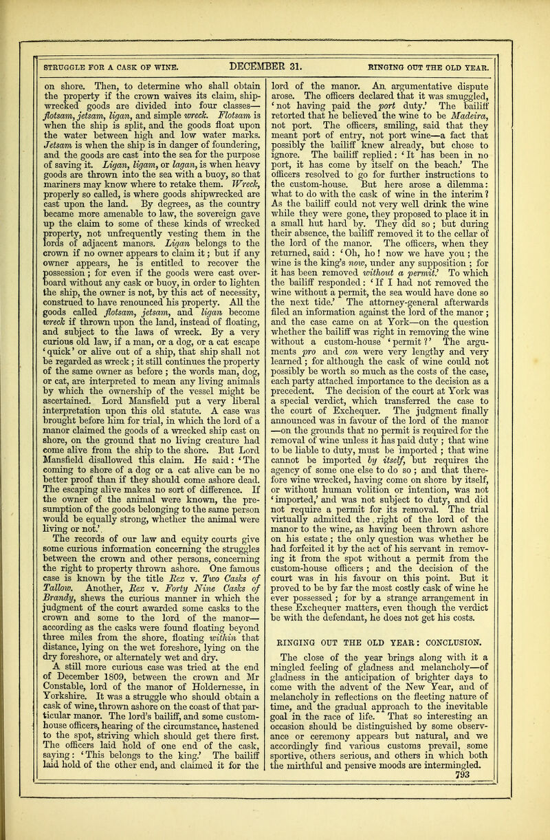 STRUGGLE FOR A CASK OP WINE. DECEMBER 31. RINGING OUT THE OLD YEAR. on shore. Then, to determine who shall obtain the property if the crown waives its claim, ship- wrecked goods are divided into four classes— flotsam, jetsam, ligan, and simple wreck. Flotsam is when the ship is split, and the goods float upon the water between high and low water marks. Jetsam is when the ship is in danger of foundering, and the goods are cast into the sea for the purpose of saving it. Ligan, ligam, or lagan, is when heavy goods are thrown into the sea with a buoy, so that mariners may know where to retake them. Wreck, properly so called, is where goods shipwrecked are cast upon the land. By degrees, as the country became more amenable to law, the sovereign gave up the claim to some of these kinds of wrecked property, not unfrequently vesting them in the lords of adjacent manors. Ligan belongs to the crown if no owner appears to claim it; but if any owner appears, he is entitled to recover the ossession; for even if the goods were cast over- oard without any cask or buoy, in order to lighten the ship, the owner is not, by this act of necessity, construed to have renounced his property. All the goods called flotsam, jetsam, and ligan become wreck if thrown upon the land, instead of floating, and subject to the laws of wreck. By a very curious old law, if a man, or a dog, or a cat escape ' quick' or alive out of a ship, that ship shall not be regarded as wreck; it still continues the property of the same owner as before ; the words man, dog, or cat, are interpreted to mean any living animals by which the ownership of the vessel might be ascertained. Lord Mansfield put a very liberal interpretation upon this old statute. A case was brought before him for trial, in which the lord of a manor claimed the goods of a wrecked ship cast on shore, on the ground that no living creature had come alive from the ship to the shore. But Lord Mansfield disallowed this claim. He said: 'The coming to shore of a dog or a cat alive can be no better proof than if they should come ashore dead. The escaping alive makes no sort of difference. If the owner of the animal were known, the pre- sumption of the goods belonging to the same person would be equally strong, whether the animal were living or not.'. The records of our law and equity courts give some curious information concerning the struggles between the crown and other persons, concerning the right to property thrown ashore. One famous case is known by the title Rex v. Two Casks of Tallow. Another, Bex v. Forty Nine Casks of Brandy, shews the curious manner in which the judgment of the court awarded some casks to the crown and some to the lord of the manor— according as the casks were found floating beyond three miles from the shore, floating within that distance, lying on the wet foreshore, lying on the dry foreshore, or alternately wet and dry. A still more curious case was tried at the end of December 1809, between the crown and Mr Constable, lord of the manor of Holdernesse, in Yorkshire. It was a struggle who should obtain a cask of wine, thrown ashore on the coast of that par- ticular manor. The lord's bailiff, and some custom- house officers, hearing of the circumstance, hastened to the spot, striving which should get there first. The officers laid hold of one end of the cask, saying: 'This belongs to the king.' The bailiff laid hold of the other end, and claimed it for the lord of the manor. An argumentative dispute arose. The officers declared that it was smuggled, 'not having paid the port duty.' The bailiff retorted that he believed the wine to be Madeira, not port. The officers, smiling, said that they meant port of entry, not port wine—a fact that possibly the bailiff knew already, but chose to ignore. The bailiff replied: ' It has been in no port, it has come by itself on the beach.' The officers resolved to go for further instructions to the custom-house. But here arose a dilemma: what to do with the cask of wine in the interim ? As the bailiff could not very well drink the wine while they were gone, they proposed to place it in a small hut hard by. They did so ; but during their absence, the bailiff removed it to the cellar of the lord of the manor. The officers, when they returned, said : ' Oh, ho ! now we have you ; the wine is the king's now, under any supposition ; for it has been removed without a permit? To which the bailiff responded: ' If I had not removed the wine without a permit, the sea would have done so the next tide.' The attorney-general afterwards filed an information against the lord of the manor ; and the case came on at York—on the question whether the bailiff was right in removing the wine without a custom-house ' permit ?' The argu- ments pro and con were very lengthy and very learned; for although the cask of wine could not possibly be worth so much as the costs of the case, each party attached importance to the decision as a precedent. The decision of the court at York was a special verdict, which transferred the case to the court of Exchequer. The judgment finally announced was in favour of the lord of the manor —on the grounds that no permit is required for the removal of wine unless it has paid duty ; that wine to be liable to duty, must be imported ; that wine cannot be imported by itself, but requires the agency of some one else to do so ; and that there- fore wine wrecked, having come on shore by itself, or without human volition or intention, was not 'imported,' and was not subject to duty, and did not require a permit for its removal. The trial virtually admitted the . right of the lord of the manor to the wine,, as having been thrown ashore on his estate ; the only question was whether he had forfeited it by the act of his servant in remov- ing it from the spot without a permit from the custom-house officers ; and the decision of the court was in his favour on this point. But it proved to be by far the most costly cask of wine he ever possessed ; for by a strange arrangement in these Exchequer matters, even though the verdict be with the defendant, he does not get his costs. RINGING OUT THE OLD YEAR: CONCLUSION. The close of the year brings along with it a mingled feeling of gladness and melancholy—of gladness in the anticipation of brighter days to come with the advent of the New Year, and of melancholy in reflections on the fleeting nature of time, and the gradual approach to the inevitable goal in the race of life. That so interesting an occasion should be distinguished by some observ- ance or ceremony appears but natural, and we accordingly find various customs prevail, some sportive, others serious, and others in which both the mirthful and pensive moods are mtermingled. I