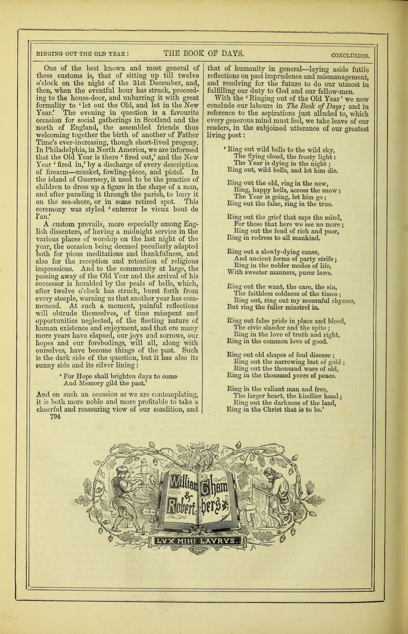 CONCLUSION. One of the best known and most general of these customs is, that of sitting up till twelve o'clock on the night of the 31st December, and, then, when the eventful hour has struck, proceed- ing to the house-door, and unbarring it with great formality to ' let out the Old, and let in the New Year.' The evening in question is a favourite occasion for social gatherings in Scotland and the north of England, the assembled friends thus welcoming together the birth of another of Father Time's ever-increasing, though short-lived progeny. In Philadelphia, in North America, we are informed that the Old Year is there * fired out,' and the New Year ' fired in,' by a discharge of every description of firearm—musket, fowling-piece, and pistol. In the island of Guernsey, it used to be the practice of children to dress up a figure in the shape of a man, and after parading it through the parish, to bury it on the sea-shore, or in some retired spot. This ceremony was styled 'enterrer le vieux bout de 1'an.' A custom prevails, more especially among Eng- lish dissenters, of having a midnight service in the various places of worship on the last night of the year, the occasion being deemed peculiarly adapted both for pious meditations and thankfulness, and also for the reception and retention of religious impressions. And to the community, at large, the passing away of the Old Year and the arrival of his successor is heralded by the peals of bells, which, after twelve o'clock has struck, burst forth from every steeple, warning us that another year has com- menced. At such a moment, painful reflections will obtrude themselves, of time misspent and opportunities neglected, of the fleeting nature of human existence and enjoyment, and that ere many more years have elapsed, our joys and sorrows, our hopes and our forebodings, will all, along with ourselves, have become things of the past. Such is the dark side of the question, but it has also its sunny side and its silver lining : ' For Hope shall brighten days to come And Memory gild the past.' And on such an occasion as we are contemplating, it is both more noble and more profitable to take a cheerful and reassuring view of our condition, and 794 that of humanity in general—laying aside futile reflections on past imprudence and mismanagement, and resolving for the future to do our utmost in fulfilling our duty to God and our fellow-men. With the ' Kinging out of the Old Year' we now conclude our labours in The Booh of Days; and in reference to the aspirations just alluded to, which every generous mind must feel, we take leave of our readers, in the subjoined utterance of our greatest living poet: * Ring out wild bells to the wild sky, The flying cloud, the frosty light : The Year is dying in the night; Eing out, wild bells, and let him die. Ring out the old, ring in the new, Ring, happy bells, across the snow : The Year is going, let him go; Ring out the false, ring in the true. Ring out the grief that saps the mind, For those that here we see no more ; Ring out the feud of rich and poor, Ring in redress to all mankind. Ring out a slowly-dying cause, And ancient forms of party strife; Ring in the nobler modes of life, With sweeter manners, purer laws. Ring out the want, the care, the sin, The faithless coldness of the times ; Ring out, ring out my mournful rhymes, But ring the fuller minstrel in. Ring out false pride in place and blood, The civic slander and the spite ; Ring in the love of truth and right, Ring in the common love of good. Ring out old shapes of foul disease ; Ring out the narrowing lust of gold ; Ring out the thousand wars of old, Ring in the thousand years of peace. Ring in the valiant man and free, The larger heart, the kindlier hand; Ring out the darkness of the land, Ring in the Christ that is to be.' 1