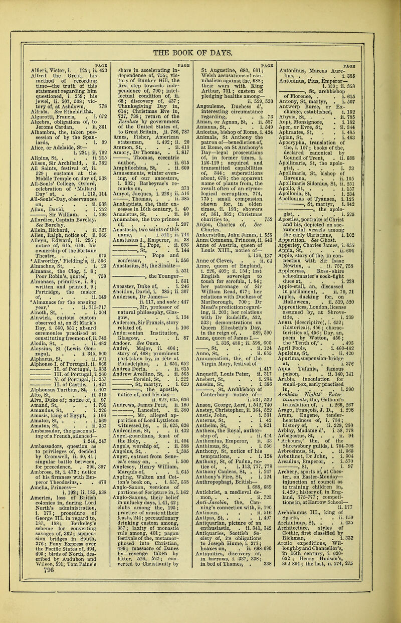 PAGE Alfieri, Victor, i. 125; ii. 423 Alfred the Great, his method of recording time—the truth of this statement regarding him questioned, i. 259; his jewel, ii. 507, 508; vic- tory of, at Ashdown, 778 Alfrida. See Etheldritha. Algarotti, Francis, . i. 672 Algebra, obligations of, to Jerome Cardan, . ii..361 Alhambra, the, taken pos- session of by the Span- iards, . . . i. 39 Alice, or Adelaide, St— i. 224; ii. 702 Alipius, St, . . . ii. 215 Alison, Sir Archibald, . ii. 782 All Saints, festival of, ii. 529 ; customs at the Middle Temple on day of, 538 All-Souls' College, Oxford, celebration of 'Mallard Day'at, . . i. 113, 114 All-Souls'-Day, observances on, . . . . ii. 538 Allan, David, . . i. 252 , Sir William, . i. 298 Allardice, Captain Barclay. See Barclay. Allein, Richard, . . ii. 727 Allen, Ralph, notice of, ii. 566 Alleyn, Edward, ii. 296 ; notice of, 615, 616; his ownership of the Fortune Theatre, ... 675 «Allworthy,' Fielding's, ii. 566 Almachus, St, . . i. 23 Almanac, the Clog, i. 8; Poor Robin's, quoted, 759 Almanacs, primitive, i. 8; written and printed, 9; Partridge, the maker of, ... ii. 149 'Almanacs for the ensuing year,' . . ii. 715-717 Alnoth, St, . . . i. 304 Alnwick, curious custom observed at, on St Mark's Day, i. 550, 551 ; absurd ceremonies practised at constituting freemen of, ii. 743 Alodia, St, . . . ii. 482 Aloysius, St (Lewis Gon- zaga), . . i. 345, 800 Alphaeus, St, . . ii. 591 Alphonso I. of Portugal, ii. 666 II. of Portugal, i. 333 ■ III. of Portugal, i. 260 V. of Portugal, ii. 257 II. of Castile, i. 427 Alphonsus Turibius, St, i. 407 Alto, St, ii. 315 Alva, Duke of; notice of, i. 97 Amand, St, . . i. 791 Amandus, St, . . i. 226 Amasis, king of Egypt, i. 106 Amator, St, . . . i. 569 Amatus, St, . . ii. 337 Ambassador, the gasconad- ing of a French, silenced— i. 246, 247 Ambassadors, question as to privileges of, decided by Cromwell, ii. 40, 41; singular battle between, for precedence, . 396, 397 Ambrose, St, i. 472 ; notice of his firmness with Em- peror Theodosius, . . 473 Amelia, Princess— i. 192; ii. 185, 538 America, loss of British colonies in, during Lord North's administration, i. 177; procedure of George III. in regard to, 187, 188; Berkeley's scheme for converting savages of, 362 ; suspen- sion bridges in South, 376 ; Pony Express over the Pacific States of, 494, 495 ; birds of North, des- cribed bv Audubon and Wilson, 591; TomPaine's 796 PAGE share in accelerating in- dependence of, 755; vic- tory of Bunker Hill, the first step towards inde- pendence of, 790; intel- lectual condition of, ii. 68; discovery of, 437 ; Thanksgiving Day in, 614; Christmas Eve in, 737, 738 ; return of the Resolute by government of the United States of, to Great Britain, ,ii. 786, 787 Ames, Fisher, American statesman, i. 492; ii. 20 Ammon, St, . . . ii. 413 Amory, Dr Thomas, . i. 817 , Thomas, eccentric author, . . . ii. 615 Amphilochius, St, . ii. 609 Amusements, winter even- ing, of our ancestors, i. 332; Barbeyrac's re- marks on, . . 373 Amyot, Jacques, i. 226; ii. 516 , Thomas, . . ii. 385 Anabaptists, the, their ex- cesses in 16th century, i. 40 Anacletus, St, . . ii. 50 Anamaboe, the two princes of, ... i. 207 Anastasia, two saints of this name, . i. 514; ii. 744 Anastasius L, Emperor, ii. 38 I., Pope, . ii. 693 , St, . . i. 144 , Pope and confessor, . . i. 556 Anastasius, St, the Sinaite— i. 531 , the Younger— i. 531 Ancaster, Duke of, . i. 246 Ancillon, David, i. 385; ii. 307 Anderson, Dr James— ii. 117, and note ; 447 , Mr, professor of natural philosophy, Glas- gow, . i. 134 Anderson, Sir Francis, story related of, . . i. 106 Andersonian Institution, Glasgow, . . . i. 87 Andoer. See Ouen. Andre, Major, ii. 404; story of, 408; prominent part taken by, in fete at Philadelphia, . i. 651, 652 Andrea Doria, . . ii. 615 Andrew Avellino, St, . ii. 565 Corsini, St, . i. 222 , St, martyr, . i. 629 , the apostle, notice of, and his day— ii. 622, 635, 636 Andrews, James Petit, ii. 180 , Lancelot, . ii. 380 , Mr, alleged ap- parition of Lord Lyttleton witnessed^by, . ii. 625, 626 Andronieus, St, . . ii. 432 Angel-guardians, feast of the Holy, . . . ii. 404 Angels, worship of, . ii. 388 Angelus, St, . . . i.^595 Anger, extract from Sene- ca's essay on, . . i. 500 Anglesey, Henry William, Marquis of, . . i.645 Angling, Walton and Cot- ton's book on, . i. 557, 558 Anglo-Saxon, versions of portions of Scripture in, i. 162 Anglo-Saxons, their belief in unlucky days, i. 41, 42 ; clubs among the, 195; practice of music at their feasts, 244; precautionary drinking custom among, 387; laxity of monastic rule among, 401; pagan festivals of the, metamor- phosed into Christian, 499; massacre of Danes by—revenge taken by latter, 526, 527; con- verted to Christianity by PAGE St Augustine, 680, 681; Welsh accusations of can- nibalism against the, 688; their wars with King Arthur, 701 ; custom of pledging healths among— ii. 529, 530 Angouleme, Duchess d', interesting circumstance regarding, . . i. 73 Anian, or Agnan, St, . ii. 587 Anianua, St, . . . i. 549 Anicetas, bishop of Rome, i. 424 Animals, St Anthony the patron of—benediction of, at Rome, on St Anthony's Day—legal prosecutions of, in former times, i. 126-129 ; acquired and transmitted capabilities of, 344; superstitions about, 678; the apparent name of plants from, the result often of an etymo- logical corruption, 774, 775 ; small compassion shewn for, in olden times, ii. 193; showers of, 361, 362 ; Christmas charities to, . . 752 Anjou, Charles of. See Charles. Ankerstrom, John James, i. 556 Anna Comnena, Princess, ii. 643 Anne of Austria, queen of Louis XIII., notice of— i. 136, 137 Anne of Cleves, . . ii. 64 Anne, queen of England, i. 226, 409; ii. 154; last English sovereign to touch for scrofula, i. 84; her patronage of Sir William Read, 677; her relations with Duchess of Marlborough, 700 ; Dr Mead's prediction regard- ing, ii. 203; her relations with Dr Radcliffe, 532, 533; demonstrations on Queen Elizabeth's Day, in the reign of, . 589, 590 Anne, queen of James I.— i. 316, 480; ii. 598, 600 , St, . ii. 124 Anno, St, . . ii. 655 Annunciation, the, of the Virgin Mary, festival of— i. 417 Anquetil, Louis Peter, ii. 317 Ansbert, St, . . i. 234 Anselm, St, . . i. 386 , St, Archbishop of Canterbury—notice of— i. 531, 532 Anson, George, Lord, i. 542; 740 Anstey, Christopher, ii. 164, 522 Anstis, John, . . i. 331 Anterus, St, . . i. 42 Anthelm, St, . . i. 821 Anthem, the Royal, author- ship of, ii. 414 Anthemius, Emperor, ii. 43 Anthimus, St, . . i. 556 Anthony, St, notice of his temptations, . . i. 124 Anthony, St, of Padua, no- tice of, . i. 113, 777, 778 Anthony Cauleas, St, . i. 247 Anthony's Fire, St, . i. 124 Anthropophagi, British— i. 688, 689 Antichrist, a medieval de- . mon, . . . . ii. 723 Anti-Jacobin, the, Can- ning's connection with, ii. 190 Antinous, . . . ii. 516 Antipas, St, . . . i. 497 Antiquarian, picture of an enthusiastic, . ii. 341, 342 Antiquaries, Scottish So- ciety of, its obligations to Joseph Hume, i. 277; hoaxes on, . ii. 688-690 Antiquities, discovery of, in barrows, i. 337, 338; in bed of Thames, . 338 PAGE Antoninus, Marcus Aure- lius, .. . . . i. 385 Antoninus, Pius, Emperor— i. 339; ii. 358 , St, archbishop of Florence, . . i. 615 Antony, St, martyr, . i. 507 Antwerp Burse, or Ex- change, established, i. 152 Anysia, St, . . . ii. 785 Aopi, Monsignore, . i. 182 Aper, or Evre, St, . ii. 344 Aphraates, St, . . i. 485 Apian, St, . . i. 463 Apocrypha, translation of the, i. 107 ; books of the, declared canonical by Council of Trent, . ii. 688 Apollinaris, St, the apolo- gist, . . . . i. 73 Apollinaris, St, bishop of Ravenna, . . ii. 105 Apollinaris Sidonius, St, ii. 251 Apollo, St, . . . i. 157 Apollonia, St, . . i. 234 Apollonius of Tyanaea, i. 125 , St, martyr, i. 342 , the apolo- gist i. 525 Apostles, portraits of Christ and his, depicted on sac- ramental vessels among the early Christians, i. 102 Apparition. See Ghost. Apperley, Charles James, i. 655 Appia, St, . . ii. 604 Apple, story of the, in con- nection with Sir Isaac Newton, . . ii. 757, 758 Applecross, Ross - shire schoolmaster's cock-fight dues at, . i. 238 Apple-stall, an, discussed in parliament, . ii. 70, 71 Apples, ducking for, on Halloween, . ii. 519, 520 Apprentices, London, license assumed by, at Shrove- tide, . . . . i. 239 April (descriptive), i. 452; (historical), 456 ; charac- teristics of, 456 ; Day, an, poem by Wotton, 456 ; the'Tenth of,'. . .495 April Fools, . i. 460-462 Apuleius, St, . . ii. 420 Apurima,suspension-bridge at, . . . i. 376 Aqua Tufania, famous poison, . . ii. 140, 141 Arabia, inoculation for small-pox, early practised in, . . . i. 390 Arabian Nights' Enter- tainments, the, Galland's translation of, . i. 266, 267 Arago, Francois, J. D., i. 298 Aram, Eugene, tender- heartedness of, i. 734; history of, . ii. 229, 230 Arblay, Madame d', i. 58, 778 Arbogastus, St, . . ii. 94 ' Arbours,' the, of the Shrewsbury guilds, i. 704-708 Arbrosimus, St, . . ii. 565 Arbuthnot, Dr John, . i. 304 Arcadius, Emperor, . i. 570 -, St, Archery, sports of, at Ches- ter, on Easter-Monday— injunction of council as to training children in, i. 429 ; history of, in Eng- land, 775-777 ; competi- tions in, at Harrow School— ii. 177 Archidamus III., king of Sparta, . . . ii. 159 Archinimus, St, . . i. 435 Architecture, styles of Gothic, first classified by Rickman, . . i. 332 Arctic expeditions, Wil- loughby and Chancellor's, in 16th centurv, i. 620- 622 ; Henry Hudson's, 802-804 ; the last, ii. 274, 275