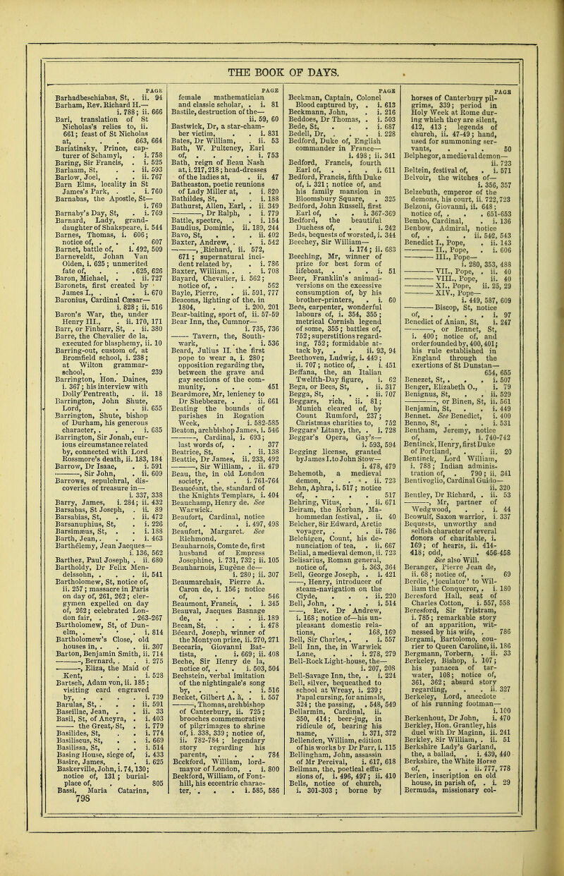 Barhadbeschiabas, St, . ii. 94 Barham, Rev. Bichard H.— i. 788; ii. 666 Bari, translation of St Nicholas's relics to, ii. 661; feast of St Nicholas at, 663, 664 Bariatinsky, Prince, cap- turer of Schamyl, . i. 758 Baring, Sir Francis, . i. 525 Barlaam, St, . . ii. 593 Barlow, Joel, . . ii. 767 Barn Elms, locality in St James's Park, . . i. 760 Barnabas, the Apostle, St— i. 769 Barnaby's Day, St, . i. 769 Barnard, Lady, grand- daughter of Shakspeare, i. 544 Barnes, Thomas, i. 606; notice of, . . . 607 Barnet, battle of, i. 492, 509 Barneveldt, Johan Van Olden, i. 625 ; unmerited fate of, 625, 626 Baron, Michael, . . ii. 727 Baronets, first created by 1 James I., . . . i. 670 Baronius, Cardinal Csesar— i. 828; ii. 516 Baron's War, the, under Henry III., . ii. 170, 171 Barr, or Finbarr, St, . ii. 380 Barre, the Chevalier de la, executed for blasphemy, ii. 10 Barring-out, custom of, at Bromfield school, i. 238; at Wilton grammar- school, ... 239 Barrington, Hon. Daines, i. 367; his interview with DollyrPentreath, . ii. 18 Barrington, John Shute, Lord, . . . ii. 655 Barrington, Shute, bishop of Durham, his generous character, i. 685 Barrington, Sir Jonah, cur- ious circumstance related by, connected with Lord Rossmore's death, ii. 183, 184 Barrow, Dr Isaac, . i. 591 , Sir John, . ii. 609 Barrows, sepulchral, dis- coveries of treasure in— i. 337, 338 Barry, James, i. 284; ii. 432 Barsabas, St Joseph, . ii. 89 Barsabias, St, . . ii. 472 Barsanuphius, St, . i. 226 Barsimasus, St, . . i. 188 Barth, Jean, . i. 463 Barthelemy, Jean Jacques— i. 136, 562 Barthez, Paul Joseph, . ii. 680 Bartholdy, Dr Felix Men- delssohn, . . . ii. 541 Bartholomew, St, notice of, ii. 257; massacre in Paris on day of, 261, 262 ; cler- gymen expelled on day of, 262; celebrated Lon- don fair, . . . 263-267 Bartholomew, St, of Dun- elm, . . • . i. 814 Bartholomew's Close, old houses in, . . . ii. 307 Barton, Benjamin Smith, ii. 714 , Bernard, . . i. 275 . , Eliza, the Maid of .Kent, . i. 528 Bartsch, Adam von, ii. 185 ; visiting card engraved by, . . . . i. 739 Barulas, St, . . . ii. 591 Baseillac, Jean, . . ii. 33 Basil, St, of Ancyra, . i. 403 ■ the Great/ St, . i. 779 Basilides, St, . . i. 774 Basiliscus, St, . . i. 669 Basilissa, St, . . i. 514 Basing House, siege of, i. 433 Basire, James, . . i. 625 Baskerville, John, i. 74,130; notice of, 131 ; burial- place of, . . 805 Bassi, Maria Catarina, 798 THE BOOK female mathematician and classic scholar, . i. 81 Bastile, destruction of the— ii. 59, 60 Bastwick, Dr, a star-cham- ber victim, . . i. 831 Bates, Dr William, . ii. 53 Bath, W. Pulteney, Earl of, . . . . i. 753 Bath, reign of Beau Nash at, i. 217,218; head-dresses of the ladies at, . ii. 47 Batheaston, poetic reunions of Lady Miller at, . i. 820 Bathildes, St, . . i. 188 Bathurst, Allen, Earl, . ii. 349 , Dr Ralph, . i. 779 Battle, spectre, . . i. 154 Baudius, Dominic, ii. 189, 244 Bavo, St, ii. 402 Baxter, Andrew, . . i. 542 — , ;Richard, ii. 572, 671 ; supernatural inci- dent related by, . i. 786 Baxter, William, . . i. 708 Bayard, Chevalier, i. 562 ; notice of, . . . 552 Bayle, Pierre, . ii. 591, 777 Beacons, lighting of the, in 1804, . . i. 200, 201 Bear-baiting, sport of, ii. 57-59 Bear Inn, the, Cumnor— i. 735, 736 Tavern, the, South- wark, . i. 536 Beard, Julius II. the first pope to wear a, i. 280; opposition regarding the, between the grave and gay sections of the com- munity, . . . 451 Beardmore, Mr, leniency to Dr Shebbeare, . . ii. 661 Beating the bounds of parishes in Rogation Week, . . i. 582-585 Beaton, archbishop James, i. 546 , Cardinal, i. 693; last words of, . . 377 Beatrice, St, . . ii. 138 Beattie, Dr James, ii. 233, 492 , Sir William, . ii. 479 Beau, the, in old London society, . . i. 761-764 Beauceant, the, standard of the Knights Templars, i. 404 Beauchamp, Henry de. See Warwick. Beaufort, Cardinal, notice of, ... i. 497, 498 Beaufort, Margaret. See Richmond. Beauharnois, Comte de, first husband of Empress Josephine, i. 731, 732; ii. 105 Beauharnois, Eugene de— i. 280; ii. 307 Beaumarchais, Pierre A. Caron de, i. 156; notice of, ... 546 Beaumont, Francis, . i. 345 Beauval, Jacques Basnage de, . . . . ii. 189 Becan, St, . . . i. 478 Becard, Joseph, winner of the Montyon prize, ii. 270, 271 Beccaria, Giovanni Bat- tista, . i. 669; ii. 408 Beche, Sir Henry de la, notice of, . . i. 503, 504 Bechstein, verbal imitation of the nightingale's song by, . . . . i. 516 Becket, Gilbert A. a, . i. 557 —, Thomas, archbishop of Canterbury, ii. 725; brooches commemorative of pilgrimages to shrine of, i. 338, 339 ; notice of, ii. 782-784 ; legendary story regarding his parents, . . . 784 Beckford, William, lord- mayor of London, . i. 800 Beckford, William, of Font- hill, his eccentric charac- ter, '. . . i. 585, 586 OF DAYS. Beckman, Captain, Colonel Blood captured by, . i. 613 Beckmann, John, . i. 216 Beddoes, Dr Thomas, . i. 503 Bede, St, i. 687 Bedell, Dr, . . . i. 228 Bedford, Duke of, English commander in France— i. 498 ; ii. 341 Bedford, Francis, fourth Earl of, . . . i. 611 Bedford, Francis, fifth Duke of, i. 321; notice of, and his family mansion in Bloomsbury Square, . 325 Bedford, John Russell, first Earl of, . . i. 367-3G9 Bedford, the beautiful Duchess of, . . i. 242 Beds, bequests of worsted, i. 344 Beechey, Sir William— i. 174 ; ii. 683 Beeching, Mr, winner of prize for best form of lifeboat, . . i. 51 Beer, Franklin's animad- versions on the excessive consumption of, by his brother-printers, . i. 60 Bees, carpenter, wonderful labours of, i. 354, 355; metrical Cornish legend of some, 355; battles of, 752; superstitions regard- ing, 752; formidable at- tack by, . . ii. 93, 94 Beethoven, Ludwig, i. 449; ii. 707 ; notice of, . . i. 451 Beffana, the, an Italian Twelfth-Day figure, i. 62 Bega, or Bees, St, . ii. 317 Begga, St, . . . ii. 707 Beggars, rich, ii. 81; Munich cleared of, by Count Rumford, 237; Christmas charities to, 752 Beggars' Litany, the, . i. 728 Beggar's Opera, Gay's— i. 593, 594 Begging license, granted by.Iames I.to John Stow— i. 478, 479 Behemoth, a medieval demon, . . * . ii. 723 Behn, Aphra, i. 517; notice of, ... 517 Behring, Vitus, . . ii. 671 Beiram, the Korban, Ma- hommedan festival, . ii. 40 Belcher, Sir Edward, Arctic voyager, . . . ii. 786 Belchigen, Count, his de- nunciation of tea, . ii. 667 Belial, a medieval demon, ii. 723 Belisarius, Roman general, notice of, . i. 363, 364 Bell, George Joseph, . i. 421 , Henry, introducer of steam-navigation on the Clyde, . . . ii. 220 Bell, John, . . . i. 514 , Rev. Dr Andrew, i. 168; notice of—his un- pleasant domestic rela- tions, . . 168, 169 Bell, Sir Charles,. . i. 557 Bell Inn, the, in Warwick Lane, . . i. 278, 279 Bell-Rock Light-house, the— i. 207, 208 Bell-Savage Inn, the, . i. 224 Bell, silver, bequeathed to school at Wreay, i. 239; Papal cursing, for animals, 324; the passing, . 548, 549 Bellarmin, Cardinal, ii. 350, 414; beer-jug, in ridicule of, bearing his name, . . i. 371, 372 Bellenden, William, edition of his works by DrParr, i. 115 Bellingham, John, assassin of Mr Percival, i. 617, 618 Bellman, the, poetical effu- sions of, i. 496, 497 ; ii. 410 Bells, notice of church, i. 301-303 ; borne by horses of Canterbury pil- grims, 339; period in Holy Week at Rome dur- ing which they are silent, 412, 413 ; legends of church, ii. 47-49; hand, used for summoning ser- vants, ... 50 Belphegor, amedieval demon— ii. 723 Beltein, festival of, . i. 571 Belvoir, the witches of— i. 356, 357 Belzebuth, emperor of the demons, his court, ii. 722,723 Belzoni, Giovanni, ii. 648 ; notice of, . . . 651-653 Bembo, Cardinal, . i. 136 Benbow, Admiral, notice of, . . ii. 542, 543 Benedict I., Pope, . ii. 143 II., Pope, . i. 606 III., Pope— i. 280, 353, 488 VII., Pope, . ii. 40 VIII., Pope, ii. 40 XL, Pope, ii. 25, 29 XIV., Pope— i. 449, 587, 609 Biscop, St, notice of, . . . . i. 97 Benedict of Anian, St, i. 247 , or Bennet, St, i. 400; notice of, and order founded by, 400, 401; his rule established in England through the exertions of St Dunstan— 654, 655 Benezet, St, . . . i. 507 Benger, Elizabeth O., i. 79 Benignus, St, . . ii. 529 , or Binen, St, ii. 561 Benjamin, St, . . i. 449 Bennet. See Benedict, i. 400 Benno, St, . . . i. 531 Bentham, Jeremy, notice of, i. 740-742 Bentinck, Henry, first Duke of Portland, . . ii. 20 Bentinck, Lord William, i. 788 ; Indian adminis- tration of, . 790; ii. 341 Bentivoglio, Cardinal Guido— ii. 320 Bentley, Dr Richard, . ii. 53 , Mr, partner of Wedgwood, . i. 44 Beowulf, Saxon warrior, i. 337 Bequests, unworthy and selfish character of several donors of charitable, i. 169; of hearts, ii. 414- 418; odd, . . 456-458 See also Will. Beranger, Pierre Jean de, ii. 68; notice of, . 69 Berdic, 'joculator' to Wil- liam the Conqueror, . i. 180 Beresford Hall, seat of Charles Cotton, i, 557, 558 Beresford, Sir Tristram, i. 785; remarkable story of an apparition, wit- nessed by his wife, . 786 Bergami, Bartolomo, cou- rier to Queen Caroline, ii. 186 Bergmann, Torbern, . ii. 33 Berkeley, Bishop, i. 107; his panacea of tar- water, 108; notice of, 361, 362; absurd story regarding, . . ii. 327 Berkeley, Lord, anecdote . of his running footman— i. 100 Berkenhout, Dr John, i. 470 Berkley, Hon. Grantley, his duel with Dr Maginn, ii. 241 Berkley, Sir William, . ii. 51 Berkshire Lady's Garland, the, a ballad, . i. 439, 440 Berkshire, the White Horse of, . ii. 777, 778 Berlen, inscription on old house, in parish of, . i. 29 Bermuda, missionary col-