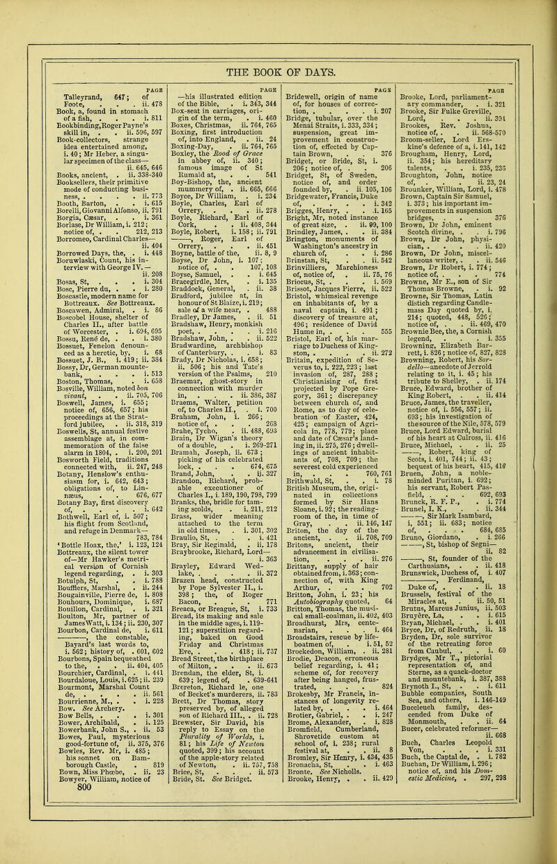 Talleyrand, 647; of Foote, . . . ii. 478 Book, a, found in stomach of a fish, . i. 811 Eookbinding,Roger Payne's skill in, . . ii. 596, 597 Book-collectors, strange idea entertained among, i. 40; Mr Heber, a singu- lar specimen of the class— ii. 645, 646 Books, ancient, . ii. 338-340 Booksellers, their primitive mode of conducting busi- ness, . . . . ii. 773 Bootb, Barton, . . i. 615 Borelli, Giovanni Alfonso, ii. 791 Borgia, Caesar, . . i. 361 Borlase, Dr William, i. 212; notice of, . . 212, 213 Borromeo, Cardinal Charles— ii. 404 Borrowed Days, the, . i. 448 Boruwlaski, Count, his in- terview with George IV. — ii. 208 Bosas, St, . . . i. 304 Bosc, Pierre du, . . i. 280 Boscastle, modern name for Bottreaux. See Bottreaux. Boscawen, Admiral, . i. 86 Boscobel House, shelter of Charles II., after battle of Worcester, . i. 694, 695 Bossu, Rene de, . . i. 380 Bossuet, Fenelon denoun- ced as a heretic, by, i. 68 Bossuet, J. B., i. 419; ii. 384 Bossy, Dr, German mounte- bank, . i. 513 Boston, Thomas, . i. 658 Bosville, William, noted Ion vivant, . . ii. 705, 706 Boswell, James, i. 655; notice of, 656, 657; his proceedings at the Strat- ford jubilee, . ii. 318, 319 Boswells, St, annual festive assemblage at, in com- memoration of the false alarm in 1804, . i. 200, 201 Bosworth Field, traditions connected with, ii. 247, 248 Botany, Henslow's enthu- siasm for, i. 642, 643 ; obligations of, to Lin- naeus, . . 676, 677 Botany Bay, first discovery of, . . . . i. 642 Bothwell, Earl of, i. 507; his flight from Scotland, and refuge in Denmark— 783, 784 •Bottle Hoax, the,' i. 123, 124 Bottreaux, the silent tower of—Mr Hawker's metri- cal version of Cornish legend regarding, . i. 303 Botulph, St, . . i. 788 Boufflers, Marshal, . ii. 244 Bougainville, Pierre de, i. 808 Bouhours, Dominique, i. 687 Bouillon, Cardinal, . i. 321 Boulton, Mr, partner of JamesWatt, i. 134; ii. 230, 307 Bourbon, Cardinal de, i. 611 , the constable, Bayard's last words to, i. 562; history of, . 601, 602 Bourbons, Spain bequeathed to the, . . ii. 404, 405 Bourchier, Cardinal, . i. 441 Bourdaloue, Louis, i. 625 ; ii. 239 Bourmont, Marshal Count de, . . . . ii. 561 Bourrienne, M., . . i. 228 Bow. See Archery. Bow Bells, . i. 301 Bower, Archibald, . i. 125 Bowerbank, John S., . ii. 53 Bowes, Paul, mysterious good-fortune of, ii. 375, 376 Bowles, Rev. Mr, i. 485 ; his sonnet on Bam- borough Castle, . 819 Eown, Miss Phcobe, . ii. 23 Bowyer, William, notice of 800 THE BOOK —his illustrated edition of the Bible, . i. 343, 344 Box-seat in carriages, ori- gin of the term, . i. 460 Boxes, Christmas, ii. 764, 765 Boxing, first introduction of, into England, . ii. 24 Boxing-Day, . ii. 764, 765 Boxley, the Rood of Orace in abbey of, ii. 340; famous image of St Rumald at, . . 541 Boy-Bishop, the, ancient mummery of, . ii. 665, 666 Boyce, Dr William, . i. 234 Boyle, Charles, Earl of Orrery, . . . ii. 278 Boyle, Richard, Earl of Cork, . . ii. 408, 344 Boyle, Robert, i. 158; ii. 791 , Roger, Earl of Orrery, . . . ii. 451 Boyne, battle of the, ii. 8, 9 Boyse, Dr John, i. 107; notice of, . . 107, 108 Boyse, Samuel, . . i. 645 Bracegirdle, Mrs, . i. 135 Braddock, General, . ii. 38 Bradford, jubilee at, in honour of St Blaize, i. 219; sale of a wife near, . 488 Bradley, Dr James, . ii. 51 Bradshaw, Henry, monkish poet, . . . . i. 216 Bradshaw, John, . . ii. 522 Bradwardine, archbishop of Canterbury, . . i. 83 Brady, Dr Nicholas, i. 658; ii. 506; his and Tate's version of the Psalms, 210 Braemar, ghost-story in connection with murder in, . ii. 386, 387 Braems, Walter, petition of, to Cbarles II., . i. 700 Braham, John, i. 266; notice of, . . . 268 Brahe, Tycho, . ii. 488, 693 Brain, Dr Wigan's theory of a double, . i. 269-271 Bramah, Joseph, ii. 673 ; picking of bis celebrated lock, . . . 674, 675 Brand, John, . . ij. 327 Brandon, Richard, prob- able executioner of Charles I., i. 189, 190, 798, 799 Branks, the, bridle for tam- ing scolds, . i. 211, 212 Brass, wider meaning attached to the term in old times, . i. 301, 302 Braulio, St, . . . i. 421 Bray, Sir Reginald, . ii. 178 Braybrooke, Richard, Lord— i. 363 Brayley, Edward Wed- lake ii. 372 Brazen head, constructed by Pope Sylvester II., i. 398 ; the, of Roger Bacon, ... 771 Breaca, or Breague, St, i. 733 Bread, its making and sale in the middle ages, i. 119- 121; superstition regard- ing, baked on Good Friday and Christmas Eve, . . . 418; ii. 737 Bread Street, the birthplace of Milton, . . . ii. 673 Brendan, the elder, St, i. 639; legend of, . 639-641 Brereton, Richard le, one of Becket's murderers, ii. 783 Brett, Dr Thomas, story preserved by, of alleged son of Richard III., . ii. 728 Brewster, Sir David, his reply to Essay on the Plurality of Worlds, i. 81; his Life of Newton quoted, 399; his account of the apple-story related of Newton, . ii. 757, 758 Brice, St, ii. 573 Bride, St. See Bridget. OF DAYS. Bridewell, origin of name of, for houses of correc- tion i. 207 Bridge, tubular, over the Menai Straits, i. 333, 334; suspension, great im- provement in construc- tion of, effected by Cap- tain Brown, . . 376 Bridget, or Bride, St, i. 206; notice of, . . 206 Bridget, St, of Sweden, notice of, and order founded by, . ii. 105, 106 Bridgewater, Francis, Duke of, ... i. 342 Brigges, Henry, . . .i. 165 Bright, Mr, noted instance of great size, . ii. 99, 100 Brindley, James, . . ii. 384 Brington, monuments of Washington's ancestry in church of, . . i. 286 Brinstan, St, . . ii. 542 Brinvilliers, Marchioness of, notice of, . ii. 75, 76 Briocus, St, . . . i. 569 Brissot, Jacques Pierre, ii. 522 Bristol, whimsical revenge on inhabitants of, by a naval captain, i. 491; discovery of treasure at, 496; residence of David Hume in, . . . 555 Bristol, Earl of, his mar- riage to Duchess of King- ston ii. 272 Britain, expedition of Se- verus to, i. 222, 223 ; last invasion of, 287, 288 ; Christianising of, first projected by Pope Gre- gory, 361 ; discrepancy between church of, and Rome, as to day of cele- bration of Easter, 424, 425 ; campaign of Agri- cola in, 778, 779; place and date of Caesar's land- ing in, ii. 275, 276 ; dwell- ings of ancient inhabit- ants of, 708, 709 ; the severest cold experienced in, . 760, 761 Brithwald, St, . . i. 78 British Museum, the, origi- nated in collections formed by Sir Hans Sloane, i. 92; the reading- room of the, in time of Gray, . . ii. 146, 147 Briton, the day of the ancient, . . ii. 708, 709 Britons, ancient, their advancement in civilisa- tion, . . . ii. 276 Brittany, supply of hair obtained from, i. 363; con- nection of, with King Arthur, ... 702 Britton, John, i. 23; his Autobiography quoted, 64 Britton, Thomas, the musi- cal small-coalman, ii. 402, 403 Broadhurst, Mrs, cente- narian, i. 464 Broadstairs, rescue by life- boatmen of, . i. 51, 52 Brockedon, William, . ii. 281 Brodie, Deacon, erroneous belief regarding, i. 41; scheme of, for recovery after being hanged, frus- trated, ... 824 Brokesby, Mr Francis, in- stances of longevity re- lated by, . . . i. 464 Brotier, Gabriel, . . i. 247 Brome, Alexander, . i. 828 Bromfield, Cumberland, Shrovetide custom at school of, i. 238; rural festival at, . . ii. 8 Bromley, Sir Henry, i. 434, 435 Bronacha, St, . . i. 463 Bronte. See Nicholls. Brooke, Henry, . . ii. 429 Brooke, Lord, parliament- ary commander, . i. 321 Brooke, Sir Fulke Greville, Lord, . . . ii. 391 Brookes, Rev. Joshua, notice of, . . ii. 568-570 Broom-seller, Lord Ers- kine's defence of a, i. 141, 142 Brougham, Henry, Lord, ii. 354; his hereditarv talents, . . i. 235, 233 Broughton, John, notice of, . . . ii. 23, 24 Brounker, William, Lord, i. 478 Brown, Captain Sir Samuel, i. 373 ; his important im- provements in suspension bridges, . . . 376 Brown, Dr John, eminent Scotch divine, . . i. 796 Brown, Dr John, physi- cian, . . . . ii. 420 Brown, Dr John, miscel- laneous writer, . . ii. 546 Brown, Dr Kobert, i. 774; notice of, . . . 774 Browne, Mr E., son of Sir Thomas Browne, . i. 92 Browne, Sir Thomas, Latin distich regarding Candle- mass Day quoted by, i. 214; quoted, 448, 526; notice of, . . ii. 469, 470 Brownie Bee, the, a Cornish legend, . i. 355 Browning, Elizabeth Bar- rett, i. 826 ; notice of, 827, 828 Browning, Robert, his Sor- dello—anecdote of Jerrold relating to it, i. 45; his tribute to Shelley, . ii. 174 Bruce, Edward, brother of King Robert, . . ii. 414 Bruce, James, the traveller, notice of, i. 556, 557; ii. 693; his investigation of the source of the Nile, 578, 579 Bruce, Lord Edward, burial of his heart at Culross, ii. 416 Bruce, Michael, . . ii. 25 , Robert, king of Scots, i. 401, 744; ii. 43; bequest of his heart, 415, 41ff Bruen, John, a noble- minded Puritan, i. 692; his servant, Robert Pas- field, . . . 692, 693 Brunck, R. F. P., . i. 774 Brunei, I. K., . . ii. 344 , Sir Mark Isambard, i, 551; ii. 683; notice of, . 684, 685 Bruno, Giordano, . i. 266 , St, bishop of Segni— ii. 82 , St, founder of the Carthusians, . . ii. 418 Brunswick, Duchess of, i. 407 , Ferdinand, Duke of, . . . ii. 18 Brussels, festival of the Miracles at, . ii. 50, 51 Brutus, Marcus Junius, ii. 503 BruySre, La, . . i. 615 Bryan, Michael, . . i. 401 Bryce, Dr, of Redruth, ii. 18 Bryden, Dr, sole survivor of the retreating force from Caubul, . . i. 60 Brydges, Mr T., pictorial representation of, and Sterne, as a quack-doctor and mountebank, i. 387, 383 Brynoth I., St, . . i. 611 Bubble companies, South Sea, and others, i. 146-149 Buccleuch family, des- cended from Duke of Monmouth, . . ii. 64 Bucer, celebrated reformer— ii. 668 Buch, Charles Leopold Von, . i. 331 Buch, the Captal de, . i. 782 Buchan, Dr William, i. 296; notice of, and his Dom- estic Medicine, . 297, 298