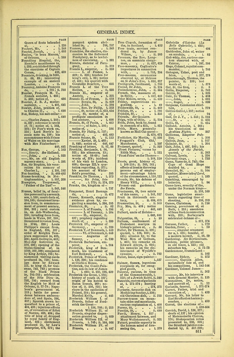 PAGE Queen of Scots beheaded at i. 230 Foubert, Mr, . . i. 248 Fouche, Joseph, . . i. 693 Foulon, ' le beau Marcou,' of Orleans, . . i. 168 Foundling Hospital, tbe, Handel's munificence to, i. 292; established through the exertions of Captain Coram, . . 438, 439 Fountain, drinking1, in 1685, ii. 88, 89; interesting example of an ancient London, . . . ii. 712 Fourcroy, Antoine Francois de, . . i. 781; ii. 702 Foui-ier, Francois M. C, French socialist, i. 485; ii. 423; notice of, . 486 Fourier, J. B. J., mathe- matician, . . i. 401, 641 Fowler, John, petition of, to Charles II., . . i. 698 Fox, Bishop, his salt-cellar— i. 648 ■ , Charles James, i. 103; ii. 337; reference to uncle of, 71; notice of, i. 103, 104; Dr Parr's work on, 116; Lord North's la- conic note to, 198; his remonstrance with Prince of Wales on his marriage with Mrs Fitzherbert— 440, 441 Fox, George, . . i. 103 , Henry. See Holland. , John, . i. 525 , Mr, an old English nursery-story, . . i. 291 Fox, Sir Stephen, his vene- ration for memory of Charles I., . i. 191, 192 Fox-hunting, ' . ii. 489-492 Frame-breaking, in Not- tinghamshire, . i. 357, 358 Frampton, Tregonwell, ' Father of the Turf'— i. 545, 546 France, belief in, of facul- ties possessed by a seventh son, i. 168; court-fools of, 184,185; threatened inva- sion from, in commence- ment of present century, 200, 201 ; rural custom in, on Ash-Wednesday, 238 ; invading force from, lands in Wales, 287, 288; threatened invasion from, in 1744, 298 ; Louis Philippe's escape from, to England, 326, 327 ; order of Knights Tem- plars suppressed in, 405, 406; April-fooling in, 462 ; May-day festivities in, 579, 580; opening of the States-General of, in 1789, 597, 598; conquered by King Arthur, 701; br- namented visiting-cards produced in, 738; hom- age done by Edward III. to king of, for Gui- enne, 742, 743 ; prowess of the Black Prince in, 781-783; celebration of the Fete Dieu< in, 795, 796; rescued from the English by Maid of Orleans, ii. 77-79 ; Napo- leon's government of, 215 ; battle for prece- dence between ambassa- dors of, and Spain, 396, 397; Spanish crown be- queathed to a prince of, 404, 405 ; injurious effects on, of revocation of Edict of Nantes, 483, 484; the title of king of, dropped by royal family of Eng- land, 551 ; excitement produced in, by Law's enterprise, 678, 679; the PAGE passport system abol- ished in, . . 706, 707 Frances, St, . . i. 345 Franchise, the elective, dis- cussion in the Reformed Presbytery, as to lawful- ness of exercising, . i. 281 Francia, dictator of Para- guay, . . ii. 359 Francis I., emperor, . ii. 233 I. of France, i. 449; ii. 335; touches for king's evil, i. 83; notice of, 451; his quarrel with Constable Bourbon, . 601 Francis I. of the Two Sicilies, . . . ii. 235 Francis II., emperor of Austria, . i. 321 Francis II. of France, ii. 658 Borgia, St, . ii. 429 , John, . . ii. 284 -, Rev. Dr Philip, i. 333 , St, notice of, ii. 413,414 , St, monks of, a profligate association in last century, . . i. 608 Francis, St, of Paula, . i. 463 , of Sales, i. 186 ; notice of, ... 186 Francis, Sir Philip, ii. 727; notice of, . . 482, 483 Francis Solano, St, '. ii. 113 Xavier, St, i. 485 ; ii. 648; notice of, 646, 647 Franking of letters, ii. 87, 88 Franklin, Benjamin, i. 58, 521 ; his almanacs, 13; notice of, 58-60 ; last words of, 378; incident of his visit to London, 608 ; George III.'s quo- tation regarding, ii. 371; his account of White- field's preaching, , 395 Franklin, Dr Thomas, . i. 373 , Sir John, fate of, . . i. 773; ii. 274, 275 Franks, the, kingdom of— i. 737 Fraquenet, Henri Basnage du, . . . . ii. 472 Fraser, Kenneth, singular evidence given by, re- garding a murder, i. 394, 395 Frederick, St, . . ii. 82 I. of Prussia, i. 296 I. of Tuscany, i. 284 II., emperor, ii. 687; prophecy regarding death of, . . . i. 399 Frederick IV., emperor of Germany, . . . ii. 320 Frederick V. of Denmark, i. 449 VI. of Denmark,ii. 648 Augustus of Saxony, . . . ii. 730 Frederick Barbarossa, em- peror, . i. 764 Frederick, king of Den- mark, his treatment of Earl Bothwell, . . i. 784 Frederick, Prince of Wales, i. 136, 398; his residence at Cliefden House, . 665 Frederick, the Count-Pala- tine, son-in-law of James I., i. 493; ii. 235, 236, 629 Frederick the Great, i. 156; history of youth of, 157; origin of his hatred to Baron Trenck, 260; no- tice of, ii. 230, 231; his share in the spoliation of Poland, 354; his general, Marshal Keith, . ii. 445 Frederick William I. of Prussia, father of Fred- erick the Great— i. 156, 708; ii. 215 Frederick William II. of Prussia, singular dispen- sation granted to, . ii. 669 Frederick William III. of Prussia, i. 745; ii. 164, 566 Frederick William IV. of Prussia, . . , ii. 447 PAGE Free Church, formation of the, in Scotland, . i. 652 Free trade, services ren- dered to, by James Wilson, . . . ii. 205 Freeman, the Rev. Lang- ton, an eccentric clergy- man, . . . ii. 627, 628 Free-masonry, Cagliostro's impostures in connection with, . i. 753, 754 Free-masons, ceremonies observed by, at Melrose on St John's Eve, i. 816, 817 Freiligrath, Ferdinand, i. 788 Freind, Dr John, . ii. 124 Freinshemius, John, . ii. 584 French, the, massacre of, in Sicily, . . i. 442, 443 Friar Minors, seven, . ii. 439 Friday, superstitions re- garding, . . . i. 42 Frideswide, St, . . ii. 469 Fridian, St, . . . i. 386 Fridolin, St, . . . i. 335 Friends. See Quakers. Friga, wife of Odin, . ii. 734 Frith, John, book by, found in stomach of a fish, i. 811 Frith, Mary, generally known as Mall Cut-purse— ii. 670, 671 Frobisher, Sir Martin, ii. 556 ' Froggatt's Club, Old,' Manchester, . . i. 197 Froissart, quoted, . ii. 323 ' Frost Pictures,' verses by Edith May, . . i. Ill ' Frost Fairs' on the Thames— i. 109, 110 Frosts, great, history of, i. 108-110; ii. 760, 761; effects of frost in throwing persons out of employ- ment—advantage taken of the circumstance, i. 110, 111 Froude, Mr, his defence of Henry VIII., . . i. 825 ' Frozen - out gardeners.' See Frosts. Fructuosus, St, two saints of this name, . i. 141, 517 Fruit in thirteenth cen- • tury, . . ii. 694, 695 Frumentius, St, . . ii. 503 Fry, Mrs, ii. 439 ; notice of, . 442, 443 Fulbert, uncle of Heloise— i. 645, 646 Fulgentius, St, . . i. 23 Fulham, confinement of Protestant martyrs in bishop's palace at, . ii. 56 Fuller, Dr Thomas, ii. 226; quoted, i. 126, 690; ii. 541; allusion by, to the Wise Men of Gotham, i. 463; his remarks on Edward Alleyn, ii. 616; his remarks on the dis- interment of Wycliffe's remains, . . . ii. 792 Fuller, Isaac, sign-painter— i.,537 Fulmer, Sussex, ingenious receptacle at, for smug- gled goods, . . i. 246 Funeral, curious, in time of the Commonwealth, i. 222 ; of a Jewish Rabbi, ii. 540 Funerals, custom of garlands at, i. 271-274 ; feasting at, . . . . 274, 275 Furmety, favourite dish on Mothering Sunday, i. 336; old Christmas dish, . ii. 755 Furrow-traces on moun- tain-sides and moorlands, curious explanation of, i. 408 Fursey, St, . . . i. 121 Fuscian, St, . . . ii. 680 Fuseli, Henry, i. 517 ; attachment between, and Mary Wollstonecraft, ii. 331 Future, possible capacity in the human mind of fore- seeing the, . * i. 270 PAGE Gabrielle d'Estre*es (La Belle Gabrielle), i. 492; notice of, . . 494 Gaddesden, John of, writer on scrofula, . . i. 83 Gad-whip, the, curious cus- tom observed with, at Caistor, . i. 397, 398 Gage, Colonel, royalist com- mander, i. 766 Gahagan, Usher, poet and felon, , . i. 277, 278 Gainsborough, Thomas, the painter, ii. 159; last words of, . . i. 378 Gal, St, the first, . ii. 5 Galba, Emperor, . ii. 742 Galdin, St, . . i. 525 Gale, Dr Thomas, • i. 488 , John, . . i. 681 , Roger, . . i. 820 Galgacus, Caledonian chief- tain, i. 779 Galileo Galilei, i. 257; notice of, ... 74 Gall, Dr J. F„ . i. 345; ii. 244 ,St, ii. 451 Galla, St, . . . ii. 414 Galland, Antoine, i. 266; his translation of the Arabian Nights, . 267 Gallienus, Emperor Pub- lius, i. 398 Gallois, Jean, . . i. 527 Galmier, St, . . i. 304 Gait, John, i. 497, 585 ; his Annals of the Parish, quoted, . . ii. 383 Galvani, Lewis, . i. 224 Galvanic rings, . . i. 732 Gama, Vasco da, ii. 742; the Cape of Good Hope doubled by, . . 596 Gamaliel, St, . . ii. 164 Gambier, Memorials of Lord, quoted, i. 185 Gambling, encouraged by lotteries, . . i. 94 Game-laws, severity of the, under the Norman kings— ii. 159, 160 Game, legislative enact- ments regarding time of shooting, . ii. 298, 299 Games, Christmas, . ii. 738 Gaming, prevalence of, at Bath, i. 218; anecdotes of Beau Nash in connection with, 218; Barbeyrac's celebrated defence of— i. 373, 374 Garasse, Father, . i. 779 Garden, Peter, . . i. 73 , singular ornament for a, i. 691; fanciful, of a modern hermit, ii. 28, 29 Gardening. See Horticulture. Gardens, public pleasure, in old times, i. 615 ; old suburban tea, . ii. 71-75 Gardenstone, Francis Lord— ii. 102 Gardiner, Bishop, . ii. 572 , Captain Allen, melancholy fate of, and his companions, i. 142-144 Gardiner, Colonel James— ii. 362 , Mr, his interview with General Mortier, ii. 135 Garencieres, Dr, notice, and portrait of, . ii. 12 Garlands, funeral, i. 271-274 Garnet, Father, trial and execution of, . . i. 433 Garrard, Mr, his letter to Earl Strafford on hackney- coaches, i. 459 Garrat, the elections of— i. 659-664 Garrick, David, i. 136, 277 ; death of, 137 ; his opinion of Mademoiselle Clairon, 176; Shakspearian relics presented to, 590, 591; the Stratford jubilee con- ducted by, ii. 317-320;