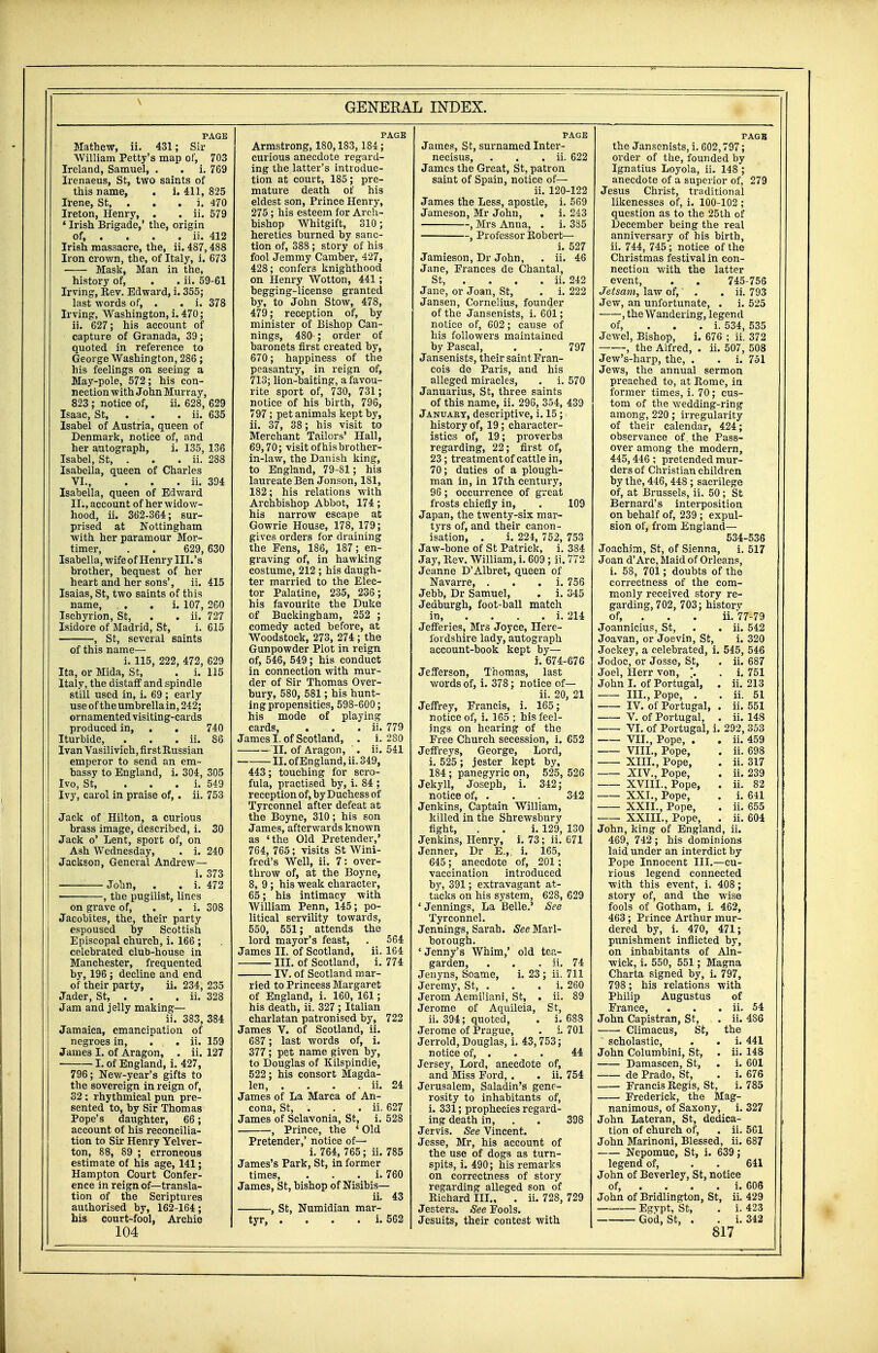 PAGE Mathew, ii. 431; Sir William Petty's map of, 703 Ireland, Samuel, . . i. 769 Irenaeus, St, two saints of this name, . i. 411, 825 Irene, St, . . . i. 470 Ireton, Henry, . . ii. 579 ' Irish Brigade,' the, origin of, . . . . ii. 412 Irish massacre, the, ii. 487,488 Iron crown, the, of Italy, i. 673 Mask, Man in the, history of, . . ii. 59-61 Irving, Rev. Edward, i. 355; last words of, . . i. 378 Irving, Washington, i. 470; ii. 627; his account of capture of Granada, 39; quoted in reference to George Washington, 286; his feelings on seeing a May-pole, 572; his con- nection with John Murray, 823; notice of, ii. 628, 629 Isaac, St, . . . ii. 635 Isahel of Austria, queen of Denmark, notice of, and her autograph, i. 135, 136 Isabel, St, . . . ii. 288 Isabella, queen of Charles VI., . . . ii. 394 Isabella, queen of Edward II., account of her widow- hood, ii. 362-364; sur- prised at Nottingham with her paramour Mor- timer, . . 629, 630 Isabella, wife of Henry III.'s brother, bequest of her heart and her sons', ii. 415 Isaias, St, two saints of tbis name, . i. 107, 260 Ischyrion, St, . . ii. 727 Isidore of Madrid, St, i. 615 -, St, several saints of this name— i. 115, 222, 472, 629 Ita, or Mida, St, . i. 115 Italy, the distaff and spindle still used in, i. 69 ; early use of the umbrella in, 242; ornamented visiting-cards produced in, . . 740 Iturbide, . . . ii. 86 Ivan Vasilivich, first Russian emperor to send an em- bassy to England, i. 304, 305 Ivo, St, ... i. 549 Ivy, carol in praise of, . ii. 753 Jack of Hilton, a curious brass image, described, i. 30 Jack o' Lent, sport of, on A3h Wednesday, . i. 240 Jackson, General Andrew— i. 373 : John, . . i. 472 , the pugilist, lines on grave of, . . i. 308 Jacobites, the, their party espoused by Scottish Episcopal church, i. 166 ; celebrated club-house in Manchester, frequented by, 196; decline and end of their party, ii. 234, 235 Jader, St, . . . ii. 328 Jam and jelly making— ii. 383, 384 Jamaica, emancipation of negroes in, . . ii. 159 James I. of Aragon, . ii. 127 1, of England, i. 427, 796; New-year's gifts to the sovereign in reign of, 32 : rhythmical pun pre- sented to, by Sir Thomas Pope's daughter, 66; account of his reconcilia- tion to Sir Henry Yelver- ton, 88, 89 ; erroneous estimate of his age, 141; Hampton Court Confer- ence in reign of—transla- tion of the Scriptures authorised by, 162-164; his court-fool, Archie Armstrong, 180,183, 184; curious anecdote regard- ing the latter's introduc- tion at court, 185; pre- mature death of his eldest son, Prince Henry, 275; his esteem for Arch- bishop Whitgift, 310; heretics burned by sanc- tion of, 388; story of his fool Jemmy Camber, 427, 428; confers knighthood on Henry Wotton, 441; begging-license granted by, to John Stow, 478, 479; reception of, by minister of Bishop Can- nings, 480 ; order of baronets first created by, 670; happiness of the peasantry, in reign of, 713; lion-baiting, a favou- rite sport of, 730, 731 ; notice of his birth, 796, 797 ; pet animals kept by, ii. 37, 38; his visit to Merchant Tailors' Hall, 69,70; visit of his brother- in-law, the Danish king, to England, 79-81; his laureate Ben Jonson, 181, 182; his relations with Archbishop Abbot, 174; his narrow escape at Gowrie House, 178, 179; gives orders for draining the Fens, 186, 187 ; en- graving of, in hawking costume, 212 ; his daugh- ter married to the Elec- tor Palatine, 235, 236; his favourite the Duke of Buckingham, 252 ; comedy acted before, at Woodstock, 273, 274 ; the Gunpowder Plot in reign of, 546, 549; his conduct in connection with mur- der of Sir Thomas Over- bury, 580, 581 ; his hunt- ing propensities, 598-600; his mode of playing cards, . . . ii. 779 James I. of Scotland, . i. 280 II. of Aragon, . ii. 541 II. of England, ii. 349, 443; touching for scro- fula, practised by, i. 84 ; reception of, by Duchess of Tyrconnel after defeat at the Boyne, 310; his son James, afterwards known as 'the Old Pretender,' 764, 765; visits St Wini- fred's Well, ii. 7: over- throw of, at the Boyne, 8, 9; his weak character, 65; his intimacy with William Penn, 145; po- litical servility towards, 550, 551; attends the lord mayor's feast, . 564 James II. of Scotland, ii. 164 III. of Scotland, i. 774 IV. of Scotland mai-- ried to Princess Margaret of England, i. 160, 161; his death, ii. 327 ; Italian charlatan patronised by, 722 James V. of Scotland, ii. 687; last words of, i. 377; pet name given by, to Douglas of Kilspindie, 522; his consort Magda- len, . . . . ii. 24 James of La Marca of An- cona, St, . . . ii. 627 James of Sclavonia, St, i. 528 , Prince, the ' Old Pretender,' notice of— i. 764, 765; ii. 785 James's Park, St, in former times, . i. 760 James, St, bishop of Nisibis— ii. 43 , St, Numidian mar- tyr, . . . . i. 562 PAGE James, St, surnamed Inter- necisus, . . . ii. 622 James the Great, St, patron saint of Spain, notice of— ii. 120-122 James the Less, apostle, i. 569 Jameson, Mr John, . i. 243 , Mrs Anna, . i. 335 , Professor Robert— i. 527 Jamieson, Dr John, . ii. 46 Jane, Frances de Chantal, St, ... ii. 242 Jane, or Joan, St, . i. 222 Jansen, Cornelius, founder of the Jansenists, i. 601; notice of, 602 ; cause of his followers maintained by Pascal, . . 797 Jansenists, their saint Fran- cois de Paris, and his alleged miracles, . i. 570 Januarius, St, three saints of this name, ii. 296, 354, 439 January, descriptive, i. 15; history of, 19; character- istics of, 19; proverbs regarding, 22; first of, 23; treatment of cattle in, 70; duties of a plough- man in, in 17th century, 96; occurrence of great frosts chiefly in, . 109 Japan, the twenty-six mar- tyrs of, and their canon- isation, . i. 224, 752, 753 Jaw-bone of St Patrick, i. 384 Jay, Rev. William, i. 609; ii. 772 Jeanne D'Albret, queen of Navarre, . i. 756 Jebb, Dr Samuel, . i. 345 Jedburgh, foot-ball match in, . . . . i. 214 Jefferies, Mrs Joyce, Here- fordshire lady, autograph account-book kept by— i. 674-676 Jefferson, Thomas, last words of, i. 378; notice of— ii. 20, 21 Jeffrey, Francis, i. 165; notice of, i. 165 ; his feel- ings on hearing of the Free Church secession, i. 652 Jeffreys, George, Lord, i. 525 ; jester kept by, 184 ; panegyric on, 525, 526 Jekyll, Joseph, i. 342; notice of, . . . 342 Jenkins, Captain William, killed in the Shrewsbury fight, . . i. 129, 130 Jenkins, Henry, i. 73; ii. 671 Jenner, Dr E.,; i. 165, 645; anecdote of, 201; vaccination introduced by, 391; extravagant at- tacks on his system, 628, 629 'Jennings, La Belle.' See Tyrconnel. Jennings, Sarah. See Marl- borough. ' Jenny's Whim,' old tea- garden, . . . ii. 74 Jenyns, Soame, i. 23 ; ii. 711 Jeremy, St, . . . i. 260 Jerom Aemiliani, St, . ii. 89 Jerome of Aquileia, St, ii. 394; quoted, . i. 688 Jerome of Prague, . i. 701 Jerrold, Douglas, i. 43,753; notice of, . . . 44 Jersey, Lord, anecdote of, and Miss Ford, . . ii. 754 Jerusalem, Saladin's gene- rosity to inhabitants of, i. 331; prophecies regard- ing death in, . 398 Jervis. See Vincent. Jesse, Mr, his account of the use of dogs as turn- spits, i. 490; his remarks on correctness of story regarding alleged son of Richard III., . ii. 728, 729 Jesters. See Fools. Jesuits, their contest with PAGE the Jansenists, i. 602,797; order of the, founded by Ignatius Loyola, ii. 148 ; anecdote of a superior of, 279 Jesus Christ, traditional likenesses of, i. 100-102 ; question as to the 25th of December being the real anniversary of his birth, ii. 744, 745 ; notice of the Christmas festival in con- nection with the latter event, . . 745-756 Jetsam, law of,' . . ii. 793 Jew, an unfortunate, . i. 525 , the Wandering, legend of, i. 534, 535 Jewel, Bishop, i. 676 ; ii. 372 , the Alfred, . ii. 507, 508 Jew's-harp, the, . . i. 751 Jews, the annual sermon preached to, at Rome, in former times, i. 70; cus- tom of the wedding-ring among, 220; irregularity of their calendar, 424; observance of. the Pass- over among the modern, 445,446 ; pretended mur- ders of Christian children by the, 446, 448 ; sacrilege of, at Brussels, ii. 50; St Bernard's interposition on behalf of, 239 ; expul- sion of, from England— 534-536 Joachim, St, of Sienna, i. 517 Joan d'Arc, Maid of Orleans, i. 58, 701 ; doubts of the correctness of the com- monly received story re- garding, 702, 703; historv of, . . . ii. 77-79 Joannicius, St, . . ii. 542 Joavan, or Joevin, St, i. 320 Jockey, a celebrated, i. 545, 546 Jodoc, or Josse, St, . ii. 687 Joel, Herr von, \. . i. 751 John I. of Portugal, . ii. 213 III., Pope, . . ii. 51 IV. of Portugal, . ii. 551 V. of Portugal, . ii. 148 VI. of Portugal, i. 292, 353 VII., Pope, . . ii. 459 VIII., Pope, . ii. 698 XIII., Pope, . ii. 317 XIV., Pope, . ii. 239 XVIII., Pope, . ii. 82 XXI., Pope, . i. 641 XXII., Pope, . ii. 655 XXIII., Pope, . ii. 604 John, king of England, ii. 469, 742 ; his dominions laid under an interdict by Pope Innocent III.—cu- rious legend connected with this event, i. 408; story of, and the wise fools of Gotham, i. 462, 463; Prince Arthur mur- dered by, i. 470, 471; punishment inflicted by, on inhabitants of Aln- wick, i. 550, 551 ; Magna Charta signed by, i. 797, 798 ; his relations with Philip Augustus of France, . . . ii. 54 John Capistran, St, . ii. 4S6 Climacus, St, the  scholastic, . . i. 441 John Columbini, St, . ii. 148 Damascen, St, . i. 601 de Prado, St, . i. 676 Francis Regis, St, i. 785 ■ Frederick, the Mag- nanimous, of Saxony, i. 327 John Lateran, St, dedica- tion of church of, . ii. 561 John Marinoni, Blessed, ii. 687 Nepomuc, St, i. 639; legend of, . . 641 John of Beverley, St, notice of, . . . . i. 606 John of Bridlington, St, ii. 429 Egvpt, St, . i. 423 God, St, . . i. 342