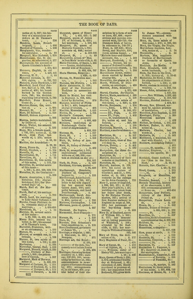 PAGE notice of, ii. 587 ; his his- tory of a miraculous pro- cedure at St Thomas's tomb, ... 724 Mandrin, Louis, French brigand, . i. 686 Manfred of Tarento, . i. 298 Mangiamele, Vito, wonder- ful calculator, . . ii. 19 Mangnall, Miss Richmal, i. 570 Manichaeans, the, St Au- gustine, an adherent of, ii. 277 Maningham, his account of Queen Elizabeth's death— i. 414, 415 Manners, English, in old times, . . i. 440, 441 Manning, H. E., . . ii. 64 Manorial customs, ii. 517- 519; rights, . ii. 792, 793 Mansard, Jules-Havdouin, i. 617 Mansfield, Lord Chief Jus- tice, Earl of, i. 321, 398; notice of, 400; his house burned in the Gordon riots, 748; his decision regarding law of wreck, ii. 793 Mansfield, Peter Ernest, Count de, . . . i. 401 Mansion-House, the, erec- tion of, . . . ii. 485 Mansuet, St, . . ii. 307 Mant, Dr Richard, . ii. 538 Mantell, Gideon Algernon— ii. 566 Mantua, jesters maintained by Dukes of, . . i. 181 Mapes, Walter, his account of Gerbert, . . ii. 132 Mapp, Mrs, a female quack, i. 792, 793; notice of, ii. 729 Marat, Jean Paul, last words of, i. 378; notice of, . . ii. 55, 56 Marbles, the Arundelian— ii. 29, 30 Marca, Pierre de, . i. 826 Marcel, Stephen, . . ii. 154 Marcella, St, . . i. 199 Marcellianus, St, . i. 791 Marcellina, St, . . ii. 75 Marcellinus, St, two saints of this name, . i. 555, 728 Marcellus, St, several saints of this name— i. 121; ii. 311, 420, 529, 778 Marcellus, St, the Centurion— ii. 516 March, descriptive, i. 311; historical, 314; charac- teristics of, 315; the' Bor- rowed Days' of, . 448 March, Earl of. See Mor- timer. March, Earl of, his carriage race, . . . . ii. 283 March, Lord, his marriage to Lady Sarah Cadogan, i. 253 Marche, Count Philibert de la, romantic story of his marriage, . . i. 604-606 Marchiana, St, . . i. 78 Marcian, St, several saints of this name— i. 86, 788; ii. 413, 500, 538 Marco Polo, ancient tra- veller, ii. 587; his account of St Thomas's tomb, 723 Marcolini, Francesco, writ- er on cartomancy, . i. 282 Marcon, St, . . . i. 569 Marcou, or seventh son, in Orleans, . . . i. 168 Marcus, St, two saints of this name, i. 791; ii. 413 Mardonius, . . . ii. 366 Mareschal, George, Earl, i. 689 Margaret, Blessed, virgin, ii. 299 , Duchess of Bur- gundy, i. 509; thepatron- ness of Caxton, . i. 317 Margaret, Maid of Norway, notice of, . . ii. 420, 421 Margaret of Cortona, St, i. 284 of England, St, i. 215 of Hungary, St, i. 173 —— of Navarre, . ii. 646 822 PAGE Margaret, queen of Henry VI., . i. 492, 493; ii. 267 Margaret, queen of James IV. of Scotland, ii. 629; her marriage, . i. 160, 161 Margaret, St, queen of Malcolm Canmore, i. 764; anecdote of, 648; notice of, . . . ii. 584-586 Margaret, St, . . ii. 89 Marguerite, prison of ' Man in Iron Mask'in isle of St, ii. 61 Maria Christina, of Spain, i. 556 Louisa, Archduchess, second wife of Napoleon— ii. 683, 684, 707 Maria Theresa, Empress— i. 625; ii. 629 Marian, St, Numidian mar- tyr, . . . . i. 562 Mariana, his History, . i. 176 Marie Antoinette, ii. 538; story of the Diamond Necklace in connection with, . . 451-455 Marie de Medici, her visit to England, ii. 523, 524; foiled by Richelieu, . 570 Marigny, minister of Philip le Bel, i. 405; hanged on charge of treason, . 406 Marillac, Mareschal de, i. 615 Marina, St, . . . i. 791 Mariner's Compass, used earlier than is generally believed, . i. 668, 669 Mariners, institution at Bamborough Castle for relief of shipwrecked— i. 818, 819 Marinus, St, • • i. 327 Maris, St, . . . i. 133 Marius, St, . . . i. 168 Mark, St, bishop of Are- thusa, . i. 435 Mark, St, bishop of Jerusa- lem, . . . . ii. 482 Mark, St, evangelist, i. 549; superstitions connected with eve of, 549,550; cus- tom at Alnwick on day of— 550, 551 Mark, St, Pope, . . ii. 420 Markham, Gervase, quoted— i. 96, 600 Marlborough, Henrietta, Duchess of, Congreve's bequest to, . . i. 135 Marlborough, John Church- ill, Duke of, i. 785, 817; letter to his wife regard- ing her quarrel with Queen Anne, 700; anti- pathy between, and Lord Peterborough, . . ii. 495 Marlborough, Sarah Jen- nings, Duchess of, i. 693; ii. 464; notice of, . i. 700 Marlowe, Christopher, i. 723 Marmion, poem of, quoted— i. 807 Marmont. See Ragusa. Marmontel, Jean-Francois— ii. 791 Marnan, St, . . i. 320 Maro, St, . . . i. 253 Marocco, Don Sebastian's fatal expedition to, . ii. 138 Marr,Countess of, governess of James VI., . . i. 797 Marriage, a singular, i. 440; a blue-coat, ii. 361; a Newgate, . . 371 Marriage act, the Royal— ii. 185, 195 ' of the Arts, the,' comedy acted before James I., . . . ii. 273, 274 Marriages, throwing broken crockery at, i. 239; curi- ous, 257-259, 308; seren- ading by butchers at, 360; announcement in news- papers of fortunes obtained by, 379; arrangements of, in old times, 476; pop- ular belief of their dis- PAGE solution by a form of sale or lease, 487, 488 ; super- stitions and customs con- nected with, 719-723; the Dunmow flitch of bacon, in reference to, 748-751 ; Fleet, ii. 117-120; Mint, Savoy, and Mayfair, 120; royal, seldom happy, . 186 ' Marrow-bone-and-cleaver' serenade, the, . . i. 360 Marryatt, Frederick, . ii. 40 , Horace, his ac- count of Bothwell's coffin in Faareveile church, i. 784 Mars, Mademoiselle, . i. 398 Marseillaise Hymn, enthu- siasm excited by Rachel singing the, . i. 49 Marseilles, the plague at, i. 678 Marsh, William, of Dun- stable, an astrologer, i. 459 Marston, John, dramatist— i. 272, 820 Martel, Charles. See Charles. Marten, Maria, murder of, i. 395 Martha, St, . . . ii. 138 Martial, St, two saints of this name, . i. 828; ii. 439 Martin, Benjamin, . i. 234 , John, i. 266; ii. 86 I., Pope, ii. 349, 572 III., Pope, . ii. 169 IV., Pope, . i. 432 , St, translation of, ii. 20; notice of, and his festival, . . . 567, 568 Martina, St, . . i. 188 Martineau, Harriet, . i. 774 Martinet, a medieval demon— ii. 723 Martinian, St, . • ii. 127 Martinianus, St, . . i. 252 Martin's Lane, view of fine o'd shop in, . . i. 352 Martyn, Henry, . • ii. 451 , Peter, . . ii. 572 Martyrdom, the; three de- scriptions of, . . ii. 777 Martyrius, St, . . i. 693 Martyrs, discovery of their remains at Smithfield, i. 371 Maruthas, St, . . ii. 655 Marvell, Andrew, ii. 138, 579; his satire on the equestrian statues of Charles I. and II., i. 504; notice of, ii. 580; his remarks on the outrage on Sir John Coventry, . 726 Mary I., queen of England, i. 230, 245, 271; ii. 587; New-year's gifts to, i. 32; wedding-ring taken from her finger after death, by Sir Nicholas Throck- morton, 247; arrival of first Russian embassy to England in reign of, 304, 305; her patronage of the boy-bishop mum- meries, . . . ii. 665 Mary II. of England, queen of William III., i. 562; ii. 777; her demean- our on taking possession of Whitehall, i. 250; attended by Dr Rad- cliffe, ii. 532; her mar- riage to William of Orange— 545, 546 Mary ad Nives, the dedi- cation of St, . . ii. 177 Mary Magdalen of Pazzi, St— i. 678 Mary of Egypt, St, . i. 492 of Oignies, St, . i. 809 , Princess, sister of Henry VII., her marriages— i. 26 ; ii. 428 Mary, Queen of Scots, i. 230; ii. 671; celebrates Twelfth- day at Holyrood, i. 62; execution of, 230; Rizzio murdered in presence of, 235 ; her separation from Bothwell, 783; gives birth PAGE to James VI.—circum- stances connected with the event, . . 796 Mary, St, three saints of this name, i. 372 ; ii. 529, 611 Mary, the Virgin. See Virgin. Marylebone Gardens, Lon- don, notice of, . . ii. 74 Masaniello, . . . ii. 68 Masham, Mrs, supplants Duchess of Marlborough as favourite of Queen Anne, i. 700 Mashlum. See Meslin. Masi, Elizabeth, wife of seven husbands, . i. 257 Mask, the Man in the Iron, ii. 593; history of, ii. 59-61 Maskelyne, Dr Nevil, i. 234; his experiments at Schie- hallion, . i. 234; ii. 418 Masks, custom in society of wearing, . . i. 759, 761 Mason, John, delusions of— i. 657, 658 , Rev. William, i. 289, 485 Masquerades, . ii. 319, 612 Massena, .Marshal Andrea— i. 472, 601 Massey, Rev. Edward, ser- mon by, against practice of inoculation, . i. 391 Massillon, Jean Baptiste, ii. 385 Massinger, Philip, . i. 385 Massylitan martyrs in Africa, . . . i. 492 Mather, Dr Cotton, i. 247, 252 Mathew, Father, ii. 429; notice of, . . . 431 Mathews, Charles, last words of, . i. 378 Mathurin, St, . . ii. 561 Mattheson, a musician, his duel with Handel, . i. 292 Matthew, Archbishop Tobias— i. 435 , St, apostle,. ii. 3G2 Matthias, Emperor, . i. 316 , the apostle, St— i. 292 Matthioli, Count Anthony, the 'Man in the Iron Mask,' . .. . ii. 60, 61 Maturin, Rev. Charles— i. 43; ii. 516 Maud, Queen, . . i. 570 , St, . . . i. 367 Maughold, or Macallius, St, . . . . i. 549 Maunder, Samuel, . i. 562 Maundy Thursday, history of its observance, i. 411, 412; ceremonies practised at Rome on, . . 412-414 Maupertuis, near Poitiers, victory of the Black Prince at, . . i. 483 Maupertuis, Pierre Louis de, . . . . ii. 127 Maura, St, . . . ii. 362 Maurice, Prince of Orange— i. 625, 626; ii. 236 , St, . . ii. 366 Maurilius, St, . . ii. 337 Mauritius,Hook's disastrous appointment at the, ii. 260,261 Mauront, St, . . i. 595 Maurus, St, . . i. 115 Mausoleum, a singular— ii. 627, 628 Maw, game at cards, . ii. 779 , St, i. 645 Maxentia, St, . . ii. 595 Maxentius, Emperor, . ii. 506 , St, . . i. 821 Maximian, St, . . ii. 127 Maximilian I., Emperor, i. 97; daughter of, slain by the anabaptists, . 40 MaximilianII., Emperor, ii. 436 of Bavaria, i. 298 of Numidia, St— i. 361 , St, martyr, ii. 242 Maximinus, St, three saints of this name, i. 157, 693, 752 Maximus, or Meuxe, St, i. 678