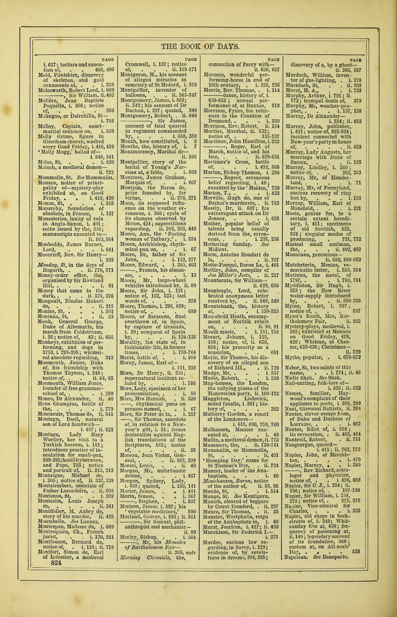 PAGE i. 617; torture and execu- tion of, . . 405,406 Mold, Flintshire, discovery of skeleton, and gold ornaments at, . . i. 338 Molesworth, Robert Lord, i. 669 , Sir William, ii.482 Moliere, Jean Baptiste Poquelin, i. 266; notice of, ... 266 Molingu3, or Dairchilla, St— i. 788 Molloy, Captain, court- martial sentence on, i. 559 Molly Grime, figure in Glentham church, washed every Good Friday, i.418,419 ' Molly Mogg,' ballad of— i. 340, 341 Moloc, St, . . . i. 820 Moloch, a medieval demon— ii. 722 Mommolin, St. See Mummulin. Monaco, notice of princi- pality of—mystery-play exhibited at, on Good Fridav, . . i. 419, 420 Monan,St, . i. 315 Monarchy, foundation of absolute, in France, i. 137 Monasteries, laxity of rule in Anglo-Saxon, i. 401; coins issued by the, 536; manuscripts executed in— ii. 163,164 Monhoddo, James Burnet, Lord, . i. 681 Moncrieff, Rev. Sir Henry— i. 228 Monday, St, in the days of Hogarth, . . ii. 770, 771 Money-order office, the, organised by Sir Rowland Hill, . . . . i. 91 Money that came in the dark, . . . ii. 375, 376 Mongault, Nicolas Hubert de, . ii. 215 Monica, St, . . . i. 591 Moninna, St, . . ii. 25 Monk, General George, Duke of Albemarle, his march from Coldstream, i. 26 ; notice of, 43; ii. 666 Monkeys, exhibition of per- forming, and dogs in 1753, i. 293-295; whimsi- cal anecdote regarding, 343 Monmouth, James, Duke of, his friendship with Thomas Thynne, i. 248 ; notice of, . . ii. 64, 65 Monmouth, William Jones, founder of free grammar- school at, . . . i. 280 Monro, Dr Alexander, ii. 40 Mons Grampius, battle of the, . . . . i. 779 Montacute, Thomas de, ii. 541 Montagu, Basil, natural son of Lord Sandwich— i. 487 ; ii. 622 Montagu, Lady Mary Wortley, her visit to a Turkish hareem, i. 181; introduces practice of in- oculation for small-pox, 389-391;hostilitybetween, and Pope, 703 ; notice and portrait of, ii. 242, 243 Montaigne, Michael de, i. 305 ; notice of, ii. 337, 338 Montalembert, associate of Father Lacordaire, . ii. 605 Montanus, St, . . i. 292 Montcalm, Louis Joseph de, .... ii. 341 Montdidier, M. Aubry de, story of his murder, ii. 425 Montebello. See Lannes. Montespan, Madame de, i. 689 Montesquieu, Ch., French jurist, . . i. 130, 241 Montfaucon, Bernard de, notice of, . i. 125; ii. 719 Montfort, Simon de, Earl of Leicester, a medieval 824 Cromwell, i. 137; notice of, ii. 169-171 Montgeron, M., his account of alleged miracles in cemetery of St Medard, i. 570 Montgolfier, inventor of balloons, . . ii. 345-347 Montgomery, James, i. 562; ii. 542 ; his account of Dr Buchan, i. 297; quoted, 549 Montgomery, Robert, . ii. 648 , Sir James, account of fatal quarrel in regiment commanded by, . . . i. 358, 359 Month, how constituted, i. 2 Months, the, history of, i. 7 Montmorency, Marshal de— ii. 566 Montpellier, story of the burial of Young's Nar- cissa at, a fable, . i. 502 Montrose, James Graham, Marquis of, . . i. 667 Montyon, the Baron de, prize founded by, for virtue, . . ii. 270, 271 Moon, its supposed influ- ence on the weather er- roneous, i. 366; cycle of its changes observed by Meton, 424; superstitions regarding, ii. 202, 203, 440 Moore, Ann, the 'Fasting woman of Tutbury,' . i. 554 Moore, Archbishop, rhyth- mical pun on, . . i. 67 Moore, Dr, father of Sir John, . . i. 123, 277 Moore, Edward, . i. 305, 403 , Francis, his alman- acs, . . . i. 13 Moore, Mr, large-wheel vehicles introduced by, ii. 89 Moore, Sir John, i. 121; notice of, 122, 123; last words of, . . . 378 Moore, Thomas, i. 298, 689; notice of, . . . 689 Moors, or Saracens, final overthrow of, in Spain, by capture of Granada, i. 39; conquest of Spain by, . . . ii. 124-126 Morality, lax state of, in fashionable life, in former times, . . i. 759-764 Morat, battle of, . . i. 808 Moray, James, Earl of— i. 151, 228 More, Dr Henry, ii. 296; supernatural incident re- lated by, . . . i. 786 More, Lady, specimen of her pronunciation, . . i. 56 More, Mrs Hannah, . ii. 320 , rhythmical puns on persons named, . i. 67 More, Sir Peter de la, . i. 217 , Sir Thomas, anecdote of, in relation to a New- year's gift, i. 31; issues declaration against Eng- lish translations of the Scriptures, 163; notice of, ... ii. 25 Moreau, Jean Victor, Gen- eral, . . . ii. 203, 299 Moreri, Louis, . . ii. 40 Morgan, Mr, unfortunate debtor, . i. 467 Morgan, Sydney, Lady, i. 503; quoted, i. 130, 141 Morier, James, . . i. 441 Morin, Simon, . . i. 367 , Stephen, . . i. 597 Morison, James, i. 587; his ' vegetable medicines,' 590 Morland, George, i. 821; ii. 511 ■, Sir Samuel, phil- anthropist and mechanist— ii. 89 Morley, Bishop^ . . i. 304 , Mr, his Memoirs of Bartholomew Fair— ii. 265, note Morning Chronicle, the, PAGE connection of Perry with— ii. 656, 657. Morocco, wonderful per- forming-horse in end of 16th century, . i. 225, 226' Morris, Rev. Thomas, . i. 114 dance, history of, i. 630-633 ; annual per- formance of, at Buxton, 819 Morrison, Fynes, his refer- ence to the Countess of Desmond, i. 150 Morrison, Rev. Robert, ii. 154 Mortier, Marshal, ii. 132; notice of, . . 135-137 Mortimer, J ohn Hamilton, i. 222 , Roger, Earl of March, notice of, and his fate, . . . ii. 629-631 Mortimer's Cross, battle of, . . . i. 492, 508 Morton, Bishop Thomas, i. 398 , Regent, erroneous belief regarding, i. 40; executed by the' Maiden,' 728 Morton, T., . . . i. 432 Morville, Hugh de, one of Becket's murderers, . ii. 783 Mosely, Dr, ii. 597; his extravagant attack on Dr Jenner, . i. 628 Mother, popular belief of talents being usually derived from the, erron- eous, i. 235, 236 Mothering Sunday. See Midlent. Motte, Antoine Houdart de la ii. 767 Motte-Fouque, Baron La, i. 401 Mottley, John, compiler of Joe Miller's Jests, . ii. 217 Mountacute, Sir William— ii. 629, 630 Mounteagle, Lord, cele- brated anonymous letter received by, . ii. 548, 549 Mountebank, the, history of, . i. 510-513 Mousehold Heath, encamp- ment of Norfolk rebels on, . . . ii. 90, 91 Mouth music, . i. 751, 752 Mozart, Johann, i. 125, 168; notice, of, ii. 658, 659; his precocity as a musician, . . 681 Moyle, Sir Thomas, his dis- covery of an alleged son of Richard III., . ii. 728 Mudge, Mr, . i. 517 Mudie, Robert, . . i. 528 Mug-houses, the London, the rallying places of the Hanoverian party, ii. 109-112 Muggleton, Ludovick, noted fanatic, i. 361; his- tory of, . . 362 Mulberry Garden, a resort of the Londoners— i. 615, 690, 759, 760 Mulhausen, Muncer exe- cuted at, . . . i. 40 Mullin, a medieval demon,ii. 723 Mummers, the, . ii. 739-741 Mummulin, or Mommolin, St, ... ii. 451 'Mumping Day,' name for St Thomas's Day, . ii. 724 Muncer, leader of the Ana- baptists, . . i. 40 Munchausen, Baron, notice of the author of, ii. 85, 86 Munde, St, . . . i. 514 Mungo, St. See Kentigern. Munich, cleared of beggars by Count Rumford, . ii. 237 Munro, Sir Thomas, . ii. 25 Munster, Westphalia, reign of the Anabaptists in, i. 40 Murat, Joachim, i. 417; ii. 439 Murchison, Sir Roderick I.— i. 275 Murder, curious law re- garding, in Savoy, i. 129; evidence of, by revela- tions in dreams, 394,395; PAGE discovery of a, by a ghost— ii. 386, 387 Murdoch, William, inven- tor of gas-lighting, . i. 178 Muredach, St, . . ii. 205 Muvet, M. A., . . i. 733 Murphy, Arthur, i. 791; ii. 772 ; tranquil death of, 379 Murphy, Mr, weather-pro- phet, . i. 137, 138 Murray, Dr Alexander— i. 514; ii. 482 Murray, John, publisher, i. 821; notice of, 822-824; incident connected with New-year's party in house of, . . . ii. 652 Murray, Lady Augusta, her marriage with Duke of Sussex, . . . ii. 195 Murray, Lindley, i. 260 ; notice of, . . 262, 263 Murray, Mr, of Hender- land, . . . . i. 71 Murray, Mr, of Pennyland, curious recovery of ring lost by, i. 106 Murray, William, Earl of Mansfield, . i. 321 Music, genius for, to a certain extent heredi- tary, i. 451; specimens of old Scottish, 523, 524 ; singular modes of producing, . 751, 752 Musical small coalman, the, . . . ii. 402, 403 Musicians, precocious— ii. 658, 680-682 Mutcheteria, Monica, re- markable faster, i. 553, 554 Mutinies, the naval, of 1797, . i. 780, 781 Myddleton, Sir Hugh, i. 353 ; the New River water-supply introduced by, . . . ii. 390-393 Mylne, Robert, i. 597 ; notice of, . . . 597 Mynn's Booth, Mrs, Bar- tholomew Fair, . ii. 265 Mystery-plays, medieval, i. 385; exhibited at Monaco on Good Friday, 419, 420; Whitsun, at Ches- ter, 633-636; Christmas— ii. 739 Myths, popular, . i. 670-672 Nabor, St, two saints of this name, . . i. 774; ii. 46 Nadir Shah. See Shah. Nail-cutting, folk-lore of— i. 526; ii. 322 Names, familiar, Hay- wood's complaint of their appliance to poets, i. 288, 289 Nani, Giovanni Batt'ista, ii. 284 Nantes, clever escape from, of Duke and Duchess of Lorraine, . i. 462 Nantes, Edict of, i. 504 ; its revocation, . ii. 4S3, 4S4 Nanteuil, Robert, . ii. 711 Naogeorgus, quoted— i. 411; ii. 763, 772 Napier, John, of Merchis- ton, . . . . i. 470 Napier, Macvey, • . i. 245 , Rev. Richard, astro- loger and physician, notice of, . . i. 45S, 459 Napier, Sir C. J., i. 254; ii. 196; notice of, . 197-199 Napier, Sir William, i. 254, 275 ; notice of, . 275, 276 Napier, Vice-admiral Sir Charles, . i. 335 Naples, old shops in back- streets of, i. 349; Whit- sunday fete at, 638; fre- quency of poisoning at, ii. 140; legendary account of its foundation, 368 ; custom at, on All-souls' Day, .... 538 Napoleon. See Bonaparte.