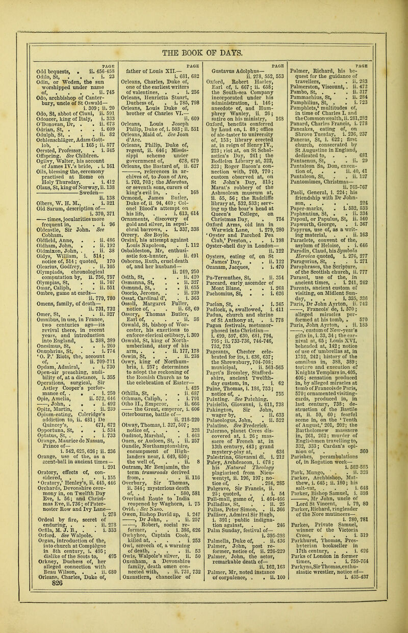 PAGE Odd bequests, . ii. 456-458 Odilo, St, . i. 23 Odin, or Woden, the sun worshipped under name of, . . . . ii. 745 Odo, archbishop of Canter- bury, uncle of St Oswald— i. 309 ; ii. 20 Odo, St, abbot of Cluni, ii. 591 Odoacer, king of Italy, i. 333 O'Donovan, Dr, . . ii. 673 Odrian, St, . . . i. 609 Odulph, St, . . . ii. 82 Oehlenschlager, Adam Gott- lob, . . i. 165; ii. 577 Oersted, Professor, . i. 345 Offspring. See Children. Ogilvy, Walter, his account of .Tames IV.'s bride, . i. 161 Oils, blessing the, ceremony practised at Rome on Holy Thursday, . i. 412 Olaus, St, king of Norway, ii. 138 Sweden— ii. 138 Olbers, W. H. M., . i. 321 Old Sarum, description of— i. 370, 371 —- times, jocularities more frequent in, . . i. 96 Oldcastle, Sir John. See Cobham. Oldfteld, Anne, . . ii. 486 Oldham, John, . . ii. 192 Oldmixon, John, . . ii. 38 Oldys, William, i. 514; notice of, 514; quoted, 170 Olearius, Godfrey, . ii. 105 Olympiads, chronological computation by, ii. 756, 757 Olympias, St, . . ii. 707 Omar, Caliph, . . ii. 551 Ombre, game at cards— ii. 779, 780 Omens, family, of death— ii. 731, 732 Omer, St, . . . ii. 327 Omnibus, in use, in France, two centuries ago—its revival there, in recent years, and introduction into England, i. 388, 389 Onesimus, St, . . i. 260 Onuphrius, St, . . i. 774 ' O. P.' Riots, the, account of, . . . ii. 709-711 Opdam, Admiral, . i. 730 Open-air preaching, audi- bility of, at a distance, i. 355 Operations, surgical, Sir Astley Cooper's perfor- mance of, . • . i. 250 Opie, Amelia, ii. 572, 646 , John, . . i. 492 Opitz, Martin, . . ii. 239 Opium-eating, Coleridge's addiction to, ii. 481; De Quincey's, . 671, 672 Opportuna, St, . . i. 534 Optatus, St, . . . i. 733 Orange, Maurice de Nassau, Prince of— i. 542,625,626; ii. 236 Orange, use of the, as a scent-ball in ancient times — i. 291 Oratory, effects of, con- sidered, . i. 155 ' Oratory,' Henley's, ii. 445, 446 Orchards, Devonshire cere- mony in, on Twelfth Day Eve, i. 56; and Christ- mas Eve, ii. 736; of Pater- noster Row and Ivy Lane— i. 278 Ordeal by fire, secret of enduring, . . . ii. 278 Orfila, M. J. B., . . i. 333 Orford. See Walpole. Organ, introduction of the, into church at Compiegne in 8th century, i. 495; dislike of the Scots to, 495 Orkney, Duchess of, her alleged connection with Beau Wilson, . . ii. 680 Orleans, Charles, Duke of, 826 PAGE father of Louis XII.— i. 681, 682 Orleans, Charles, Duke of, one of the earliest writers of valentines, . . i. 256 Orleans, Henrietta Stuart, Duchess of, . i. 785, 798 Orleans, Louis Duke of, brother of Charles VI.— ii. 609 Orleans, Louis Joseph Philip, Duke of, i. 503; ii. 551 Orleans, Maid of. See Joan d'Arc. Orleans, Philip, Duke of, regent, ii. 646; Missis- sippi scheme under government of, 678, 679 Orleans, the Bastard of, ii. 627 , references in ar- ii. 420 . ii. 327 . ii. 655 . ii. 239 . i. 363 Fuller, ii. 68, 69 Butler, . ii. 38 chives of, to Joan of Arc, i. 702, 703; the MarcOus, or seventh sons, curers of king's evil in, . . 168 Ormond, James Butler, Duke of, ii. 94, 469; Col- onel Blood's attempt on his life, . . i. 613, 614 Ornaments, discovery of gold and silver, in sepul- chral barrows, . i. 337, 338 Orrery. See Boyle. Orsini, his attempt against Louis Napoleon, . i. 112 Osbaldeston, Mr, enthusi- astic fox-hunter, . ii. 491 Osborne, Ruth, cruel death of, and her husband— ii. 249, 250 Osith, St, . , Osmanna, St, Osmund, St,. , Osorio, Jerome, . Ossat, Cardinal d', Ossoli, Margaret notice of, . Ossory, Thomas Earl of, . Oswald, St, bishop of Wor- cester, his exertions to enforce clerical celibacy, i. 309 Oswald, St, king of North- umberland, story of his arm, . . . ii. 177, 178 Oswin, St, . . . ii. 238 Oswy, king of Northum- bria, i. 257; determines to adopt the reckoning of the Romish Church as to the celebration of Easter— i. 425 Othilia, St, . . . ii. 687 Othman, Caliph, . . i. 791 Otho II., Emperor, . ii. 666 the Great, emperor, i. 606 Otterbourne, battle of— ii. 218-220 Otway, Thomas, i. 327,507; notice of, . . . 328 Oudinot, Marshal, . i. 463 Ouen, or Audoen, St, . ii. 257 Oundle, Northamptonshire, encampment of High- landers near, i. 649, 650; the well of, . . ii. 8 Outram, Mr Benjamin, the term: tramroads derived from, . . . . ii. 116 Overbury, Sir Thomas, ii. 344; mysterious death of, . . . . 580, 581 Overland Route to India reopened by Waghorn, i. 75 Ovid. See Naso. Owen, Bishop David ap, i. 247 , Dr John, . . ii. 257 , Robert, social re- former, . . i. 386, 626 Owhyhee, Captain Cook, killed at, . . . i. 253 Owl, screech of, a warning of death, . . . ii. 53 Owls, Walpole's silver, ii. 50 Oxenham, a Devonshire family, death omen con- nected with, . ii. 731, 732 Oxenstiern, chancellor of PAGE Gustavus Adolphus— ii. 278, 552, 553 Oxford, Robert Harley, Earl of, i. 667; ii. 658; the South-sea Company incorporated under his administration, i. 146; anecdote of, and Hum- phrey Wanley, ii. 26; satire on his ministry, 168 Oxford, benefits conferred by Laud on, i. 88 ; office of ale-taster to university of, 153; library erected at, in reign of Henry IV., 223; riot at, on St Schol- astica's Day, 241; the Bodleian Library at, 322, 323; Roger Bacon's con- nection with, 769, 770 ; custom observed at, on St John's Day, 815; Marat's robbery of the Ashmolean museum at, ii. 55, 56; the Radcliffe library at, 532,533; serv- ing up the boar's head at Queen's College, on Christmas Day, . 754 Oxford Arms, old inn in Warwick Lane, i. 279, 280 'Oyster and Parched Pea Club,' Preston, . . i. 198 Oyster-shell day in London— ii. 122 Oysters, eating of, on St James' Day, . . ii. 122 Ozanam, Jacques, . i. 470 Pa-Termuthes, St, . ii. 354 Paccard, early ascender of Mont Blanc, . . i. 268 Pachomius, St, . . i. 626 Pacian, St, . . . i. 345 Padlock, a, swallowed, i. 411 Padua, church and shrine of St Anthony at, . i. 778 Pagan festivals, metamor- phosed into Christian— i. 499, 597, 630, 681, 794, 795 ; ii. 733-736, 744-746, 752, 753 Pageants, Chester cele- brated for its, i. 636, 637; the Shrewsbury, 704-708; municipal, . ii. 561-565 Paget's Bromley, Stafford- shire, ancient Twelfth- day custom, in, . i. 62 Paine, Thomas, i. 186, 753; notice of, . . . 755 Painting. See Patching. Paisiello, Giovanni, i. 611, 738 Pakington, Sir John, i wager by, . . ii. 633 Palaeologus, John, . ii. 522 Palatine. See Frederick. Palermo, planet Ceres dis- covered at, i. 26; mas- sacre of French at, in 13th century, 443; grand mystery-play at, . 634 Palestrina, Giovanni di, i. 212 Paley, Archdeacon, i. 678 ; his Natural Theology plagiarised from Nieu- wentyt, ii. 196, 197; no- tice of, 284, 285 Palgrave, Sir Francis, ii. 25; quoted, . i. 54 Pall-mall, game of, i. 464-466 Palladius, St, . . ii. 25 Pallas, Peter Simon, . ii. 366 Palliser, Admiral Sir Hugh, i. 391; public indigna- tion against, . . 246 Palm Sunday, festival of— i. 395-398 Palmella, Duke of, . ii. 436 Palmer, John, post re- former, notice of, ii. 226-229 Palmer, John, the actor, remarkable death of— ii. 162,163 Palmer, Mr, noted instance of corpulence, . . ii. 100 PAGE Palmer, Richard, his be- quest for the guidance of travellers, . . ii. 283 Palmerston, Viscount, . ii. 472 Pambo, St, . . . ii. 317 Pammachius, St, . ii. 284 Pamphilius, St, . . i. 723 Pamphlets,* multitudes of, in time of Charles I. and the Commonwealth, ii. 281,282 Panard, Charles Francis, i. 778 Pancakes, eating of, on Shrove Tuesdav, i. 236, 237 Pancras, St, i. 622; first church, consecrated by St Augustine in England, dedicated to, . . 681 Pantaenus, St, . . ii. 29 Pantaleon Sa, Don, execu- tion of, . . ii. 40, 41 Pantaleon, St, . . ii. 127 Pantomimes, Christmas— ii. 765-767 Paoli, General, i. 224; his friendship with Dr John- son, .... 224 Paper-marks, . i. 532, 533 Paphnutius, St, . . ii. 334 Papoul, or Papulus, St, ii. 540 Papworth, George, . i. 367 Papyrus, use of, as a writ- ing material, . . ii. 163 Paraclete, convent of the, asylum of Heloise, . i. 646 Paradin, Claud, h\$Symbola Heroica quoted, i. 276, 277 Paragorius, St, . . i. 271 Paraphrases, the Scripture, of the Scottish church, ii. 777 Parasol, use of the, in ancient times, . i. 241, 242 Parents, ancient custom of visiting, on Midlent Sun- day, . i. 335, 336 Paris, Dr John Ayrton, ii. 742 , Francois de, i. 570 ; alleged miracles per- formed at his tomb, . 570 Paris, John Ayrton, . ii. 185 ,' custom of New-year's gifts in, i. 33, 34 ; the car- nival at, 65 ; Louis XVI. beheaded at, 142 ; notice of use of umbrellas at, in 1752, 242 ; history of the omnibus in, 388, 389; tort we and execution of Knights Templars in, 405, 406; sensation produced in, by alleged miracles at tomb of Francois de Paris, 570; ornamented visiting- cards, produced in, in last century, 738; de- struction of the Bastile at, ii. 59, 60; fearful scene in, on the 4 Tenth of August,' 201, 202; the Bartholomew massacre in, 261, 262; murder of Englishmen travelling to, 332, 333; Cardan's opi- nion of, . . 360 Parishes, perambulations of, in Rogation week— i. 582-5S5 Park, Mungo, . . ii. 323 Parker, Archbishop, Mat- thew, i. 645 ; ii. 180; his salt-vat, . i. 648 Parker, Bishop Samuel, i. 398 , Mr John, uncle of Lord St Vincent, i. 79, 80 Parker, Richard, ringleader of the Nore mutineers— i. 780, 781 Parkes, Private Samuel, ■winner of the Victoria Cross, . i. 319 Parkhurst, Thomas, Pres- byterian bookseller in 17th century, . . i. 626 Parks of London in former times, . . i. 759-764 Parky ns, Sir Thomas, enthu- siastic wrestler, notice of— i. 435-437