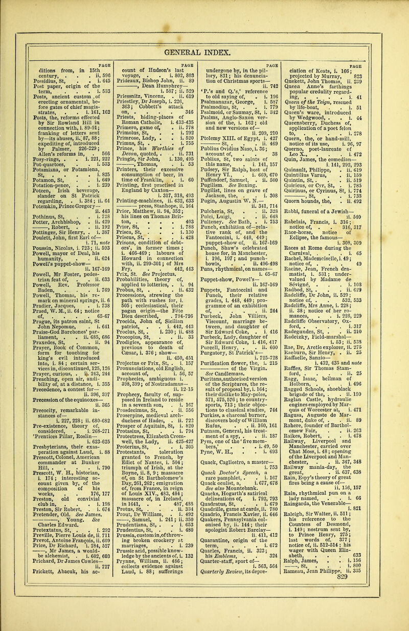 PAGE ditions from, in 15th century, . . . ii. 596 Possidius, St, . . i. 645 Post paper, origin of the term, . i. 533 Posts, ancient custom „ of erecting ornamental, be- fore gates of chief magis- strates, . . i. 161, 162 Posts, the, reforms effected by Sir Rowland Hill in connection with, i. 89-91; franking of letters sent by—its abuses, ii.; 87, 88; expediting of, introduced by Palmer, 226-229; Allen's reforms in, . 566 Posy-rings, . . i. 221, 222 Pot-quartoes, . . i. 533 Potamiana, or Potamiena, St, ... i. 825 Potamon, St, . . i. 649 Potation-pence, . . i- 239 Poteen, Irish beverage, slander on St Patrick regarding, . i. 384 ; ii. 64 Potemkin, Prince Gregory— ii. 443 Pothinus, St, . . i. 728 Potter, Archbishop, . ii. 429 , Robert, . . ii. 192 Pottinger, Sir Henry, . i. 3S7 Poulett, John, first Earl of— i. 71, note Poussin, Nicolas, i. 723; ii. 593 Powell, mayor of Deal, his humanity, . . ii. 624 Powell's puppet-show— ii. 167-169 Powell, Mr Foster, pedes- trian feat of, . . ii. 633 Powell, Rev. Professor Baden, . i. 769 Powell, Thomas, his re- mark on mineral springs, ii. 6 Pradier, Jacques, . i. 738 Praed, W. M., ii. 64; notice of, ... 65-67 Prague, its patron saint, St John Nepomuc, . i. 641 Praise-God Barebones' par- liament, . . ii. 685, 686 Praxedes, St, . . ii. 94 Prayer, Book of Common, form for touching for king's evil introduced into, i. 84 ; certain ser- vices in, discontinued, 125,126 Prayer, curious, . y. 243, 244 Preaching, open air, audi- bility of, at a distance, i. 355 Precedence, a contest for— ii. 396, 397 Precession of the equinoxes— ii. 365 Precocity, remarkable in- stances of— i. 227, 228; ii. 680-682 Pre-existence, theory of, considered, . i. 268-271 'Prentices Pillar, Roslin— i. 623-625 Presbyterians, their exas- peration against Laud, i. 88 Prescott, Colonel, American commander at Bunker Hill, . . . . i. 790 Prescott, W. H., historian, i. 174; interesting ac- count given by, of the composition of his works, . . 176, 177 Preston, old convivial club in, . . i. 19S Preston, Sir Robert, . i. 674 Pretender, Old. See James. , Young. See Charles Edward. Pretextatus, St, . . i. 292 Preville, Pierre Louis de, ii. 711 Prevot, Antoine Francois, ii. 609 Price, Dr Richard, i. 284, 527 , Mr James, a would- be alchemist, . i. 602, 603 Pilchard, Dr James Cowles— ii. 727 Prickett, Abacuk, his ac- PAGE count of Hudson's last voyage, . . i. 802, 803 Prideaux, Bishop John, ii. 89 , Dean Humphrey— i. 587; ii. 529 Priessnitz, Vincenz, . ii. 619 Priestley, Dr Joseph, i. 226, 363; Cobbett's attack on, . . . . 346 Priests, hiding-places of Roman Catholic, i. 433-435 Primero, game of, . Primolus, St, Primrose, Lady, . Primus, St, . Prince, his Worthies Devon, quoted, . • . Pringle, Sir John, , Thomas, ii. 778 i. 292 i. 520 i. 755 of . ii. 731 i. 130, 495 . i. 53 Printers, their excessive consumption of beer, in time of Franklin, . i. 60 Printing, first practised in England by Caxton— i. 317, 318, 493 Printing-machines, ii. 632, 633 press, Stanhope, ii. 164 Prior, Matthew, ii. 94, 352 ; his lines on Thomas Brit- ton, .... 403 Prior, St, i. 788 Prisca, St, . . . i. 130 Priscus, St, . . . i. 428 Prisons, condition of debt- ors', in former times ; i. 466-469 ; labours of Howard in connection with, ii. 299-301; of Mrs Fry, . . 442, 443 Prix, St. See Projectus. Probabilities, theory of, applied to lotteries, . i. 94 Probus, St, . . . ii. 432 Processions, strewing the path with rushes for, i. 505; ecclesiastical, their pagan origin—the Fete Dieu described, . 794-796 Procida, John of, Sicilian patriot, . . i. 442, 443 Proclus, St, . i. 230 ; ii. 488 Procopius, St, . . ii. 33 Prodigies, appearance of, previous to death of Caesar, i. 376; show— ii. 450, 451 Projectus or Prix, St, . i. 157 Pronunciations, old English, account of, . i. 56, 57 Prophecies, ambiguous i. 398,399; of Nostradamus— ii. 12-15 Prophecy, faculty of, sup- posed in Ireland to reside in a seventh son, . i. 167 Prosdecimus, St, . ii. 556 Proserpine, medieval arch- duchess of Hades, . ii. 722 Prosper of Aquitain, St, i. 820 Protasius, St, . . i. 794 Protectress, Elizabeth Crom- well, the Lady, ii. 425-427 Proterius, St, . . i. 305 Protestants, toleration granted to French, by Edict of Nantes, i. 504; triumph of Irish, at the Boyne, ii. 8, 9 ; massacre of, on St Bartholomew's Day, 261,262; emigration of, from France, in reign of Louis XIV., 483, 484; massacre of, in Ireland, in 1641, .. . 487,488 Protus, St, . . . ii. 334 Prout, Dr William, . i. 492 , Samuel, i. 241; ii. 350 Prudentiana, St, . . i. 653 Prudentius, St, . . i. 480 Prussia, custom in,of throw- ing broken crockery at marriages, . . i. 239 Prussic acid, possible know- ledge by tbe ancients of, i. 132 Prynne, William, ii. 486 ; collects evidence against Laud, i. 88; sufferings PAGE undergone by, in the pil- lory, 831; his denuncia- tion of Christmas sports— ii. 742 cP.'s and Q.'s,' reference to old saying of, . i. 196 Psalmanazar, George, i. 587 Psalmodius, St, . . i. 779 Psalmoid, or Saumay, St, i. 342 Psalms, Anglo-Saxon ver- sion of the, i. 162; old and new versions of— ii. 209, 210 Ptolemy XIII. of Egypt, i. 427 St, . . . ii. 469 Publius Ovidius Naso, i. 36; account of, . . 38 Publius, St, two saints of this name, . i. 141, 157 Pudsey, Sir Ralph, host of Henry VI., . i. 669, 670 Puffendorf, Samuel, . ii. 500 Pugilism. See Boxing. Pugilist, lines on grave of Jackson, the, . . i. 308 Pugin, Augustin W. N.— ii. 341, 714 Pulcheria, St, . . ii. 328 Pulci, Luigi, . . ii. 648 Pulteney. See Bath, . i. 753 Punch, exhibition of—rela- tive rank of, and the Fantoccini, i. 448, 449; puppet-show of, ii. 167-169 Punch, Shaw's celebrated house for, in Manchester, i. 196, 197 ; and punch- bowls, . . ii. 496-498 Puns, rhythmical, on names— i. 65-67 Puppet-show, Powel's— ii. 167-169 Puppets, Fantoccini and Punch, their relative grades, i. 448, 449; pro- gramme of an exhibition of, .... ii. 244 Purbeck, John Villiers, Viscount, marriage be- tween, and daughter of Sir Edward Coke, . i. 416 Purbeck, Lady, daughter of Sir Edward Coke, i. 416, 417 Purcell, Henry, . . ii. 600 Purgatory, St Patrick's— i. 725-728 Purification flower, the, i. 215 of the Virgin. See Candlemass. Puritans, authorised version of the Scriptures, the re- sult of proposal by, i. 164; their dislike to May-poles, 571, 575,576; to country- sports, 713; their objec- tions to classical studies, 744 Purkiss, a charcoal burner, discovers body of William Rufus, . . ii. 160, 161 Putnam, General, his treat- ment of a spy, . . ii. 187 Pym, one of the1 five mem- bers,' . . . i. 49, 50 Pyne, W. H„ . . i. 693 Quack, Cagliostro, a master— i. 753 Quack Doctor's Speech, a rare pamphlet, . . i. 167 Quack oculist, a, i. 677, 678 See also Mountebank. Quacks, Hogarth's satirical delineations of, i. 792, 793 Quadratus, St, . . i. 679 Quadrille, game at cards, ii. 780 Quadrio, Francis Xavier, ii. 646 Quakers, Pennsylvania col- onised by, ii. 144; their apologist Robert Barclay— ii. 411, 412 Quarantine, origin of the term, . i. 672 Quarles, Francis, ii. 323; his Emblems, . . 324 Quarter-staff, sport of— i. 563, 564 Quarterly Revieio, its depre- PAGE ciation of Keats, i. 166; projected by Murray, 823 Quekett, John Thomas, ii. 239 Queen Anne's farthings popular credulity regard- ing, . . . . i. 41 Queen of the Teign, rescued by life-boat, . . i. 51 Queen's ware, introduced by Wedgwood, . . i. 44 Queensberry, Duchess of, application of a poet felon to, . . . . i. 278 Quern, the, or hand-mill, notice of its use, i. 96, 97 Querno, poet-laureate of Leo X., i. 472 Quin, James, the comedian— i. 141, 292, 293 Quinault, Philippe, . ii. 619 Quintilius Varus, . ii. 159 Quintin, St, . . . ii. 519 Quiricus, or Cyr, St, . i. 785 Quirinus, or Cyrinus, St, i. 774 , St, . . i. 733 Quorn hounds, the, . ii. 492 Rabbi, funeral of a Jewish— ii. 540 Rabelais, Francis, i. 316; notice of, . . 316, 317 Race-horse, notice of Eclipse, the famous— i. 308, 309 Races at Rome during the Carnival, . . i. 65 Rachel, Mademoiselle, i. 49; notice of, . . . 49 Racine, Jean, French dra- matist, i. 531; under- valued by Madame de Sevigne, . i. 108 Radbod, St, . . . ii. 629 Radcliffe, Dr John, ii. 529; notice of, . . 532, 533 Radcliffe, Mrs Anne, i. 228; ii. 38; notice of her ro- mances, . . i. 228, 229 Radcliffe Observatory, Ox- ford, . . . . i. 317 Radegundes, St, . . ii. 210 Radetzky, Field-marshal— i. 53; ii. 538 Rae, Dr, Arctic explorer, ii. 275 Raeburn, Sir Henry, . ii. 25 Raffaelle, Sanzio— i. 432, 435 and note Raffles, Sir Thomas Stam- ford, . . . . ii. 25 Ragg, Isaac, bellman of Holborn, . i. 496 Ragged Schools, shoeblack brigade of the, . . ii. 180 Raglan Castle, hydraulic engines employed by Mar- quis of Worcester at, i. 471 Ragusa, Auguste de Mar- mont, duke of, . . ii. 89 Rahere, founder of Barthol- omew Fair, . . ii. 263 Raikes, Robert, . . i. 478 Railway, Liverpool and Manchester, carried over Chat Moss, i. 48 ; opening of the Liverpool and Man- chester, . . ii. 347, 348 Railway mania-day, the great, . . ii. 637, 638 Rain, Espy's theory of great fires being a cause of— ii. 156, 157 Rain, rhythmical pun on a lady named, . . i. 66 Raingarda, the Venerable— i. 821 Raleigh, Sir Walter, ii. 511; his reference to the Countess of Desmond, i. 149; nostrum sent by, to Prince Henry, 275; last words of, 377 ; notice of, ii. 512-514 ; his wager with Queen Eliz- abeth, ... 633 Ralph, James, . . i. 156 , St, . . . i. 800 Rameau, Jean Philippe, ii. 335