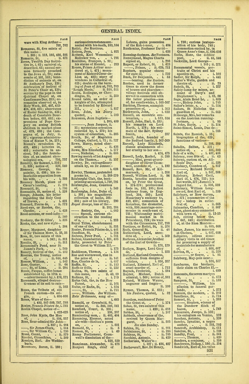 PAGE wars with King Arthur— 701, 702 Romanus, St, five saints of this name— i. 305; ii. 113, 192, 486, 591 Romaric, St, . . ii, 671 Rome, Twelfth Day festivi- ties in, i. 62; carnival at, described, 65; annual ser- mon formerly preached to the Jews at, 70; cata- combs of, 101, 102; bene- diction of animals at, on St Anthony's Day, 126; celebration of festival of St Peter's Chair at, 130; service by the pope in the Quirinal Chapel at, on CandlemassDay, 213; ce- remonies observed at, in Holy Week, 397, 407, 412- 414, 419, 421; observance of Easter Sunday in, 426; death of Constable Bour- bon before, 601, 602; ex- pressions of Pope Gre- gory on seeing British children in market-place of, 679, 680 ; the Cam- pagna of, in July, ii. 87; vigorous administra- tion of Sixtus V. in, 275; Rienzi's revolution in, 423, 424 ; lotteries in, 468 ; saturnalia in an- cient, 745 ; the founda- tion of, an ancient chro- nological era, . 756, 757 Bomilly, Sir Samuel, i. 316; ii. 538; notice of, 539, 540 Bomney, George, the painter, ii. 698; his re- markable separation from his wife, . i. 308 Bomney Marsh, place of Cassar's landing, . ii. 276 Bomuald, St, . . i. 796 Romualdo, St, notice of, i. 228 Bonge, Johann, his letter regarding the Holy Coat of Treves, . i. 421 Eonsard, Pierre de, . ii. 772 Bood-eye, or Boodee, the, Chester, . . . i. 428 Bood-screens, or rood-lofts— ii. 340 Bookery, the St Giles', i. 325 Rooks, the, and new style— i. 304 Roper, Margaret, daughter of Sir Thomas More, ii. 25, 26 Rosa, St, two saints of this name, . i. 342; ii. 311 Rosalia, St, . . . ii. 311 Rosamond's Pond, near St James's Park, . . i. 760 Bosary, festival of the, ii. 402 RoscLus, the Young, notice of, . . . ii. 644, 645 Roscoe, William, . . i. 342 Rose, Gustav, . . ii. 64 , St, of Lima, . ii. 284 Rosee, Pasqua, coffee-house established by, in 17th c. —advertisement by, i. 170,171 Roseneath, alleged destruc- tiveness of its soil to rats— ii. 103 Roses, the Tribute of, old French custom—its ori- gin, i. 604-606 Roses, Wars of the— i. 492, 507-509,'787, 788 Rosier, Francis Pilatre de, i. 781 Roslin Chapel, notice of— i. 623-625 Ross, John Kyrle, the Man of, . . . ii. 556, 557 Ross, Rear-admiral Sir John— i. 817 ; ii. 284 , Sir James Clark, i. 514 , Sir William C, . i. 730 Rossi, Count, . . ii. 579 Rossini, Gioacchino, . i. 309 Rosslyn, Earl. See Wedder- burn. Rcssmore, Baron, ii. 180; PAGE curious circumstance con- nected with his death, 183,184 Rotiri. See Rusticus. Rotrou, Jean, . . i. 821 Rotteck, Karl Wenceslaus Rodecker von, . . i. 791 Roubiliac, Francois, i. 92; his statue of Handel, . 293 Rouen, Prince Arthur mur- dered at, i. 471; monu- ment of Richard Coeur-de- Lion at, 482; story of windows in Cathedral of, 625; doubts on the burn- ing of Joan of Arc at, 702, 703 'Rough Music,' ii. 510, 511 Rouin, Rodin gus, or Chro- dingus, St, . . ii. 350 Bound table, an order of knights of the, attempted to be founded by Edward III., . . . . i. 817 Rous, John, his Diary quoted, . i. 393 Rousseau, Jean Baptiste— i. 385, 480 , Jean Jacques, ii. 11; mysterious sensation recorded by, i. 270; his system of education, ii. 385 Routh, Dr, of Magdalen College, Oxford, i. 71; ii. 727 Rowe, Harry, noted char- acter*, . . . ii. 436 Rowe, Mrs Elizabeth, . i. 277 , Nicholas, . . ii. 666 Rowing match of 1st August on the Thames,. . ii. 157 Rowley, Dr, extraordinary attack by, on Dr Jenner— i. 628 Rowley, Thomas, pretended poems by, . ii. 268-270 Roxburghe Club, the, book- printing association, i. 790,791 Roxburghe, Jean, Countess of, . . . . i. 149 Roxburghe, John, Duke of, i. 391; his magnificent collection of books, 391- 393 ; sale of his library, 790 Royal .George, loss of the— ii. 283, 284 Society, the, . i..603 ■ Speech, curious ob- struction to the reading of a, . . . . i. 223 Boyal Titles, abandonment of one of the, . . ii. 551 Bozier, Francis Pilatre de, i. 441 Paiadhan, St, . . i. 514 Bubens, Peter Paul, . i. 701 Bubini, Giambattista, i. 321, 485 Buby, presented by Peter the Great to William III.— i. 175 Ruddiman, Thomas, . i. 134 Rue and wormwood, rise in the price of, . . ii. 141 Rue, Charles de la, . i. 687 Ruffin, St, . . . ii. 113 Buffs or frills, . . ii. 232 Rufina, St, two saints of this name, . ii. 40, 89 Rufinus, St, . . . i. 779 Rufus Oak, the, in the New Forest, . . . ii. 161 Bufus, or Rufin, St, . i. 534 , St, . . . ii. 711 , William. See William. Rule Britannia, song of— i. 665 Rumald, or Grumbald, St, notice of, ii. 340, 540, 541 Rumford, Count, ii. 235 ; notice of, . . 236, 237 Ruminating men, . ii. 403, 404 Rumming, Eleanor, noted ale-wife—Skelton's poem on, . . . i. 801 Rumold, St, . . . ii. 5 Rumon, St, . . i. 49 Rump Parliament, Crom- well's dissolution of the— i. 528, 529 Runciman, Alexander, ii. 476 Runjeet Singh, chief of PAGE Lahore, gains possession of the Koh-i-noor, . i. 484 Runkenius, Professor David— i. 626 Running-footmen. See Footmen. Runnymead, Magna Charta signed at, . . i. 798 Rupert, or Eobert, St, i. 423 , Prince, . ii. 629, 711 Rupture, popular charm for cure of, . . i. 732 Rush, Dr Benjamin, . i. 53 bearing. See Bushes. Bushes, used in former times to strew the floors of houses and churches— village festivals still ob- served in connection with the latter practice—use of, for candlewicks, i. 505-507 Bushton, Thomas, scampish procedure of, . . i. 363 Rushworth, John, . i. 622 Russell, an eccentric cen- tenarian, . . i. 513, 514 Russell, John, Earl, ii. 233; his remarks on Lord North, i. 178; his esti- mate of the Rev. Sydney Smith, ... 287 Russell, John, founder of the Bedford family, i. 367-369 Russell, Lady Elizabeth, classic attainments of— her cruelty to her son— i. 474, 475 Russell, Lady, Rachel, ii. 390 , Miss, great-grand- daughter of Oliver Crom- well, anecdote of, . i. 192 Russell, Rev. Mr, of Kil- marnock, . . . i. 356 Russell, William Lord, ii. 94 Russia, benefits conferred on, by Peter the Great, i. 174-176; professional fools in, 182, 185 ; first embassy from, to Eng- land, 304, 305; Lord Macartney's embassy to, 449, 450; connection of Kotzebue, the dramatist, with, 590; marriage-cere- monies in south-east of, 721; Whitsunday matri- monial market in St Petersburg, 722 ; its wars with the Circassians, 757, 758 Rusticus, or Botiri, St, ii. 376 Buth, General St, . ii. 46 Butherfurd, Lord, anec- dote of, . . i. 569 Buthven, Alexander,brother of the Earl of Gowrie— ii. 178, 179 Buthvn, Roger, Lord Grey de, . . . i. 335 Rutland, Earl and Countess, sufferers from designs of witches, . . i. 356, 357 Rutland, Edmund, Earl of, cruel murder of, . i. 712 Ruysch, Frederick, . i. 284 Ruyter, Michael, Dutch admiral, i. 560; notice of, 561 Ryland, William Wynne, engraver and forger— ii. 100 Rymer, Thomas, ii. 693; his Foedera, quoted, i. 32 Saardam, residence of Peter the Great at, . . i. 174 Sabas, St, two saints of this name, . i. 499 ; ii. 658 Sabbas, St, . . . i. 107 Sabbath, observance of the, revived by Queen Mar- garet, . . . ii. 585 See also Sunday. Sabina, St, . . . ii. 281 Sabinianus, St, . . ii. 296 Sabinus, St, . . ii. 785 Sacchini, Antonio, . ii. 420 Sacharissa, Waller's— i. 327; ii. 486, 487 Sacheverell, Rev. Dr Henry, PAGE i. 738; curious juxtapo- sition of his body, 740 ; commotion excited by, in Queen Anne's time, ii. 696-698 Sachs, Hans, the cobbler poet, . . ii. 46, 546 Sackville, Lord George— i. 165 ; ii. 271 Sacramental vessels, por- traits of Christ and his apostles on, . . i. 102 Sadler, Sir Ralph, . i. 441 Sadler's Wells, garden and theatre of, . . ii. 73 Sadoth, St, . . . i. 277 Safety-lamp for mines, ac- count of Davy's and Stephenson's, . i. 85, 86 Sage, Alain Rene Le, . i. 609 , Bishop John, . i. 745 Sailor's letter, a, . . ii. 554 Sailors, St Nicholas the guardian of, . . ii. 663 St George, Mrs, her remarks on the Austrian running- footmen, . . i. 99 St John, Bayle, . . ii. 154 Saint-Simon, Louis, Due de— i. 785 Saints, the Bomish, i. 35; biographies of the, 629; functions of various— ii. 388, 389 Saladin, Sultan, i. 331; notice of, . . 331, 332 Sale of a wife, . i. 487, 488 Salency, rose fete of, . ii. 63 Salerno, custom at, on All- Souls' Day, . . ii. 538 Salisbury, Countess of, i. 817 , Bichard Nevill, Earl of, . . i. 507, 508 Salisbury, Bobert Cecil, Earl of, i. 676, 723; his last words, 377; James I.'s regard for, . ii. 598, 599 Salisbury, William Long- sword, first Earl of, i. 339 Salisbury, or New Sarum, i. 371; mummeries of the boy - bishop in cathe- dral of, ii. 665 Salmasius, Claudius, . ii. 307 Salon, ghost story connected with town of, . ii. 13-15 Salt, sitting below the, i. 647, 648; distribution of, at the Eton Montem— ii. 665, 666 Salter, James, his museum at Chelsea, . i. 607, 608 Saltpetre, odious domi- ciliary visits in old times for procuring a supply of materials for manufacture of, . . . i. 666, 667 Salvius, St, . . . ii. 328 , or Sauve, . i. 91 Salzburg, May-pole near— i. 576, 577 Samburne, the brothers, their claim on Charles II.— i. 699 Samosata, the seven martyrs at, ... ii. 673 Sampson, St, . . ii. 132 , William, his allusion to funeral gar- lands, . i. 272 Samson, the modern, . ii. 202 Samthena, St, . . ii. 714 Samuel, St, . . . i. 260 , Stephen, winner of the Dunmow flitch of bacon, . i. 749 Sanazzaro, Jacopo, ii. 132; his eulogium on Venice, 132 Sanchez, Antonio, . i. 339 Sancho, Ignatius, a negro author, . . ii. 701, 702 Sancroft, Archbishop, ii. 611 Sanctus, St, . . . i. 728 Sandby, Paul, . . ii. 561 , Thomas, . i. 820 Sanders, a conjurer, . i. 353 Sanderson, Bishop, i. 186; ii. 354 Sandwich, Earl of, his value