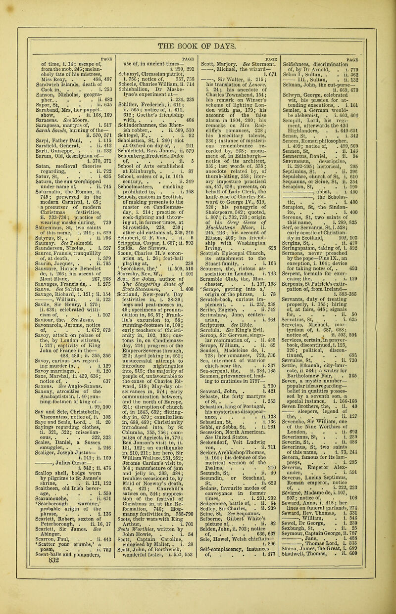 PAGE of time, i. 14; escape of, from the mob, 246; melan- choly fate of his mistress, Miss Reay, . . 486, 487 Sandwich Islands, death of Cook in, . . . i. 253 Sanson, Nicholas, geogra- pher, . . . . ii. 683 Sapor, St, . . . ii. 635 Saraband, Mrs, her puppet- show, . . ii. 168, 169 Saracens. See Moors. Saragossa, martyrs of, i. 517 Sarah Sands, burning of the— ii. 570, 571 Sarpi, Father Paul, . i. 115 Sarsfield, General, . ii. 412 Sarti, Guiseppe, . . ii. 132 Sarum, Old, description of— i. 370, 371 Satan, medieval theories regarding, . . ii. 722 Satur, St, . . . i. 435 Saturn, the sun worshipped under name of, . ii. 745 Saturnalia, the Roman, ii. 745; preserved in the modern Carnival, i. 65; a precursor of modern Christmas festivities, ii. 733-736; practice of wearing masks during, 739 Saturninus, St, two saints of this name, i. 244 ; ii. 629 Satyrus, St, . . . ii. 296 Saumay. See Psalmoid. Saunderson, Nicolas, . i. 527 Saurez, Francis, tranquillity of, at death, . . i. 379 Saurin, Jacques, . . ii. 785 Saussure, Horace Benedict de, i. 266; his ascent of Mont Blanc, . 267, 268 Sauvages, Francis de, . i. 275 Sauve. See Salvius. Savage, Richard, i. 121; ii. 154 , William, . ii. 123 Savile, Sir Henry, i. 275; ii. 636; celebrated witti- cism of, . . i. 107 Saviour, the. See Jesus. Savonarola, Jerome, notice of, . i. 672, 673 Savoy, attack on palace of the, by London citizens, i. 217; captivity of King John of France in the— 488, 489 ; ii. 355, 356 Savoy, curious law regard- ing murder in, . . i. 129 Savoy marriages, . . ii. 120 Saxe, Marshal, ii. 439, 636; notice of, . . . 637 Saxons. See Anglo-Saxons. Saxony, atrocities of the Anabaptists in, i. 40; run- ning-footmen of king of— i. 99, 100 Say and Sele, Christobella, Viscountess, notice of, ii. 108 Saye and Seale, Lord, . ii. 20 Sayings regarding clothes, ii. 321, 322; miscellan- eous, . . . 322, 323 Scales, Daniel, a Sussex smuggler, i. 246 Scaliger, Joseph Justus— i. 141; ii. 169 , Julius Caesar— i. 542 ; ii. 476 Scallop shell, badge worn by pilgrims to St James's shrine, . . ii. 121, 122 Scaltheen, old Irish bever- age, . i. 559 Scaramouche, . . ii. 671 'Scarborough warning,' probable origin of the phrase, . i. 136 Scarlett, Robert, sexton of Peterborough, . ii. 16, 17 Scarlett, Sir James. See Abinger. Scarron, Paul, . . ii. 443 'Scatter your crumbs,' a poem, . . . ii. 752 Scent-balls and pomanders, 832 PAGE use of, in ancient times— i. 290, 291 Schamyl, Circassian patriot, i. 756 ; notice of, 757, 758 Scheele, Charles William, ii. 714 Schiehallion, Dr Maske- lyne's experiment at— i. 234, 235 Schiller, Frederick, i. 611; ii. 565 ; notice of, i. 611, 612; Goethe's friendship with, .... 404 Schinderhannes, the Rhen- ish robber,. . ii. 509, 510 Schlegel, F.,. . . i. 92 Scholastica, St, i. 240; riot at Oxford on day of, . 211 Scholefield, Rev. James, ii. 579 Schomberg,Frederiek,Duke of, ... ii. 5 School of Arts established at Edinburgh, . . i. 87 School, orders of a, in 16th century, . . ii. 349 Schoolmasters, smoking prohibited to, . . i. 168 Schools, custom in Scottish, of making presents to the master on Candlemass- day, i. 214; practice of cock-fighting and throw- ing at, in former times, at Shrovetide, 238, 239; other old customs at, 239, 240 Schubert, G. F. Von, . ii. 5 Scioppius, Caspar, i. 687; ii. 593 Scolds. See Shrews. Scone, Charles II.'s coron- ation at, i. 26; foot-ball playing at, . . 238 ' Scorchers, the,' ii. 509, 510 Scoresby, Rev. W., . i. 401 Scot, Sir John, author of The Staggering State of Scots Statesmen, . i. 400 Scotland, New-year's Day festivities in, i. 28-30; bogs and peat-mosses in, 48; specimens of pronun- ciation in, 56,57; Frank- lin's excursion to, 58; running-footmen in, 100; early teachers of Christi- anity in, 102, 103; cus- toms in, on Candlemass- day, 214; progress of the EmperorSeverus through, 222; April joking in, 461; unsuccessful attempt to introduce nightingales into, 515; the majority of people of, unfavourable to the cause of Charles Ed- ward, 519; May-day ob- servances in, 574; early communication between, and the north of Europe, 621; disruption of church of, in 1843, 652 ; flitting- day in, 679 ; cannibalism in, 688, 689; Christianity introduced into, by St Columba, 755, 756 ; cam- paign of Agricola in, 779 ; Ben Jonson's visit to, ii. 181, 182 ; an earthquake in, 210, 211; her hero, Sir William Wallace, 251,252; Jerome Cardan's visit to, 360 ; manufacture of jam and jelly in, 383, 384; troubles occasioned to, by Maid of Norway's death, 420, 421 ; Churchill's satires on, 544; suppres- sion of the festival of Christmas in, at the Re- formation, 746; Hog- manay festivities in, 788-790 Scots, their wars with King Arthur, . i. 701 Scots Worthies, written by John Howie, . i. 54 Scott, Captain Caroline, eulogised by Mallet, . i. 38 Scott, John, of Borthwick, wonderful faster, i. 552, 553 PAGE Scott, Marjory. See Stormont. , Michael, the wizard— i. 671 , Sir Walter, ii. 215 ; his translation of Lenore, i. 24; his anecdote of Charles Townshend, 154; his remark on Winser's scheme of lighting Lon- don with gas, 179; his account of the false alarm in 1804, 200; his remarks on Mrs Rad- cliffe's romances, 228 ; his hereditary talents, 236 ; instance of mysteri- ous remembrance re- corded by, 268; monu- ment of, in Edinburgh— notice of its architect, 335; last words of, 378; anecdote related by, of thumb-biting, 358; liter- ary imposture practised on, 457, 458; presents, on behalf of Lady Clerk, the knife-case of Charles Ed- ward to George IV., 519, 520; his panegyric of Shakspeare, 542; quoted, i. 807 ; ii. 732, 733 ; origin of his Grey Geese of MuckUstane Moor, ii. 245, 246; his account of Ritson, 406; his friend- ship with Washington Irving, . . . 628 Scottish Episcopal Church, its attachment to the Stuart family, . . i. 166 Scourers, the, riotous as- sociation in London, i. 743 Scramble Club, the, Man- chester, . . i. 197, 198 ' Scrape, getting into a,' origin of the phrase, i. 78 Scratch-back, curious im- plement, . . ii. 237, 238 Scribe, Eugene, . . ii. 742 Scrimshaw, Jane, centen- arian, i. 464 Scriptures. See Bible. Scrofula. See King's Evil. Scroop, Sir Gervase, singu- lar reanimation of, . ii. 488 Scrope, William, . . ii. 89 Scuderi, Madeleine de, i. 728; her romances, 729, 730 Sea, interment of warrior chiefs near the, . i. 337 Sea-serpent, the, ii. 184, 185 Seamen, grievances of, lead- ing to mutinies in 1797— i. 780 Seaward, John, . i. 421 Sebaste, the forty martvrs of St, . . . . * i. 353 Sebastian, king of Portugal, his mysterious disappear- ance, . . . . ii. 138 Sebastian, St, . . i. 136 Sebbi, or Sebba, St, . ii. 281 Secession, North American. See United States. Seckendorf, Veit Ludwig von ii. 711 Seeker, Archbishop Thomas, ii. 164 ; his defence of the metrical version of the Psalms, ... 210 Secunda, St, . . ii. 40 Secundin, or Seachnal, St, ... ii. 622 Sedans, favourite modes of conveyance in former times, . . i. 231, 232 Sedgemore, battle of, . ii. 64 Sedley, Sir Charles, . ii. 239 Seine, St. See Sequanus. Selborne, Gilbert White's picture of, . . . ii. 82 Selden, John, ii. 702; notice of, . 636, 637 Sele, Howel, Welsh chieftain— i. 806 Self-complacency, instances of, ... . i. 477 PAGE Selfishness, discrimination of, by Dr Arnold, . i. 779 Selim I., Sultan, . . ii. 362 III., Sultan, . ii. 132 Selman, John, the cut-purse— ii. 669, 670 Selwyn, George, celebrated wit, his passion for at- tending executions, . i. 161 Semler, a German would- be alchemist, . i. 603, 604 Sempill, Lord, his regi- ment, afterwards the 42d Highlanders, . i. 649-651 Senan, St, . . . i. 342 Seneca, Roman philosopher, i. 499; notice of, . 499, 500 Sennen, St, . . ii. 143 Sennertus, Daniel, . ii. 94 September, descriptive, ii. 292-295 ; historical, 295 Septimius, St, . . ii. 296 Sepulchre, church of St, i. 610 Sequanus, or Seine, St, ii. 354 Serapion, St, . . i. 199 , abbot, . i. 400 , the Scholas- tic, . . . . i. 400 Serapion, St, the Sindon- ite, . . . . i. 400 Serenus, St, two saints of this name, . i. 289, 825 Serf, or Servanus, St, i. 528; early apostle of Christian- ity in Scotland, 102, 103 Sergius, St, . . . ii. 420 Seringapatam, taking of, i. 592 Sermons, never preached by the pope—Pius IX., an exception, i. 104; device for taking notes of, . 693 Serpent, formula for exor- cising the, . . i. 129 Serpents, St Patrick's extir- pation of, from Ireland— i. 383-3S5 Servants, duty of treating properly, i. 155; hiring of, at fairs, 645; signals for ii. 50 Servatius, St, . . i. 625 Servetus, Michael, mar- tyrdom of, i. 687, 688; notice of, . ii. 503, 504 Services, certain, in prayer- book, discontinued, i. 125, 126; political, discon- tinued, ... 693 Servulus, St, . . ii. 730 Settle, Elkanah, city-laur- eate, ii. 564 ; a writer for Bartholomew Fair, . 265 Seven, a mystic number— popular ideasregarding— belief in qualities posses- sed by a seventh son, a special instance, i. 166-168 Seven Brothers, the, . ii. 40 sleepers, legend of the, . . . ii. 127 Sevenoke, Sir William, one of the Nine Worthies of London, . . . ii. 692 Severianus, St, . . i. 280 Severin, St, . . . ii. 486 Severinus, St, two saints of this name, . i. 73, 244 Severn, famous for its lam- preys, . i. 295 Severus, Emperor Alex- ander, i. S91 Severus, Lucius Septimus, Roman emperor, notice of, . . . i. 222, 223 SeVigne, Madame de, i. 107, 507; notice of, . 108 Seward, Anna, i. 41S ; her lines on funeral garlands, 274 Seward, Rev. Thomas, i. 331 , William, . i. 546 Sewel, Dr George, . i. 230 Sexburgh, St, . . ii. 25 Seymour, Captain George, ii. 787 , Jane, . . i. 488 Thomas Lord, i. 353 Sforza, James, the Great, i. 689 Shadwell, Thomas, . ii. 600