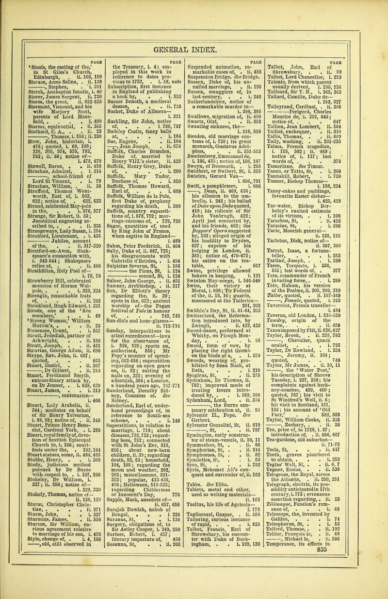 PAGE ' Stools, the casting of the,' in St Giles's Church, Edinburgh, . ii. 108, 109 Storace, Anna Selina, . ii. 138 , Stephen, . i. 391 Storck, Anabaptist fanatic, i. 40 Storer, James Sargent, ii. 730 Storm, the great, ii. 622-625 Stormont, Viscount, and his wife Marjory Scott, parents of Lord Mans- field, . . . . i. 400 Storms, equinoctial, . ii. 365 Stothard, C. A., . . ii. 23 , Thomas, i. 556; ii. 230 Stow, John, historian, i. 478; quoted, i. 69, 108; 126, 305, 574, 575, 782, 783; ii.' 86; notice of— i. 478, 479 Stowell, Baron, . • ii. 459 Strachan, Admiral, . i. 216 , school-friend of Lord St Vincent, . i. 79 Strachan, William, . ii. 38 Strafford, Thomas Went- worth, Earl of, i. 503, 622; notice of, . 622, 623 Strand, celebrated May-pole in the, . . i. 576, 577 Strange, Sir Robert, ii. 53; Jacobitical engraving as- cribed to, . . . ii. 235 Strangeways, Lady Susan, i. 254 Stratford, Lieutenant, . i. 435 Jubilee, account of the, . . ii. 317-320 Stratford-on-Avon, Shak- speare's connection with, i. 542-544 ; Shakspeare relics at, . . . ii. 486 Strathfillan, Holy Pool of— i. 78, 79 Strawberry Hill, celebrated mansion of Horace Wal- pole, . i. 323, 324 Strength, remarkable feats of, ... ii. 202 Strickland, Hugh Edward, i. 321 Strode, one of the 'five members,' . i. 49 'Strong Woman,' William Hutton's, . . . ii. 23 Struensee, Count, . i. 557 Strutt, Jedediah, partner of Arkwright, . . ii. 166 Strutt, Joseph, . . ii. 451 Struvius, George Adam, ii. 698 Strype, Rev. John, ii. 687; quoted, ... 665 Stuart, Daniel, . . ii. 267 , Dr Gilbert, . ii. 210 Stuart, Ferdinand Smyth, extraordinary attack by, on Dr Jenner, . i. 628, 629 Stuart, James, . . i. 212 , centenarian— i. 406 Stuart, Lady Arabella, ii. 344; mediates on behalf of Sir Henry Yelverton, i. 88, 89; notice of, . ii. 345 Stuart, Prince Henry Bene- dict, Cardinal York, . i. 289 Stuart, royal family of, devo- tion of Scottish Episcopal Church to, i. 166; court- fools under the, . 183,184 Stuart statues, some, ii. 484, 485 Stubbe, Henry, . . i. 305 Study, judicious method pursued by Dr Boyse with respect to, . i. 107, 108 Stukeley, Dr William, i. 327 ; ii. 556; notice of— i. 329, 330 Stukely, Thomas, notice of— ii. 138, 139 Sturm, Christopher Chris- tian, . . . . ii. 271 Sturm, John, . . i. 327 Sturmius, James, . ii. 516 Sturton, Sir William, cu- rious agreement relative to marriage of his son, i. 476 Style, change of, . i. 4, 105 , old, still observed in the Treasury, i. 4; em- ployed in this work in reference to dates pre- vious to 1752, . i. 58, note Subscription, first instance in England of publishing a book by, . . i. 552 Succor Benoth, a medieval demon, , . . ii. 723 Suchet, Duke of Albuera— i. 321 Suckling, Sir John, notice of, . i. 786, 787 Sudeley Castle, fancy balls at, . . . . i. 184 Sue, Eugene, . . ii. 164 ——, Jean Joseph, . ii. 676 Suffolk, Charles Brandon, Duke of, married to Henry VIIL's sister, ii. 428 Suffolk, Henry Grey, Duke of, . . . . i. 280 Suffolk, Mary Tudor, Duchess of, . . i. 810 Suffolk, Thomas Howard, Earl of, . . . i. 689 Suffolk, William de la Pole, first Duke of, prophecy regarding his death, i. 399 Suffolk, country supersti- tions of, i. 678, 752 ; mar- riage-customs of, . 722, 723 Sugar, quantities of, used by King John of France, when captive in England— i. 489 Suhm, Peter Frederick, ii. 464 Sully, Duke of, ii. 687, 725; his disagreements with Gabrielle d'Estrees, . i. 494 Sulpicius Severus, St, i. 186 the Pious, St, i. 124 ■ second, St, i. 124 Sulzer, John George, . ii. 451 Sumner, Archbishop, . ii. 317 Sun, Dr Elliott's theory regarding the, ii. 39; spots in the, 672; ancient worship of—the Pagan festival of Yule in honour of, 745, 746 Sun-dials and hour-glasses— ii. 712-714 Sunday, interpositions to attest sacredness of—laws for the observance of, i. 524, 525; sports on, authorised, 556; Mr Pepy's manner of spend- ing, 682-684; superstition regarding an open grave on, ii. 52; cutting the nails on, 322; evening of aScottish, 384; a London, a hundred years ago, 767-771 Sunderland, Dorothy Sid- ney, Countess of. See Sidney. Sunderland, Earl of, under- hand proceedings of, in reference to South-sea scheme, . i. 148 Superstitions, in relation to marriage, i. 719; about diseases, 732,733; regard- ing bees, 752 ; connected with St John's Eve, 815, 816; about new-born children, ii. 39; regarding death, 52, 53 ; household, 104, 105; regarding the moon and weather, 202, 203; miscellaneous, 321- 323; popular, 433-436, 495; Halloween, 519-522; regarding Childermas or Innocent's Day, 776 Supple, Mark, anecdote of— ii. 657, 658 Surajah Dowlah, nabob of Bengal, . . . i. 226 Suranus, St, . . i. 156 Surgery, obligations of, to Sir Astley Cooper, i. 249, 250 Surtees, Robert, i. 457 ; literary imposture of, 458 Susanna, St, . . ii. 203 PAGE Suspended animation, re- markable cases of, . ii. 488 Suspension Bridge. See Bridge. Sussex, Duke of, his an- nulled marriage, . ii. 195 Sussex, smugglers of, in last century, . . i. 246 Sutherlandshire, notice of a remarkable murder in— i. 394, 395 Swallows, migration of, ii. 400 Swartz, Olaf, . . ii. 352 Sweating sickness, the— i. 518, 519 Sweden, old marriage cus- toms of, i. 720; its great monarch, Gustavus Adol- phus, . . ii. 551-553 Swedenborg, Emm anuel de, i. 186, 435 ; notice of, 186, 187 Sweyn, of Denmark, . i. 216 Swidbert, or Swibert, St, i. 315 Swieten, Gerard Van— i. 606,v791 Swift, a pamphleteer, i. 686 , Dean, ii. 469, 636; his allusion to the um- brella, i. 242 ; his ballad of Duke upon Duke quoted, 410; his ridicule of Sir John Vanbrugh, 422; April jest concocted by, and his friends, 462; the Beggars' Opera suggested by, 593; alleged origin of his hostility to Dryden, 627; expense of his lodging in London, ii. 385; notice of, 470-472; his satire on the tea- table, ... 667 Swine, privilege allowed bakers in keeping, i. 121 Swinton May-songs, i. 546-548 Swiss, their victory at Morat, i. 808; Tir Federal of the, ii. 15, 16; guards, massacred at the Tuileries— 201, 202 Swithin's Day, St, ii. 61-64, 203 Switzerland, the Reforma- tion introduced into, by Zwingli, . ii. 432, 433 Sword-dance, performed at Whitby, on Plough Mon- day, . . . i. 96 Sword, form of vow, by placing the right thumb on the blade of a, . i. 359 Swords, wearing of, pro- hibited by Beau Nash, at Bath, . i. 218 Syagirus, St, . . ii. 275 Sydenham, Dr Thomas, ii. 782; improved mode of treating fevers intro- duced by, . . i. 389, 390 Sydenham, Lord, . ii. 354 , the Burns cen- tenary celebration at, ii. 95 Sylvester II., Pope. See Gerbert. Sylvester Gozzolini, St, ii. 619 , St, . . ii. 787 Symington, early construc- tor of steam-vessels, ii. 10, 11 Symmachus, St, . . ii. 86 Symphorian, St, . . ii. 244 Symphorosa, St, . . ii. 82 Syncletica, St, . . i. 53 Syra, St, i. 752 Syria, Mehemet Ali's con- quest and surrender of, ii. 162 Tabbs. See Ebba. Tablets, metal and other, used as writing materials— ii. 163 Tacitus, his life of Agricola— i. 778 Tagliacozzi, Gaspar, . ii. 556 Tailoring, curious instance of rapid, . i. 825 Talbot, Francis, Earl of Shrewsbury, his encoun- ter with Duke of Buck- ingham, . . i. 129, 130 PAGE Talbot, John, Earl of Shrewsbury, . . ii. 89 Talbot, Lord Chancellor, i. 253 Talent3, from which parent usually derived, i. 235, 236 Talfourd, Sir T. N., i. 165, 363 Tallard, Camille, Duke de— i. 253, 327 Talleyrand, Cardinal, . ii. 355 Perigord, Charles Maurice de, i. 252, 645; notice of, . . . 647 Tallien, Jean Lambert, ii. 584 Tallies, exchequer, . ii. 310 Tallis, Thomas, . . ii. 609 Tally, washing, . ii. 231-233 Talma, French tragedian, i. 115, 502 ; ii. 469 ; notice of, i. 117; last words of, . . . 378 Tamerlane. See Timur. Tanco, or Tatto, St, . i. 260 Tannahill, Robert, . i. 730 Tanner, Bishop Thomas— i. 158, 224 Tansy-cakes and puddings, favourite Easter dishes— i. 425, 429 Tar-water, Bishop Ber- keley's exalted estimate of its virtues, . . i. 108 Tarachus, St, . . ii. 432 Tarasius, St, . . i. 296 Taric, Moorish general— ii. 125, 126 Tarleton, Dick, notice of— ii. 307, 308 Tarrat, Isaac, a fortune- teller, . i. 253 Tartine, Joseph, . . i. 298 Tasso, Torquato, i. 356, 551; last words of, . 377 Tate, commander of French invading force,. . i. 288 Tate, Nahum, his version of the Psalms, ii. 205, 209, 210 Tatler, quoted, . ii. 167-169 , Female, quoted, i. 243 Tavernier, French traveller— i. 484 Taverns, old London, i. 535-539 Tawdry, origin of the term, . . . . ii. 459 Taxesimposed by Pitt, ii. 626,627 Taylor, Brook, . ii. 233, 782 , Chevalier, quack oculist, . . . i. 793 . Taylor, Dr Rowland, . i. 234 , Jeremy, ii. 164; quoted, . . . 748 Taylor, Mr James, . ii. 10, 11 , the 'Water Poet,' his description of Shrove Tuesday, i. 237, 238; his complaints against hack- ney-coaches, 459, 460 ; quoted, 767 ; his visit to St Winifred's Well, ii. 6; his visit to Scotland, 181, 182; his account of ' Old Parr,' . . 582,583 Taylor, William Cooke, ii. 335 , Zachary, . . ii. 38 Tea, price of, in 1728, i. 57; introduction of, . ii. 666, 667 Tea-gardens, old suburban— ii. 71-75 Tecla, St, . ii. 447 Teeth, graves plundered to obtain, . i. 252 Teglas' Well, St, . . ii. 6, 7 Tegner, Esaias, . . ii. 538 Telegram, the Royal, across the Atlantic, . ii. 250, 251 Telegraph, electric, its pos- sibility anticipatedin 17th century, i. 773 ; erroneous assertion regarding, . ii. 23 Telemaque, Fenelon's rom- ance of, . . i. 68 Telescope, the, invented by Galileo, . . . i. 74 Telesphorus, St, . . i. 53 Telford, Thomas, . . ii. 192 Tellier, Francois le, . ii. 68 , Michael le, . ii. 506 Temperance, its effects in